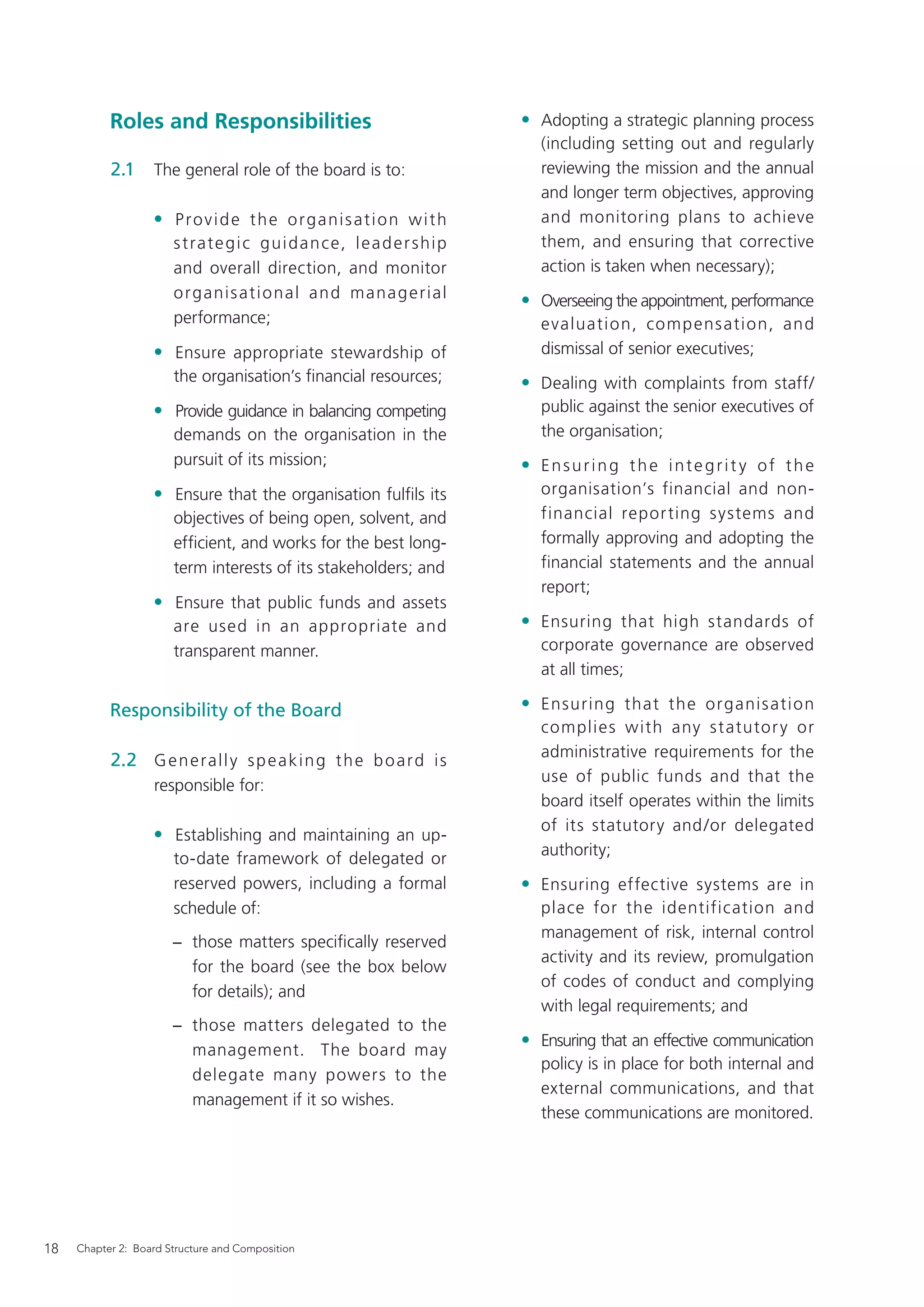 Roles and Responsibilities                                          • Adopting a strategic planning process
                                                                                 (including setting out and regularly
           2.1     The general role of the board is to:                          reviewing the mission and the annual
                                                                                 and longer term objectives, approving
                   • Provide the organisation with                               and monitoring plans to achieve
                       s t ra t e g i c g u i d a n c e, l e a d e r s h i p     them, and ensuring that corrective
                       and overall direction, and monitor                        action is taken when necessary);
                       o rg a nis a t i o na l a n d ma na g e r ia l          • Overseeing the appointment, performance
                       performance;                                              evaluation, comp ens ation, and
                   • Ensure appropriate stewardship of                           dismissal of senior executives;
                       the organisation’s ﬁnancial resources;                  • Dealing with complaints from staff/
                   • Provide guidance in balancing competing                     public against the senior executives of
                       demands on the organisation in the                        the organisation;
                       pursuit of its mission;                                 • Ensuring the integrit y of the
                   • Ensure that the organisation fulﬁls its                     organisation’s financial and non-
                       objectives of being open, solvent, and                    financial repor ting systems and
                       efﬁcient, and works for the best long-                    formally approving and adopting the
                       term interests of its stakeholders; and                   financial statements and the annual
                                                                                 report;
                   • Ensure that public funds and assets
                       are used in an appropriate and                          • Ensuring that high standards of
                       transparent manner.                                       corporate governance are observed
                                                                                 at all times;

           Responsibility of the Board                                         • Ensuring that the organis ati on
                                                                                 complies with any s t atutor y or
                                                                                 administrative requirements for the
           2.2 G e n e r a l l y s p e a k i n g t h e b o a r d i s
                                                                                 use of public funds and that the
                   responsible for:
                                                                                 board itself operates within the limits
                                                                                 of its statutory and /or delegated
                   • Establishing and maintaining an up-
                                                                                 authority;
                       to-date framework of delegated or
                       reserved powers, including a formal                     • Ensuring effective systems are in
                       schedule of:                                              place for the identification and
                                                                                 management of risk, internal control
                       − those matters speciﬁcally reserved
                                                                                 activity and its review, promulgation
                         for the board (see the box below
                                                                                 of codes of conduct and complying
                         for details); and
                                                                                 with legal requirements; and
                       − those matters delegated to the
                                                                               • Ensuring that an effective communication
                         management. The board may
                                                                                 policy is in place for both internal and
                         delegate many powers to the
                                                                                 external communications, and that
                         management if it so wishes.
                                                                                 these communications are monitored.




18   Chapter 2: Board Structure and Composition
 