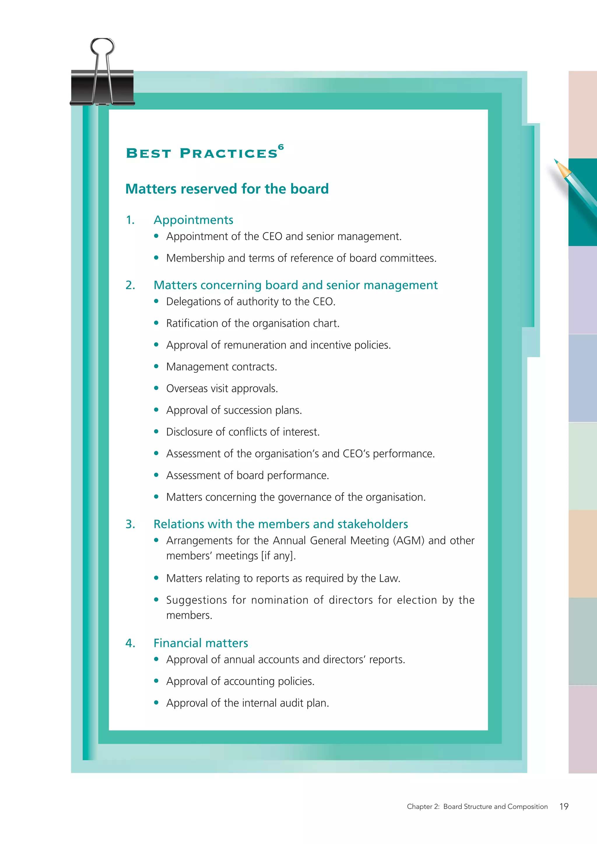 Best Practices6
Matters reserved for the board

1.   Appointments
     • Appointment of the CEO and senior management.
     • Membership and terms of reference of board committees.

2.   Matters concerning board and senior management
     • Delegations of authority to the CEO.
     • Ratiﬁcation of the organisation chart.
     • Approval of remuneration and incentive policies.
     • Management contracts.
     • Overseas visit approvals.
     • Approval of succession plans.
     • Disclosure of conﬂicts of interest.
     • Assessment of the organisation’s and CEO’s performance.
     • Assessment of board performance.
     • Matters concerning the governance of the organisation.

3.   Relations with the members and stakeholders
     • Arrangements for the Annual General Meeting (AGM) and other
       members’ meetings [if any].

     • Matters relating to reports as required by the Law.
     • Suggestions for nomination of directors for election by the
       members.

4.   Financial matters
     • Approval of annual accounts and directors’ reports.
     • Approval of accounting policies.
     • Approval of the internal audit plan.




                                                             Chapter 2: Board Structure and Composition   19
 