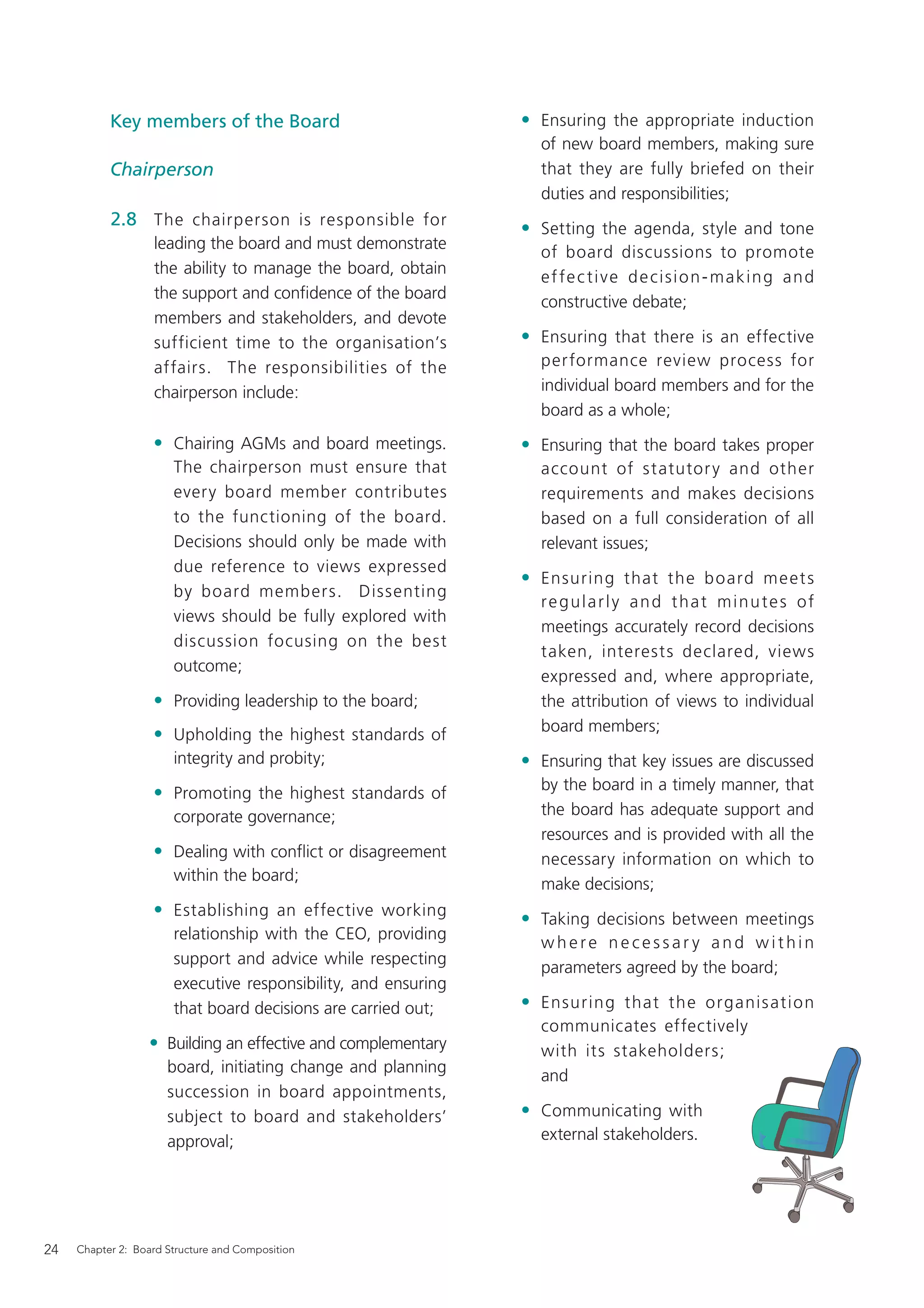Key members of the Board                             • Ensuring the appropriate induction
                                                                  of new board members, making sure
           Chairperson                                            that they are fully briefed on their
                                                                  duties and responsibilities;
           2.8 The chairperson is responsible for               • Setting the agenda, style and tone
                   leading the board and must demonstrate
                                                                  of board discussions to promote
                   the ability to manage the board, obtain
                                                                  e f fe c t i v e d e c i s i o n - m a k i n g a n d
                   the support and conﬁdence of the board
                                                                  constructive debate;
                   members and stakeholders, and devote
                   sufficient time to the organisation’s        • Ensuring that there is an effective
                   affairs. The responsibilities of the           per formance review process for
                   chairperson include:                           individual board members and for the
                                                                  board as a whole;
                   • Chairing AGMs and board meetings.          • Ensuring that the board takes proper
                       The chairperson must ensure that           account of statutor y and other
                       every board member contributes             requirements and makes decisions
                       to the functioning of the board.           based on a full consideration of all
                       Decisions should only be made with         relevant issues;
                       due reference to views expressed
                                                                • Ensuring that the b oard me et s
                       by board members. Dissenting
                                                                  regularly and that minutes of
                       views should be fully explored with
                                                                  meetings accurately record decisions
                       discussion focusing on the best
                                                                  taken, interests declared, views
                       outcome;
                                                                  expressed and, where appropriate,
                   • Providing leadership to the board;           the attribution of views to individual
                                                                  board members;
                   • Upholding the highest standards of
                       integrity and probity;                   • Ensuring that key issues are discussed
                                                                  by the board in a timely manner, that
                   • Promoting the highest standards of
                       corporate governance;                      the board has adequate support and
                                                                  resources and is provided with all the
                   • Dealing with conﬂict or disagreement         necessary information on which to
                       within the board;
                                                                  make decisions;
                   • Establishing an effective working          • Taking decisions between meetings
                       relationship with the CEO, providing
                                                                  where necessar y and within
                       support and advice while respecting
                                                                  parameters agreed by the board;
                       executive responsibility, and ensuring
                       that board decisions are carried out;    • Ensuring that the organis ati on
                                                                  communicates effectively
                  • Building an effective and complementary       with its stakeholders;
                      board, initiating change and planning
                                                                  and
                      succession in board appointments,
                      subject to board and stakeholders’        • Communicating with
                      approval;                                   external stakeholders.




24   Chapter 2: Board Structure and Composition
 