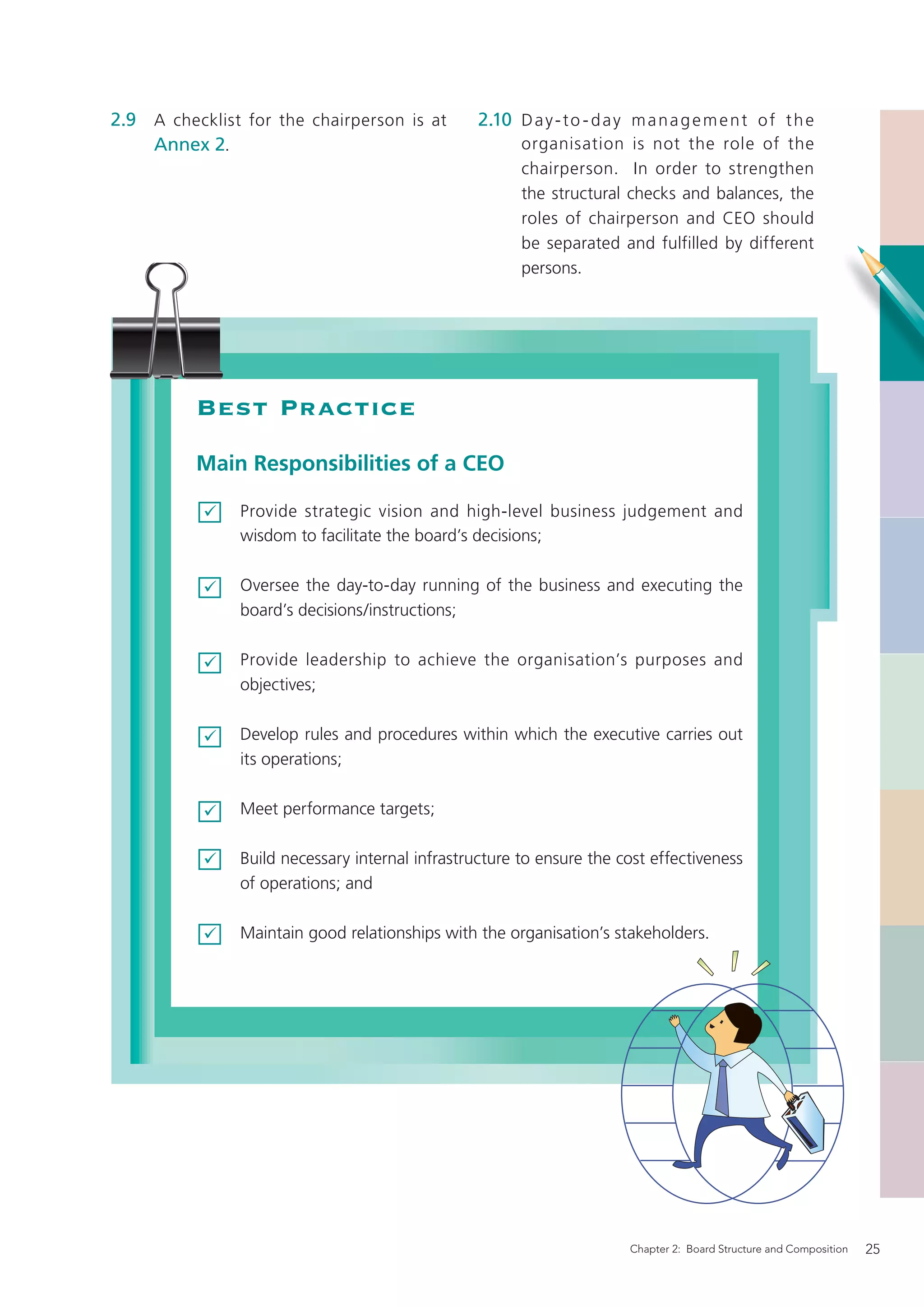 2.9 A checklist for the chairperson is at        2.10 D a y - t o - d a y m a n a g e m e n t o f t h e
    Annex 2.                                           organisation is not the role of the
                                                       chairperson. In order to strengthen
                                                       the structural checks and balances, the
                                                       roles of chairperson and CEO should
                                                       be separated and fulfilled by different
                                                       persons.




          Best Practice
          Main Responsibilities of a CEO

               Provide strategic vision and high-level business judgement and
               wisdom to facilitate the board’s decisions;

               Oversee the day-to-day running of the business and executing the
               board’s decisions/instructions;

               Provide leadership to achieve the organisation’s purposes and
               objectives;

               Develop rules and procedures within which the executive carries out
               its operations;

               Meet performance targets;

               Build necessary internal infrastructure to ensure the cost effectiveness
               of operations; and

               Maintain good relationships with the organisation’s stakeholders.




                                                                         Chapter 2: Board Structure and Composition   25
 