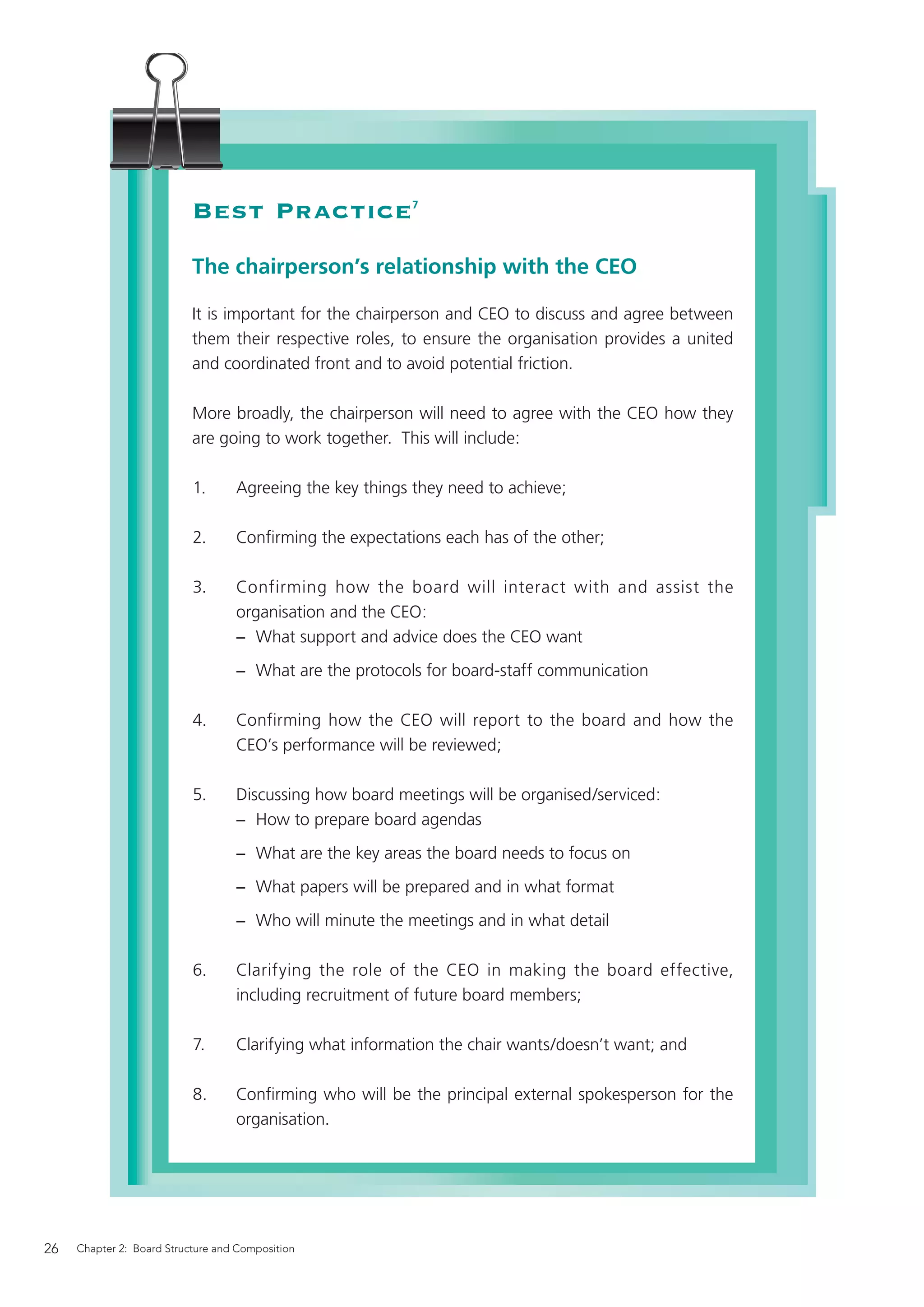 Best Practice                  7




                           The chairperson’s relationship with the CEO

                           It is important for the chairperson and CEO to discuss and agree between
                           them their respective roles, to ensure the organisation provides a united
                           and coordinated front and to avoid potential friction.

                           More broadly, the chairperson will need to agree with the CEO how they
                           are going to work together. This will include:

                           1.      Agreeing the key things they need to achieve;

                           2.      Conﬁrming the expectations each has of the other;

                           3.      Confirming how the board will interact with and assist the
                                   organisation and the CEO:
                                   − What support and advice does the CEO want
                                   − What are the protocols for board-staff communication

                           4.      Confirming how the CEO will report to the board and how the
                                   CEO’s performance will be reviewed;

                           5.      Discussing how board meetings will be organised/serviced:
                                   − How to prepare board agendas
                                   − What are the key areas the board needs to focus on
                                   − What papers will be prepared and in what format
                                   − Who will minute the meetings and in what detail

                           6.      Clarifying the role of the CEO in making the board effective,
                                   including recruitment of future board members;

                           7.      Clarifying what information the chair wants/doesn’t want; and

                           8.      Conﬁrming who will be the principal external spokesperson for the
                                   organisation.




26   Chapter 2: Board Structure and Composition
 
