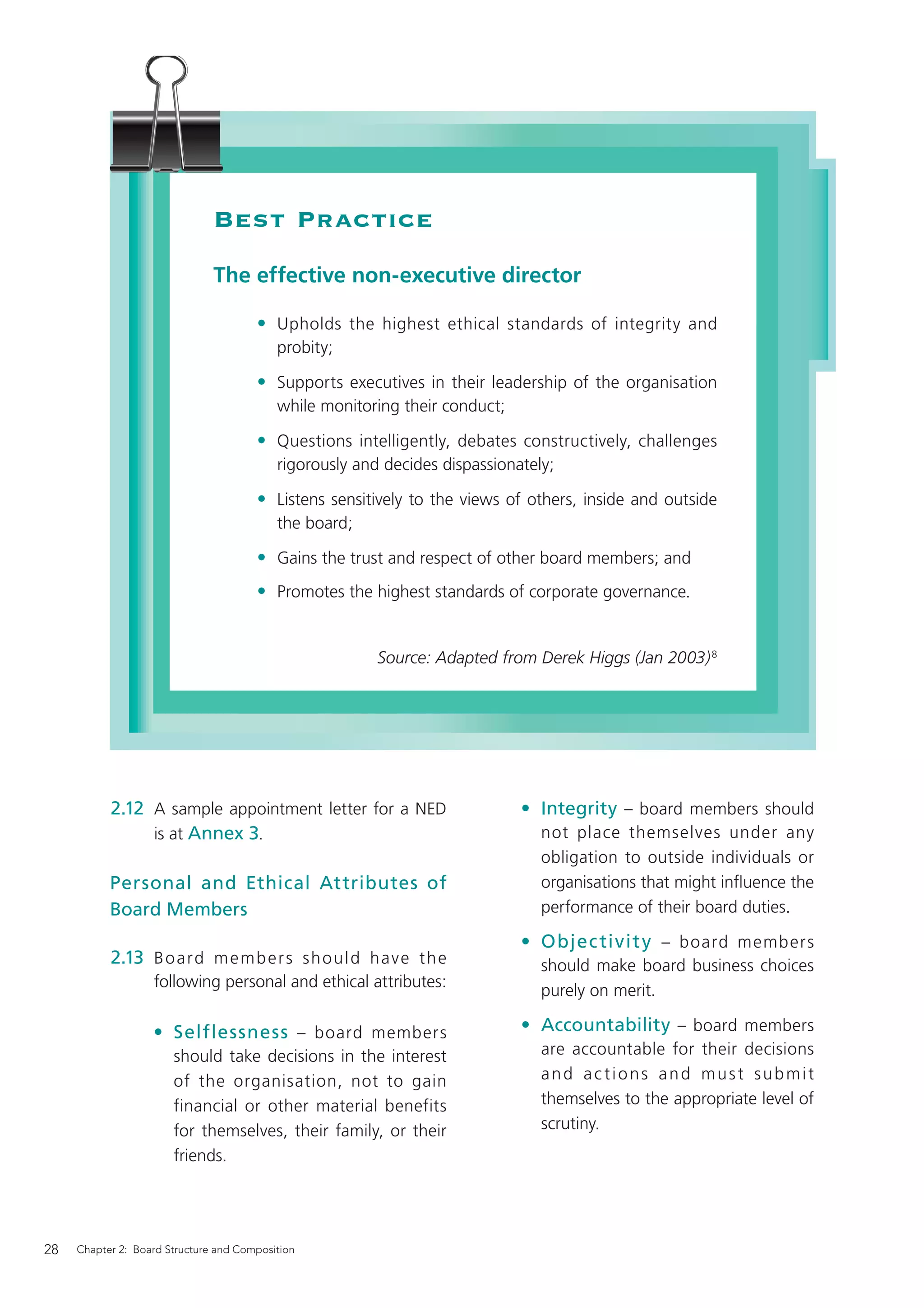 Best Practice
                               The effective non-executive director

                                       • Upholds the highest ethical standards of integrity and
                                           probity;

                                       • Supports executives in their leadership of the organisation
                                           while monitoring their conduct;

                                       • Questions intelligently, debates constructively, challenges
                                           rigorously and decides dispassionately;

                                       • Listens sensitively to the views of others, inside and outside
                                           the board;

                                       • Gains the trust and respect of other board members; and
                                       • Promotes the highest standards of corporate governance.


                                                         Source: Adapted from Derek Higgs (Jan 2003) 8




           2.12 A sample appointment letter for a NED                        • Integrity – board members should
                is at Annex 3.                                                  not place themselves under any
                                                                                obligation to outside individuals or
           Personal and Ethical Attributes of                                   organisations that might inﬂuence the
           Board Members                                                        performance of their board duties.

                                                                             • Objec tivit y – board members
           2.13 B o a rd m e m b e r s s h o u l d have t h e                   should make board business choices
                   following personal and ethical attributes:
                                                                                purely on merit.

                   • Selflessness – board members                            • Accountability – board members
                       should take decisions in the interest                    are accountable for their decisions
                       of the organisation, not to gain                         and actions and must submit
                       financial or other material benefits                     themselves to the appropriate level of
                       for themselves, their family, or their                   scrutiny.
                       friends.




28   Chapter 2: Board Structure and Composition
 
