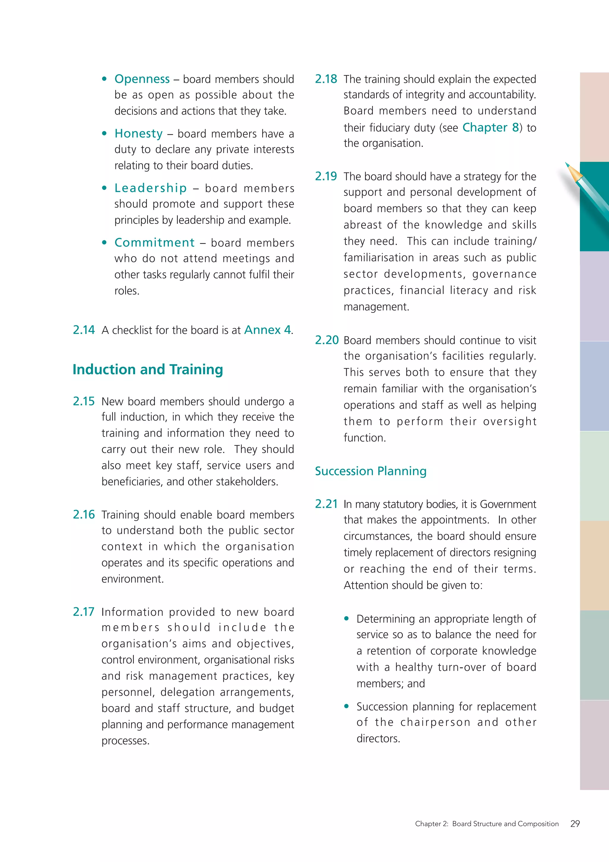 • Openness – board members should             2.18 The training should explain the expected
        be as open as possible about the                 standards of integrity and accountability.
        decisions and actions that they take.            Board members need to understand
                                                         their ﬁduciary duty (see Chapter 8 ) to
     • Honesty – board members have a
                                                         the organisation.
        duty to declare any private interests
        relating to their board duties.
                                                   2.19 The board should have a strategy for the
     • Leader ship – board member s                      support and personal development of
        should promote and support these                 board members so that they can keep
        principles by leadership and example.            abreast of the knowledge and skills
     • Commitment – board members                        they need. This can include training/
        who do not attend meetings and                   familiarisation in areas such as public
        other tasks regularly cannot fulﬁl their         sec tor development s, governance
        roles.                                           practices, financial literacy and risk
                                                         management.

2.14 A checklist for the board is at Annex 4.
                                                   2.20 Board members should continue to visit
                                                         the organisation’s facilities regularly.
Induction and Training                                   This serves both to ensure that they
                                                         remain familiar with the organisation’s
2.15 New board members should undergo a                  operations and staff as well as helping
     full induction, in which they receive the           t h e m to p e r fo r m t h e i r o v e r s i g ht
     training and information they need to               function.
     carry out their new role. They should
     also meet key staff, service users and
                                                   Succession Planning
     beneﬁciaries, and other stakeholders.

                                                   2.21 In many statutory bodies, it is Government
2.16 Training should enable board members                that makes the appointments. In other
     to understand both the public sector
                                                         circumstances, the board should ensure
     contex t in which the organisation
                                                         timely replacement of directors resigning
     operates and its speciﬁc operations and
                                                         or reaching the end of their terms.
     environment.
                                                         Attention should be given to:

2.17 Information provided to new board
                                                         • Determining an appropriate length of
     members should include the
                                                            service so as to balance the need for
     organisation’s aims and objectives,
                                                            a retention of corporate knowledge
     control environment, organisational risks
                                                            with a healthy turn-over of board
     and risk management practices, key
                                                            members; and
     personnel, delegation arrangements,
     board and staff structure, and budget               • Succession planning for replacement
     planning and performance management                    of the chairperson and other
     processes.                                             directors.




                                                                           Chapter 2: Board Structure and Composition   29
 