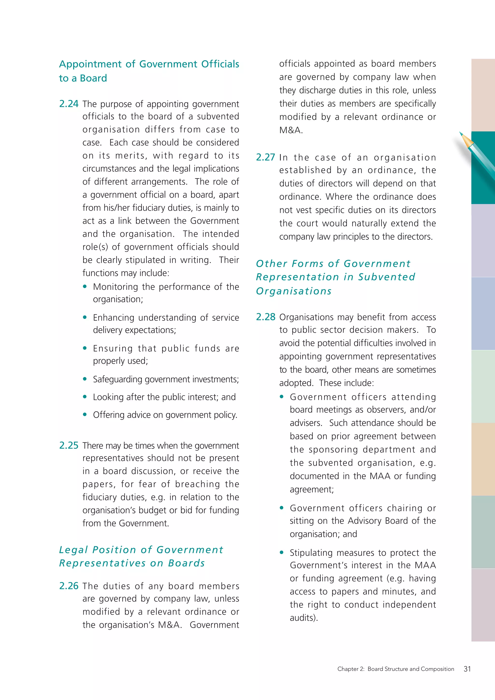Appointment of Government Ofﬁcials                              officials appointed as board members
to a Board                                                      are governed by company law when
                                                                they discharge duties in this role, unless
2.24 The purpose of appointing government                       their duties as members are speciﬁcally
     officials to the board of a subvented                      modified by a relevant ordinance or
     organis ation dif fer s from case to                       M&A.
     case. Each case should be considered
     o n i t s m e r i t s , w i t h re g a rd to i t s   2.27 I n t h e c a s e o f a n o r g a n i s a t i o n
     circumstances and the legal implications                   e s t ablishe d by an ordinance, the
     of different arrangements. The role of                     duties of directors will depend on that
     a government ofﬁcial on a board, apart                     ordinance. Where the ordinance does
     from his/her ﬁduciary duties, is mainly to                 not vest specific duties on its directors
     act as a link between the Government                       the court would naturally extend the
     and the organisation. The intended                         company law principles to the directors.
     role(s) of government officials should
     be clearly stipulated in writing. Their              O ther Forms of Government
     functions may include:                               Represent ation in Subvente d
     • Monitoring the performance of the                  O rganis ations
        organisation;

     • Enhancing understanding of service                 2.28 Organisations may benefit from access
        delivery expectations;                                  to public sector decision makers. To
                                                                avoid the potential difﬁculties involved in
     • Ensuring that public funds are
        properly used;                                          appointing government representatives
                                                                to the board, other means are sometimes
     • Safeguarding government investments;                     adopted. These include:
     • Looking after the public interest; and                   • G overnm ent of ficer s at tending
                                                                    board meetings as observers, and/or
     • Offering advice on government policy.
                                                                    advisers. Such attendance should be
                                                                    based on prior agreement between
2.25 There may be times when the government                         the sponsoring depar tment and
     representatives should not be present
                                                                    the subvented organisation, e.g.
     in a board discussion, or receive the
                                                                    documented in the MAA or funding
     paper s, for fear of breaching the
                                                                    agreement;
     fiduciary duties, e.g. in relation to the
     organisation’s budget or bid for funding                   • Government officers chairing or
     from the Government.                                           sitting on the Advisory Board of the
                                                                    organisation; and
Legal P osition of Government                                   • Stipulating measures to protect the
Represent atives on B o ar ds                                       Government’s interest in the MAA
                                                                    or funding agreement (e.g. having
2.26 The duties of any board members
                                                                    access to papers and minutes, and
     are governed by company law, unless
                                                                    the right to conduct independent
     modified by a relevant ordinance or
                                                                    audits).
     the organisation’s M&A. Government



                                                                                  Chapter 2: Board Structure and Composition   31
 