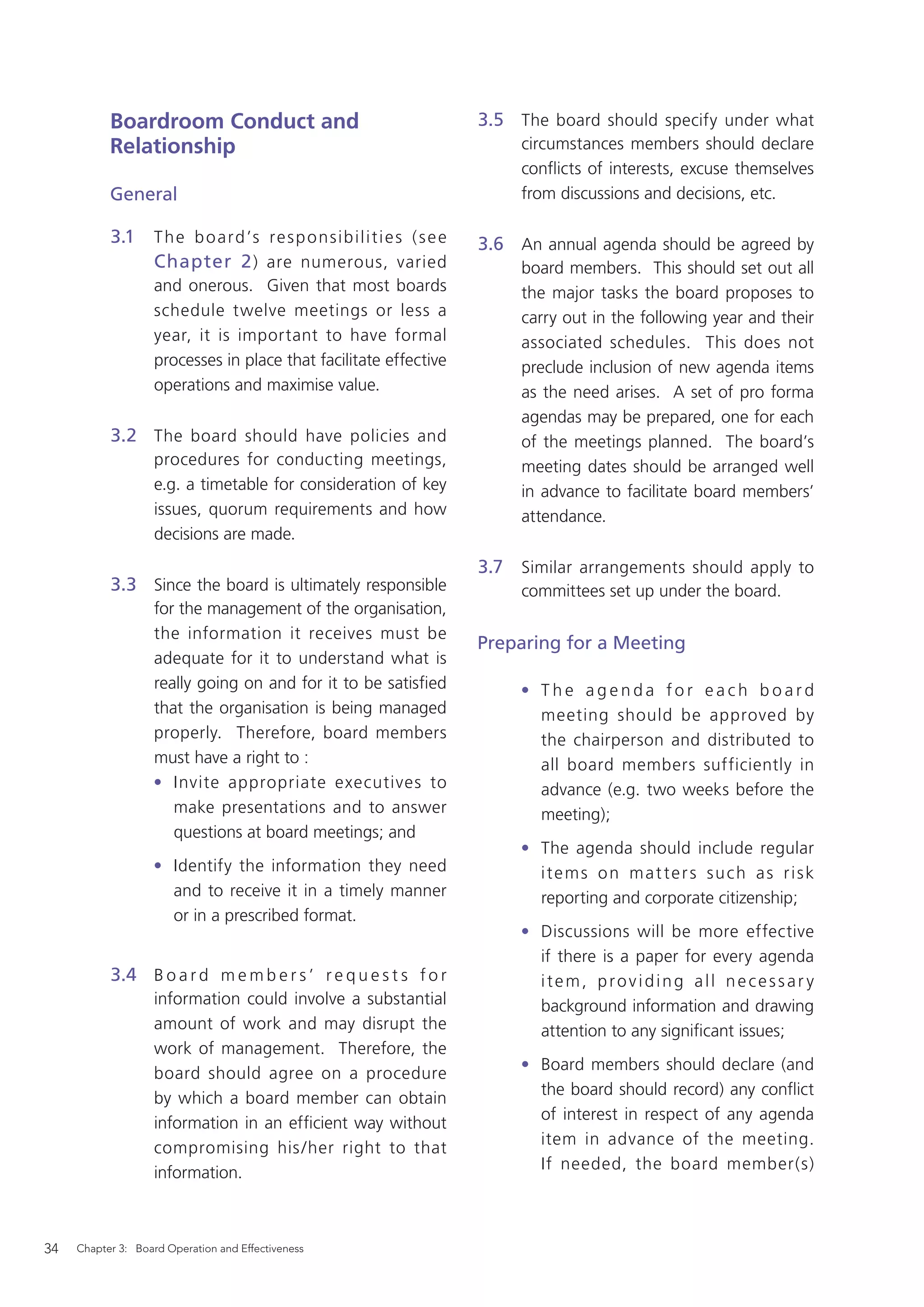 Boardroom Conduct and                                                3.5 The board should specify under what
           Relationship                                                              circumstances members should declare
                                                                                     conﬂicts of interests, excuse themselves
           General                                                                   from discussions and decisions, etc.

           3.1     T h e b o a r d ’s r e s p o n s i b i l i t i e s ( s e e   3.6 An annual agenda should be agreed by
                   Chapter 2 ) are numerous, varied                                  board members. This should set out all
                   and onerous. Given that most boards                               the major tasks the board proposes to
                   schedule twelve meetings or less a                                carry out in the following year and their
                   year, it is important to have formal                              associated schedules. This does not
                   processes in place that facilitate effective                      preclude inclusion of new agenda items
                   operations and maximise value.                                    as the need arises. A set of pro forma
                                                                                     agendas may be prepared, one for each
           3.2 The board should have policies and                                    of the meetings planned. The board’s
                   procedures for conducting meetings,                               meeting dates should be arranged well
                   e.g. a timetable for consideration of key                         in advance to facilitate board members’
                   issues, quorum requirements and how                               attendance.
                   decisions are made.
                                                                                3.7 Similar arrangements should apply to
           3.3 Since the board is ultimately responsible                             committees set up under the board.
                   for the management of the organisation,
                   the information it receives must be
                                                                                Preparing for a Meeting
                   adequate for it to understand what is
                   really going on and for it to be satisﬁed                         • The agenda for each board
                   that the organisation is being managed                              meeting should be approved by
                   properly. Therefore, board members                                  the chairperson and distributed to
                   must have a right to :                                              all board members sufficiently in
                   • Invite appropriate executives to                                  advance (e.g. two weeks before the
                      make presentations and to answer                                 meeting);
                      questions at board meetings; and
                                                                                     • The agenda should include regular
                   • Identify the information they need                                items on matters such as risk
                     and to receive it in a timely manner                              reporting and corporate citizenship;
                     or in a prescribed format.
                                                                                     • Discussions will be more effective
                                                                                       if there is a paper for every agenda
           3.4 B o a r d m e m b e r s ’ r e q u e s t s f o r                         item, providing all necessar y
                   information could involve a substantial                             background information and drawing
                   amount of work and may disrupt the                                  attention to any signiﬁcant issues;
                   work of management. Therefore, the
                                                                                     • Board members should declare (and
                   board should agree on a procedure
                                                                                       the board should record) any conﬂict
                   by which a board member can obtain
                                                                                       of interest in respect of any agenda
                   information in an efﬁcient way without
                                                                                       item in advance of the meeting.
                   compromising his /her right to that
                                                                                       If needed, the board member(s)
                   information.



34   Chapter 3: Board Operation and Effectiveness
 