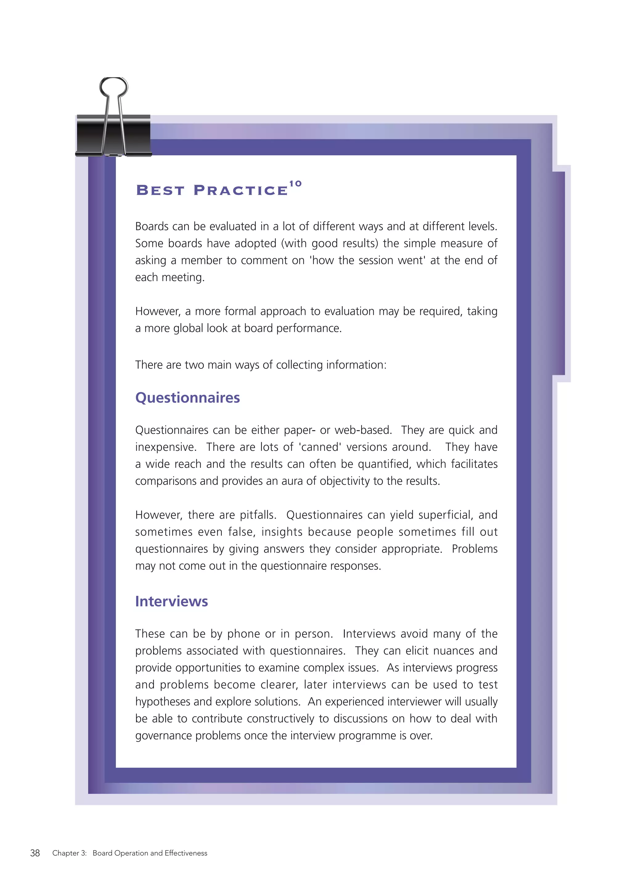 Best Practice10
                            Boards can be evaluated in a lot of different ways and at different levels.
                            Some boards have adopted (with good results) the simple measure of
                            asking a member to comment on 'how the session went' at the end of
                            each meeting.

                            However, a more formal approach to evaluation may be required, taking
                            a more global look at board performance.


                            There are two main ways of collecting information:

                            Questionnaires

                            Questionnaires can be either paper- or web-based. They are quick and
                            inexpensive. There are lots of 'canned' versions around. They have
                            a wide reach and the results can often be quantified, which facilitates
                            comparisons and provides an aura of objectivity to the results.

                            However, there are pitfalls. Questionnaires can yield superficial, and
                            sometimes even false, insights because people sometimes fill out
                            questionnaires by giving answers they consider appropriate. Problems
                            may not come out in the questionnaire responses.


                            Interviews

                            These can be by phone or in person. Interviews avoid many of the
                            problems associated with questionnaires. They can elicit nuances and
                            provide opportunities to examine complex issues. As interviews progress
                            and problems become clearer, later interviews can be used to test
                            hypotheses and explore solutions. An experienced interviewer will usually
                            be able to contribute constructively to discussions on how to deal with
                            governance problems once the interview programme is over.




38   Chapter 3: Board Operation and Effectiveness
 