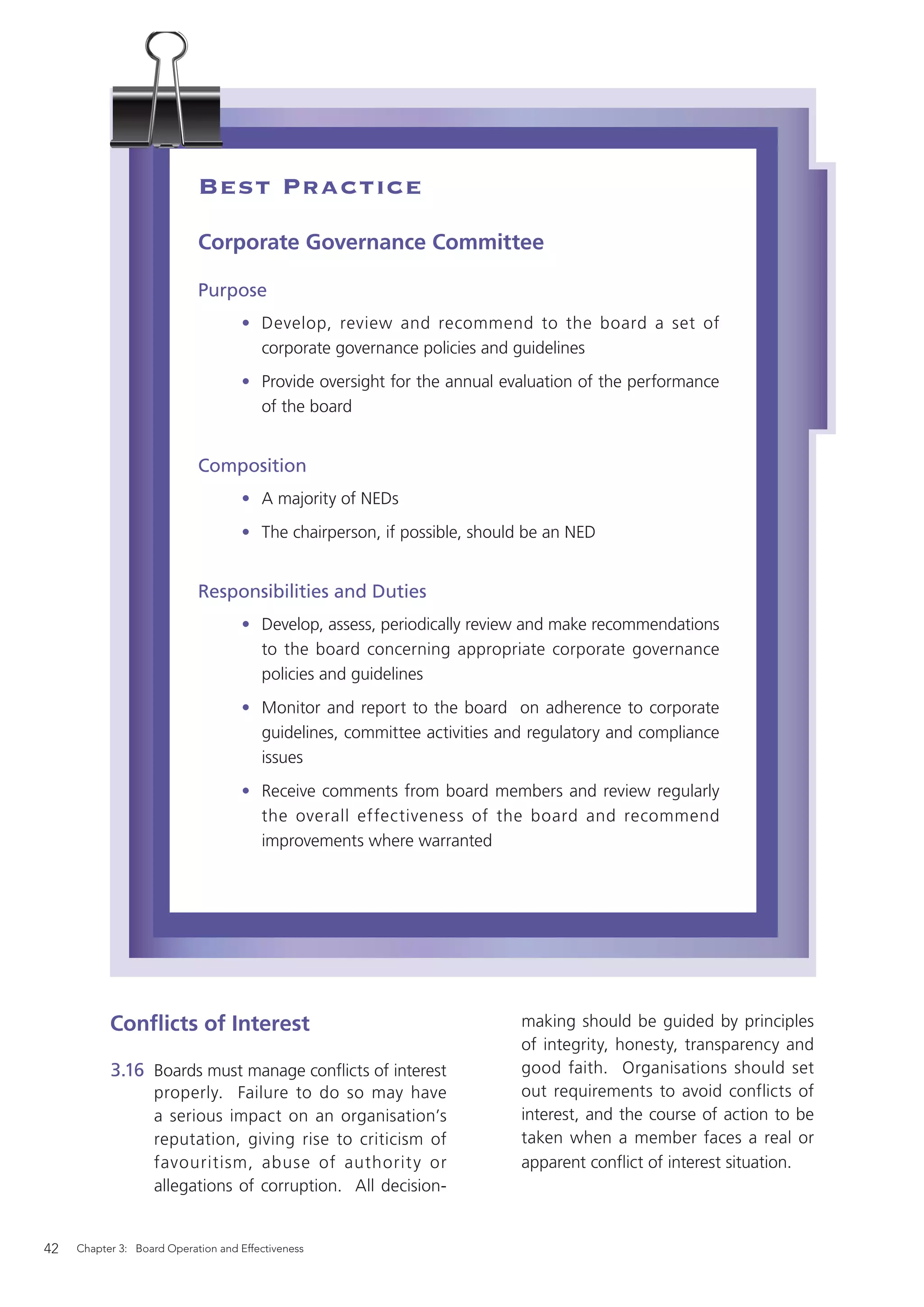 Best Practice
                            Corporate Governance Committee

                            Purpose
                                    • Develop, review and recommend to the board a set of
                                      corporate governance policies and guidelines
                                    • Provide oversight for the annual evaluation of the performance
                                      of the board


                            Composition
                                    • A majority of NEDs
                                    • The chairperson, if possible, should be an NED


                            Responsibilities and Duties
                                    • Develop, assess, periodically review and make recommendations
                                      to the board concerning appropriate corporate governance
                                      policies and guidelines
                                    • Monitor and report to the board on adherence to corporate
                                      guidelines, committee activities and regulatory and compliance
                                      issues
                                    • Receive comments from board members and review regularly
                                      the overall effectiveness of the board and recommend
                                      improvements where warranted




           Conﬂicts of Interest                                          making should be guided by principles
                                                                         of integrity, honesty, transparency and
           3.16 Boards must manage conﬂicts of interest                  good faith. Organisations should set
                   properly. Failure to do so may have                   out requirements to avoid conflicts of
                   a serious impact on an organisation’s                 interest, and the course of action to be
                   reputation, giving rise to criticism of               taken when a member faces a real or
                   favouritism, abuse of authorit y or                   apparent conﬂict of interest situation.
                   allegations of corruption. All decision-


42   Chapter 3: Board Operation and Effectiveness
 