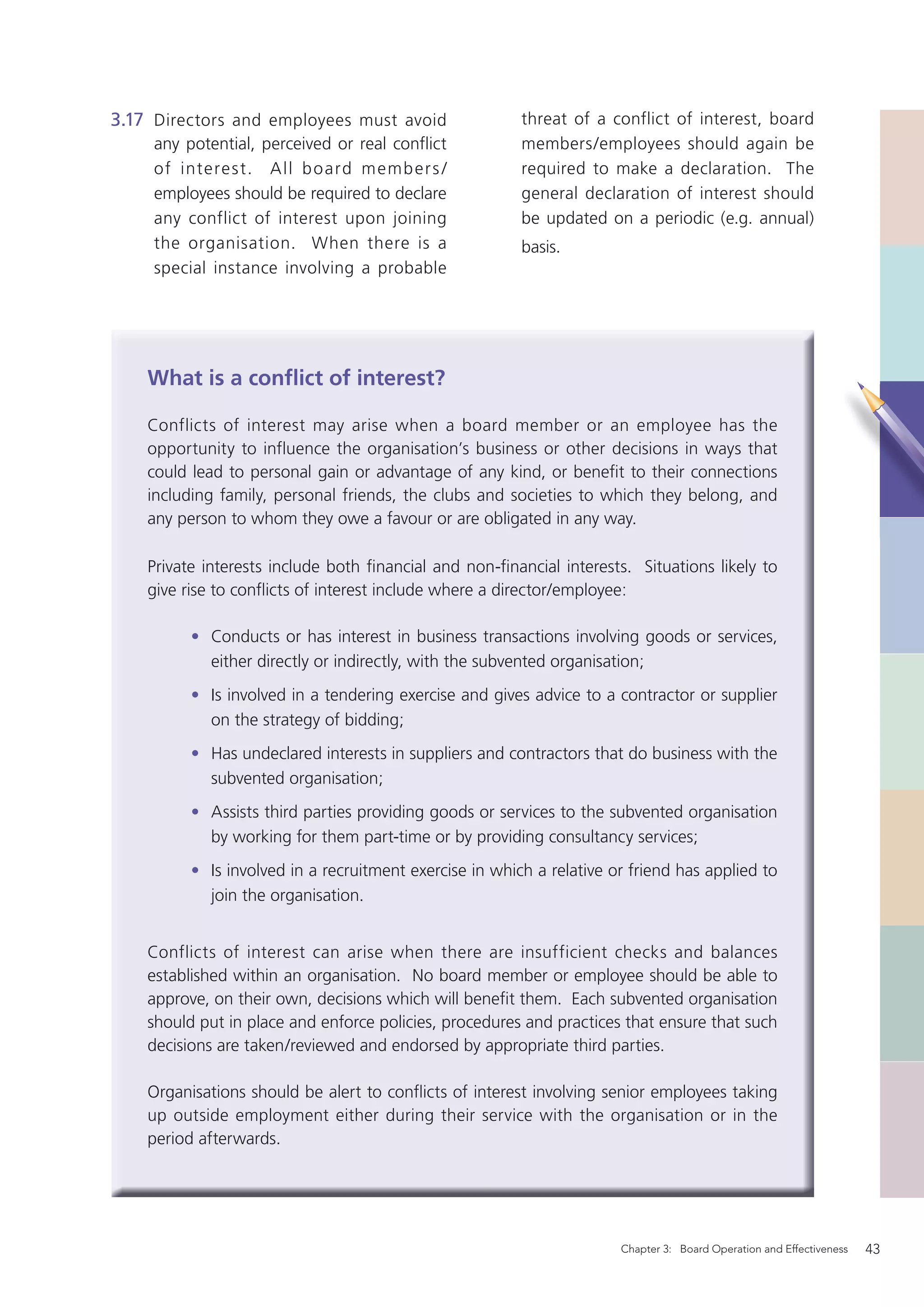 3.17 Directors and employees must avoid                  threat of a conflict of interest, board
     any potential, perceived or real conflict           members/employees should again be
     of intere s t. A ll b o ard m emb er s /            required to make a declaration. The
     employees should be required to declare             general declaration of interest should
     any conflict of interest upon joining               be updated on a periodic (e.g. annual)
     the organisation. When there is a                   basis.
     special instance involving a probable




    What is a conﬂict of interest?

    Conflicts of interest may arise when a board member or an employee has the
    opportunity to influence the organisation’s business or other decisions in ways that
    could lead to personal gain or advantage of any kind, or beneﬁt to their connections
    including family, personal friends, the clubs and societies to which they belong, and
    any person to whom they owe a favour or are obligated in any way.

    Private interests include both ﬁnancial and non-ﬁnancial interests. Situations likely to
    give rise to conﬂicts of interest include where a director/employee:

          • Conducts or has interest in business transactions involving goods or services,
            either directly or indirectly, with the subvented organisation;
          • Is involved in a tendering exercise and gives advice to a contractor or supplier
            on the strategy of bidding;
          • Has undeclared interests in suppliers and contractors that do business with the
            subvented organisation;
          • Assists third parties providing goods or services to the subvented organisation
            by working for them part-time or by providing consultancy services;
          • Is involved in a recruitment exercise in which a relative or friend has applied to
            join the organisation.


    Conflicts of interest can arise when there are insufficient checks and balances
    established within an organisation. No board member or employee should be able to
    approve, on their own, decisions which will beneﬁt them. Each subvented organisation
    should put in place and enforce policies, procedures and practices that ensure that such
    decisions are taken/reviewed and endorsed by appropriate third parties.

    Organisations should be alert to conﬂicts of interest involving senior employees taking
    up outside employment either during their service with the organisation or in the
    period afterwards.




                                                                       Chapter 3: Board Operation and Effectiveness   43
 