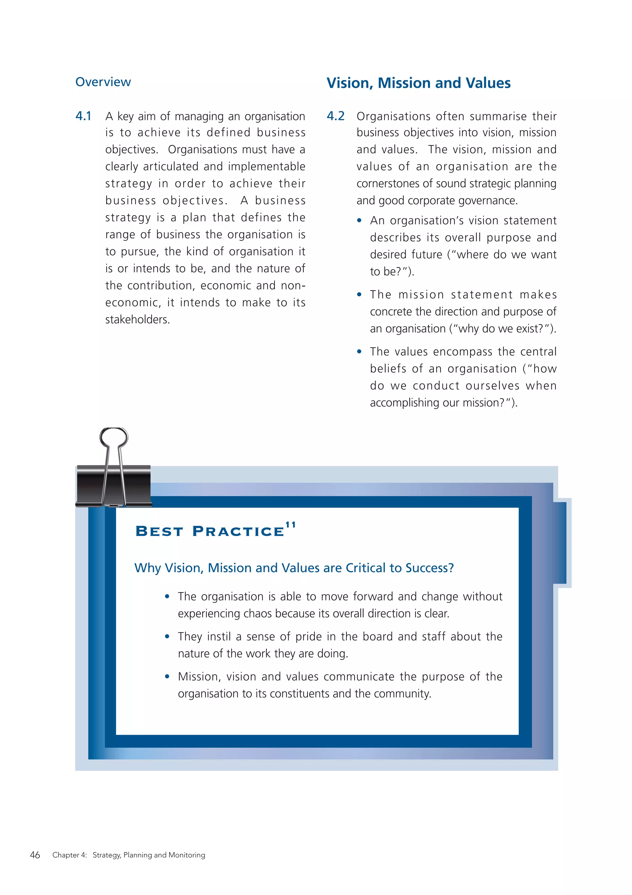 Overview                                                Vision, Mission and Values

           4.1      A key aim of managing an organisation          4.2 Organisations often summarise their
                    is to achieve it s defined business                 business objectives into vision, mission
                    objectives. Organisations must have a               and values. The vision, mission and
                    clearly articulated and implementable               values of an organisation are the
                    strategy in order to achieve their                  cornerstones of sound strategic planning
                    business objec tives. A business                    and good corporate governance.
                    strategy is a plan that defines the                 • An organisation’s vision statement
                    range of business the organisation is                 describes its overall purpose and
                    to pursue, the kind of organisation it                desired future (“where do we want
                    is or intends to be, and the nature of                to be?”).
                    the contribution, economic and non-
                                                                        • T h e m i s s i o n s t a t e m e n t m a ke s
                    economic, it intends to make to its
                                                                          concrete the direction and purpose of
                    stakeholders.
                                                                          an organisation (“why do we exist?”).
                                                                        • The values encompass the central
                                                                          beliefs of an organisation (“how
                                                                          do we conduc t ourselves when
                                                                          accomplishing our mission?”).




                            Best Practice11
                            Why Vision, Mission and Values are Critical to Success?

                                     • The organisation is able to move forward and change without
                                       experiencing chaos because its overall direction is clear.
                                     • They instil a sense of pride in the board and staff about the
                                       nature of the work they are doing.
                                     • Mission, vision and values communicate the purpose of the
                                       organisation to its constituents and the community.




46   Chapter 4: Strategy, Planning and Monitoring
 