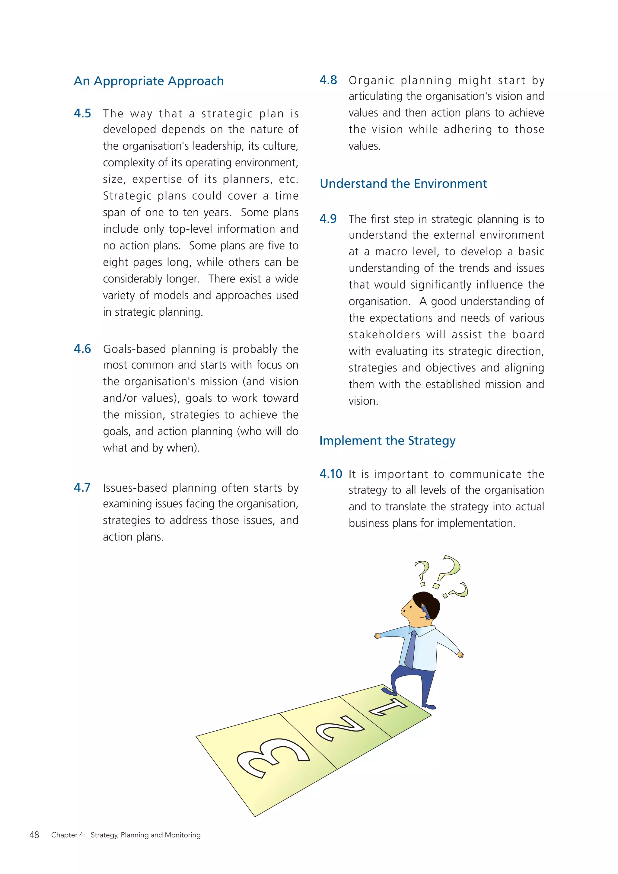 An Appropriate Approach                                4.8 O r g a n i c p l a nn in g m i g ht s t a r t by
                                                                        articulating the organisation's vision and
           4.5 T h e w ay t ha t a s t ra te g i c p l a n i s          values and then action plans to achieve
                    developed depends on the nature of                  the vision while adhering to those
                    the organisation's leadership, its culture,         values.
                    complexity of its operating environment,
                    size, expertise of its planners, etc.         Understand the Environment
                    Strategic plans could cover a time
                    span of one to ten years. Some plans
                                                                  4.9 The ﬁrst step in strategic planning is to
                    include only top-level information and
                                                                        understand the external environment
                    no action plans. Some plans are ﬁve to
                                                                        at a macro level, to develop a basic
                    eight pages long, while others can be
                                                                        understanding of the trends and issues
                    considerably longer. There exist a wide
                                                                        that would significantly influence the
                    variety of models and approaches used
                                                                        organisation. A good understanding of
                    in strategic planning.
                                                                        the expectations and needs of various
                                                                        stakeholders will assist the board
           4.6 Goals-based planning is probably the                     with evaluating its strategic direction,
                    most common and starts with focus on                strategies and objectives and aligning
                    the organisation's mission (and vision              them with the established mission and
                    and/or values), goals to work toward                vision.
                    the mission, strategies to achieve the
                    goals, and action planning (who will do
                                                                  Implement the Strategy
                    what and by when).

                                                                  4.10 It is important to communicate the
           4.7 Issues-based planning often starts by                    strategy to all levels of the organisation
                    examining issues facing the organisation,           and to translate the strategy into actual
                    strategies to address those issues, and             business plans for implementation.
                    action plans.




48   Chapter 4: Strategy, Planning and Monitoring
 