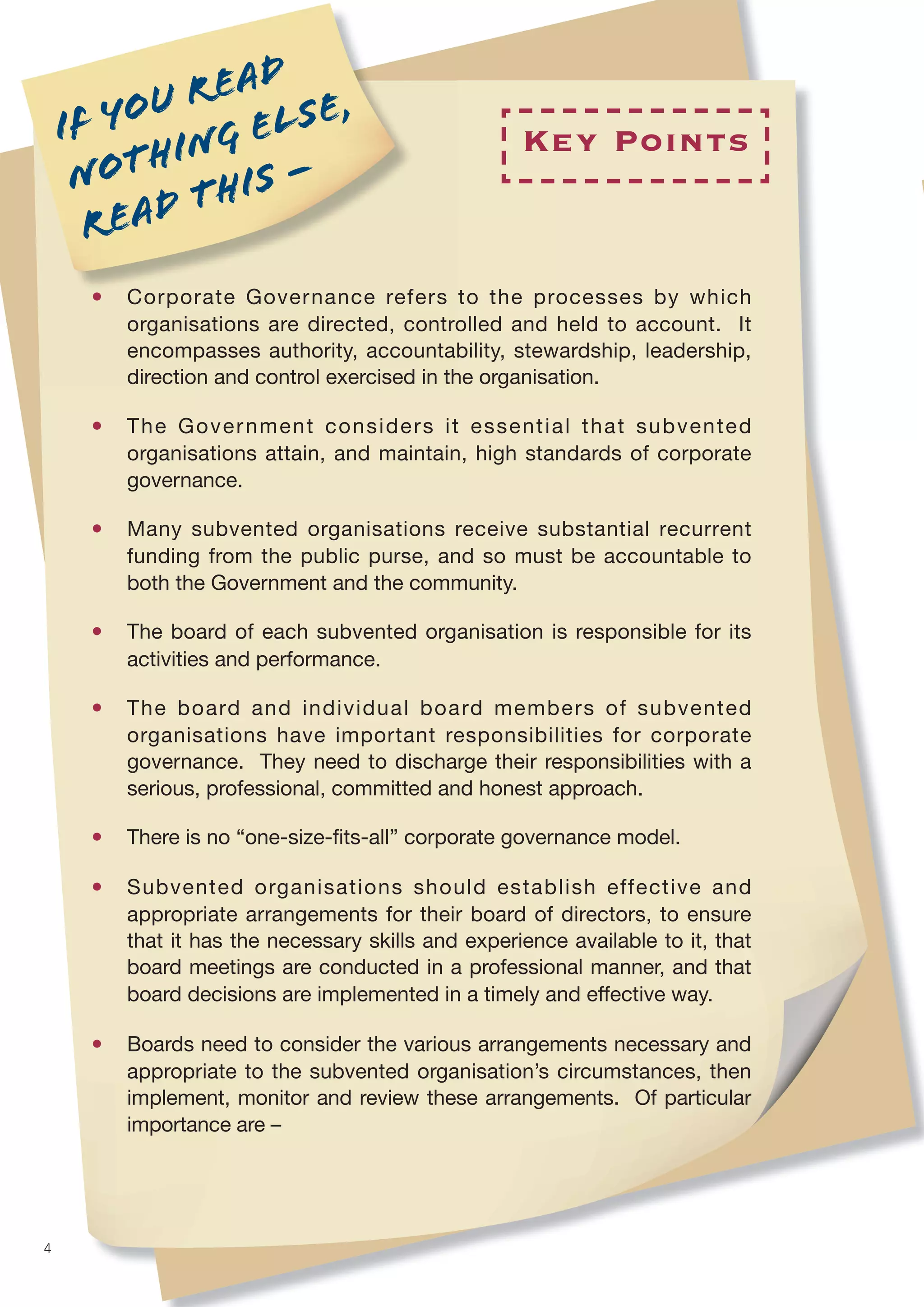 u r ead e ,
    I f yo       el s
           hing –                                    Key Points
     not t his
       r ead
      •   Corporate Governance refers to the processes by which
          organisations are directed, controlled and held to account. It
          encompasses authority, accountability, stewardship, leadership,
          direction and control exercised in the organisation.

      •   The Government considers it essential that subvented
          organisations attain, and maintain, high standards of corporate
          governance.

      •   Many subvented organisations receive substantial recurrent
          funding from the public purse, and so must be accountable to
          both the Government and the community.

      •   The board of each subvented organisation is responsible for its
          activities and performance.

      •   The board and individual board members of subvented
          organisations have important responsibilities for corporate
          governance. They need to discharge their responsibilities with a
          serious, professional, committed and honest approach.

      •   There is no “one-size-ﬁts-all” corporate governance model.

      •   Subvented organisations should establish effective and
          appropriate arrangements for their board of directors, to ensure
          that it has the necessary skills and experience available to it, that
          board meetings are conducted in a professional manner, and that
          board decisions are implemented in a timely and effective way.

      •   Boards need to consider the various arrangements necessary and
          appropriate to the subvented organisation’s circumstances, then
          implement, monitor and review these arrangements. Of particular
          importance are –




4
 