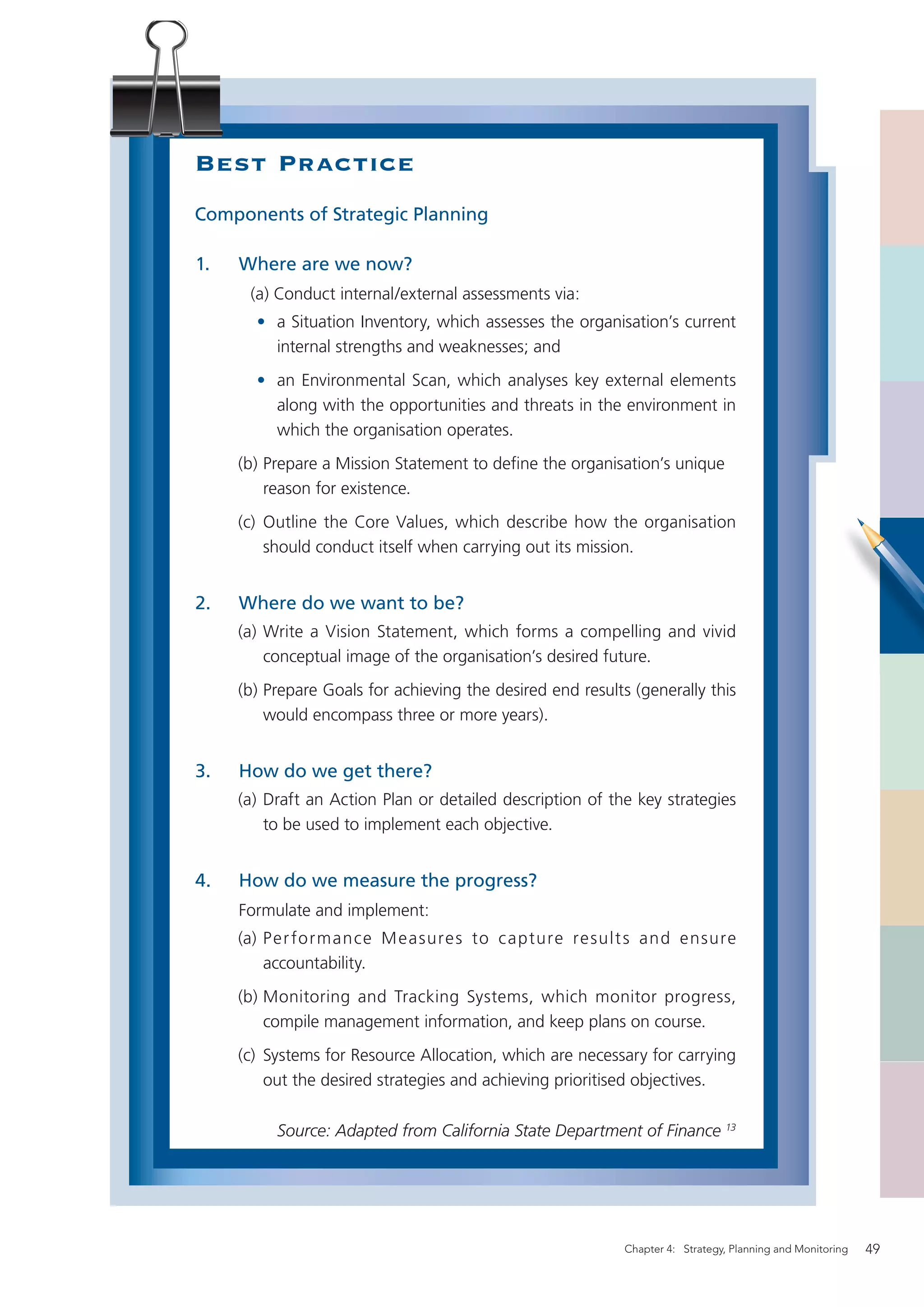 Best Practice
Components of Strategic Planning

1.   Where are we now?
      (a) Conduct internal/external assessments via:
       • a Situation Inventory, which assesses the organisation’s current
         internal strengths and weaknesses; and
       • an Environmental Scan, which analyses key external elements
         along with the opportunities and threats in the environment in
         which the organisation operates.
     (b) Prepare a Mission Statement to deﬁne the organisation’s unique
         reason for existence.
     (c) Outline the Core Values, which describe how the organisation
         should conduct itself when carrying out its mission.


2.   Where do we want to be?
     (a) Write a Vision Statement, which forms a compelling and vivid
         conceptual image of the organisation’s desired future.
     (b) Prepare Goals for achieving the desired end results (generally this
         would encompass three or more years).


3.   How do we get there?
     (a) Draft an Action Plan or detailed description of the key strategies
         to be used to implement each objective.


4.   How do we measure the progress?
     Formulate and implement:
     (a) Per formance M easure s to c apture re sult s and ensure
         accountability.
     (b) Monitoring and Tracking Systems, which monitor progress,
         compile management information, and keep plans on course.
     (c) Systems for Resource Allocation, which are necessary for carrying
         out the desired strategies and achieving prioritised objectives.

          Source: Adapted from California State Department of Finance 13




                                                            Chapter 4: Strategy, Planning and Monitoring   49
 