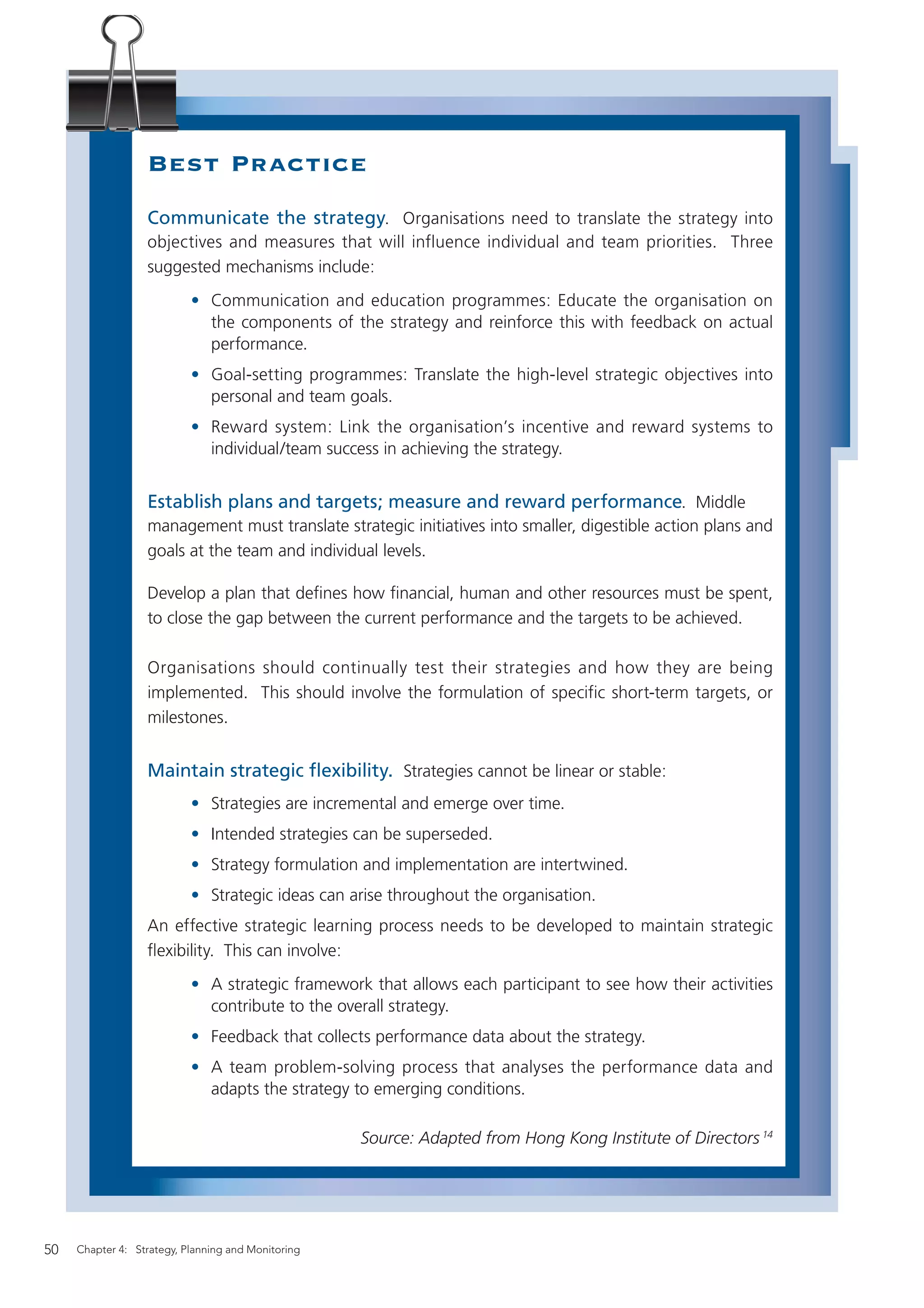 Best Practice
                  Communicate the strategy. Organisations need to translate the strategy into
                  objectives and measures that will influence individual and team priorities. Three
                  suggested mechanisms include:
                           • Communication and education programmes: Educate the organisation on
                             the components of the strategy and reinforce this with feedback on actual
                             performance.
                           • Goal-setting programmes: Translate the high-level strategic objectives into
                             personal and team goals.
                           • Reward system: Link the organisation’s incentive and reward systems to
                             individual/team success in achieving the strategy.


                  Establish plans and targets; measure and reward performance. Middle
                  management must translate strategic initiatives into smaller, digestible action plans and
                  goals at the team and individual levels.

                  Develop a plan that deﬁnes how ﬁnancial, human and other resources must be spent,
                  to close the gap between the current performance and the targets to be achieved.

                  Organisations should continually test their strategies and how they are being
                  implemented. This should involve the formulation of specific short-term targets, or
                  milestones.


                  Maintain strategic ﬂexibility. Strategies cannot be linear or stable:
                           • Strategies are incremental and emerge over time.
                           • Intended strategies can be superseded.
                           • Strategy formulation and implementation are intertwined.
                           • Strategic ideas can arise throughout the organisation.
                  An effective strategic learning process needs to be developed to maintain strategic
                  ﬂexibility. This can involve:
                           • A strategic framework that allows each participant to see how their activities
                             contribute to the overall strategy.
                           • Feedback that collects performance data about the strategy.
                           • A team problem-solving process that analyses the performance data and
                             adapts the strategy to emerging conditions.

                                                    Source: Adapted from Hong Kong Institute of Directors 14




50   Chapter 4: Strategy, Planning and Monitoring
 