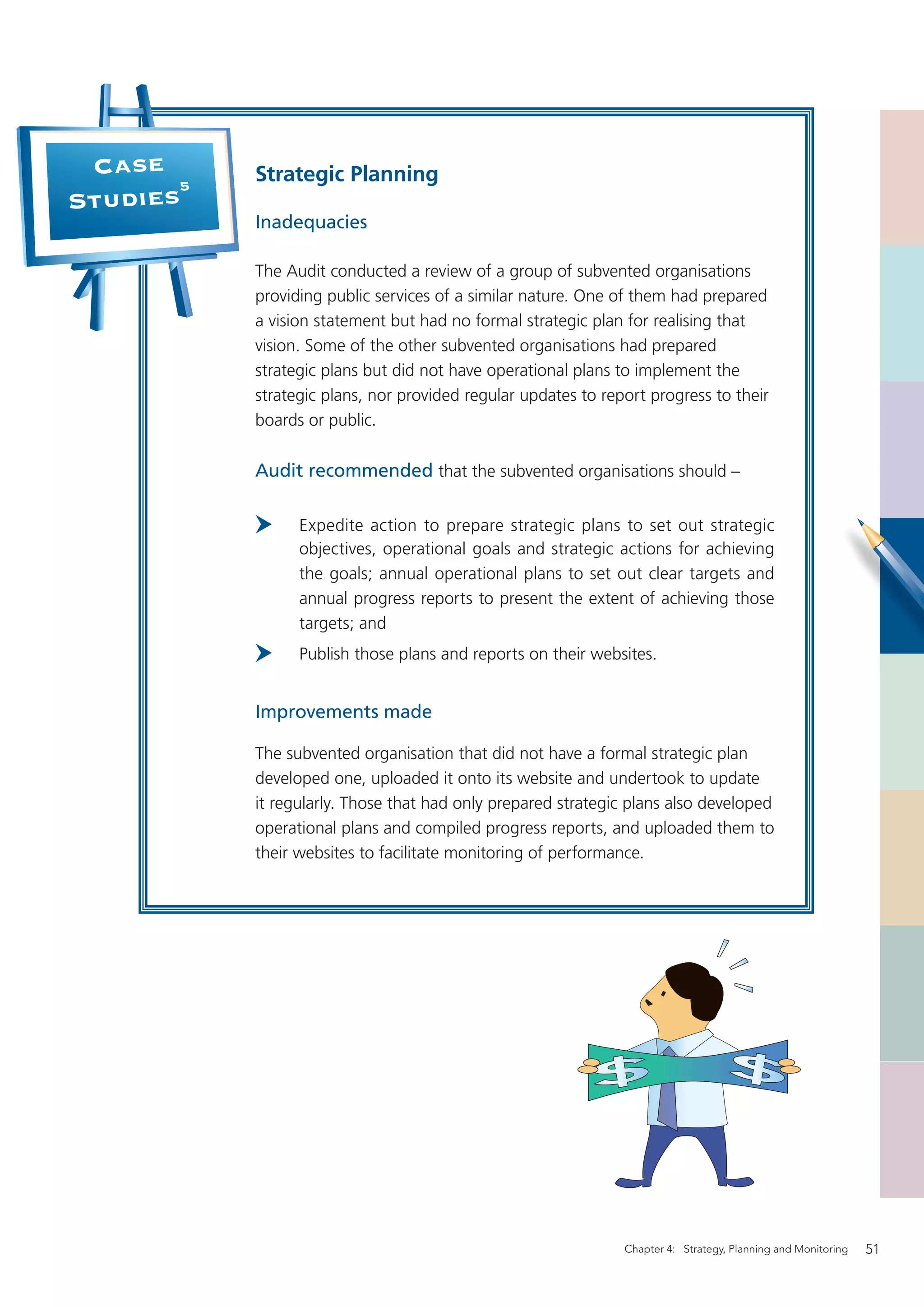 Case      Strategic Planning
       5
Studies
           Inadequacies

           The Audit conducted a review of a group of subvented organisations
           providing public services of a similar nature. One of them had prepared
           a vision statement but had no formal strategic plan for realising that
           vision. Some of the other subvented organisations had prepared
           strategic plans but did not have operational plans to implement the
           strategic plans, nor provided regular updates to report progress to their
           boards or public.

           Audit recommended that the subvented organisations should –

                 Expedite action to prepare strategic plans to set out strategic
                 objectives, operational goals and strategic actions for achieving
                 the goals; annual operational plans to set out clear targets and
                 annual progress reports to present the extent of achieving those
                 targets; and
                 Publish those plans and reports on their websites.


           Improvements made

           The subvented organisation that did not have a formal strategic plan
           developed one, uploaded it onto its website and undertook to update
           it regularly. Those that had only prepared strategic plans also developed
           operational plans and compiled progress reports, and uploaded them to
           their websites to facilitate monitoring of performance.




                                                               Chapter 4: Strategy, Planning and Monitoring   51
 