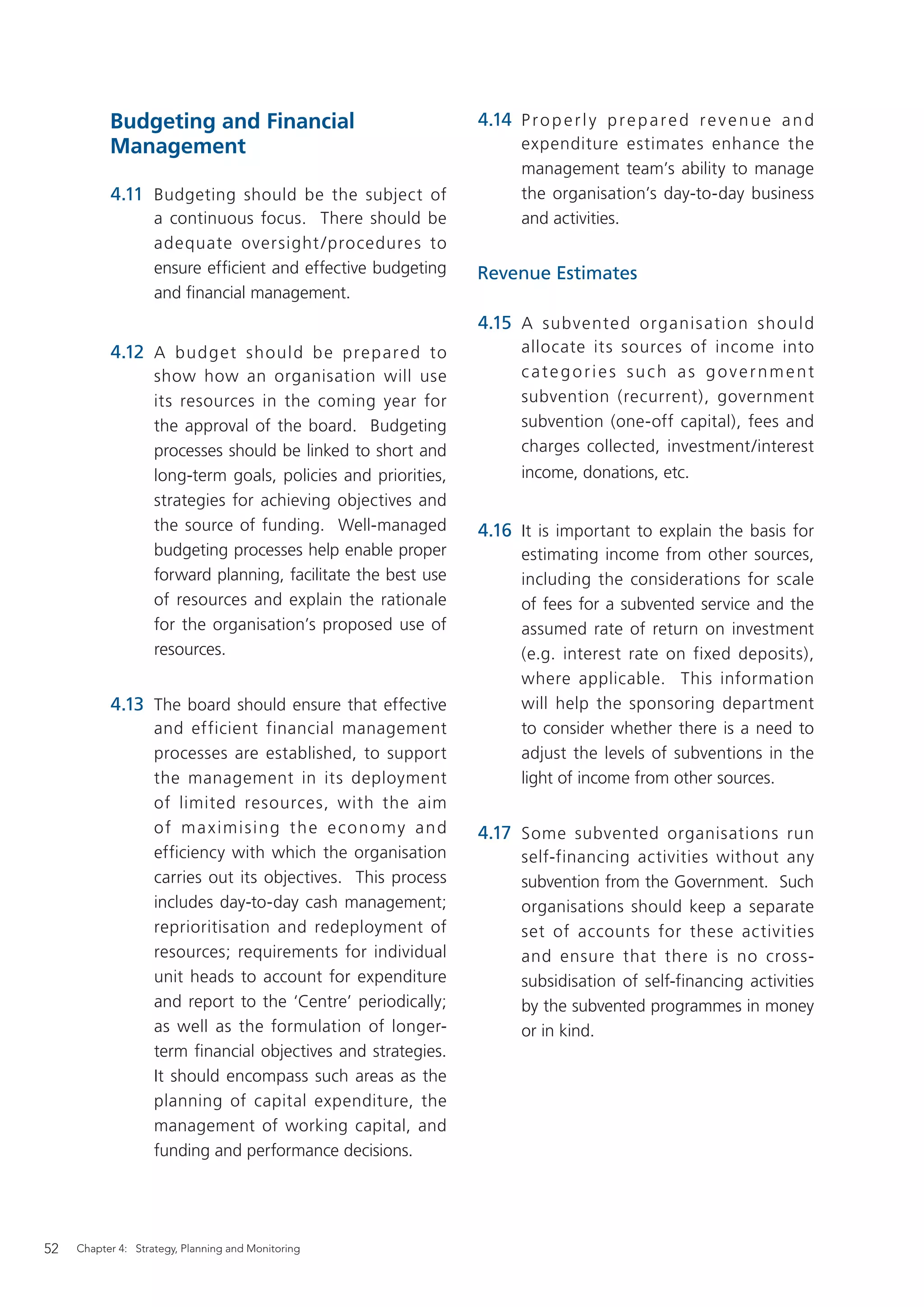 Budgeting and Financial                              4.14 P r o p e r l y p r e p a r e d r e v e n u e a n d
           Management                                                  expenditure estimates enhance the
                                                                       management team’s ability to manage
           4.11 Budgeting should be the subject of                     the organisation’s day-to-day business
                    a continuous focus. There should be                and activities.
                    adequate oversight / procedures to
                    ensure efﬁcient and effective budgeting     Revenue Estimates
                    and ﬁnancial management.
                                                                4.15 A subvente d organis ation should
           4.12 A bud g et sh ould b e pre p are d to                  allocate its sources of income into
                    show how an organisation will use                  categories such as government
                    its resources in the coming year for               subvention (recurrent), government
                    the approval of the board. Budgeting               subvention (one-off capital), fees and
                    processes should be linked to short and            charges collected, investment/interest
                    long-term goals, policies and priorities,          income, donations, etc.
                    strategies for achieving objectives and
                    the source of funding. Well-managed         4.16 It is important to explain the basis for
                    budgeting processes help enable proper             estimating income from other sources,
                    forward planning, facilitate the best use          including the considerations for scale
                    of resources and explain the rationale             of fees for a subvented service and the
                    for the organisation’s proposed use of             assumed rate of return on investment
                    resources.                                         (e.g. interest rate on fixed deposits),
                                                                       where applicable. This information
           4.13 The board should ensure that effective                 will help the sponsoring department
                    and efficient financial management                 to consider whether there is a need to
                    processes are established, to support              adjust the levels of subventions in the
                    the management in its deployment                   light of income from other sources.
                    of limited resources, with the aim
                    of maximising the economy and               4.17 Some subvented organisations run
                    efficiency with which the organisation             self-financing activities without any
                    carries out its objectives. This process           subvention from the Government. Such
                    includes day-to-day cash management;               organisations should keep a separate
                    reprioritisation and redeployment of               set of accounts for these activities
                    resources; requirements for individual             and ensure that there is no cross-
                    unit heads to account for expenditure              subsidisation of self-financing activities
                    and report to the ‘Centre’ periodically;           by the subvented programmes in money
                    as well as the formulation of longer-              or in kind.
                    term ﬁnancial objectives and strategies.
                    It should encompass such areas as the
                    planning of capital expenditure, the
                    management of working capital, and
                    funding and performance decisions.




52   Chapter 4: Strategy, Planning and Monitoring
 