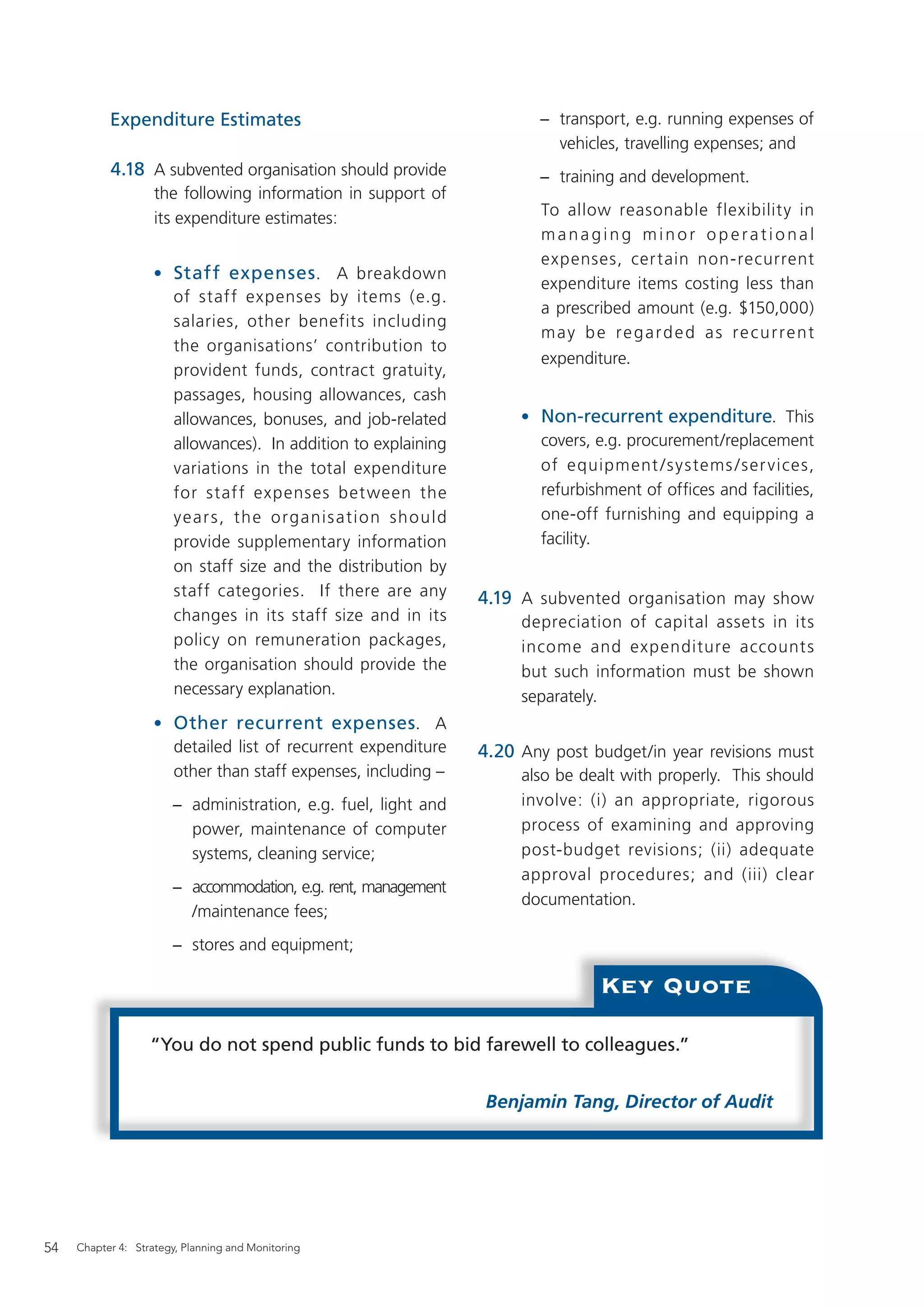 Expenditure Estimates                                       − transport, e.g. running expenses of
                                                                         vehicles, travelling expenses; and
           4.18 A subvented organisation should provide                − training and development.
                    the following information in support of
                    its expenditure estimates:                          To allow reasonable flexibility in
                                                                        managing minor operational
                                                                        expenses, cer tain non-recurrent
                    • Staff expenses . A breakdown
                                                                        expenditure items costing less than
                      of staff expenses by items (e.g.
                                                                        a prescribed amount (e.g. $150,000)
                      salaries, other benefits including
                                                                        may be regarded as recurrent
                      the organisations’ contribution to
                                                                        expenditure.
                      provident funds, contract gratuity,
                      passages, housing allowances, cash
                      allowances, bonuses, and job-related           • Non-recurrent expenditure. This
                      allowances). In addition to explaining           covers, e.g. procurement/replacement
                      variations in the total expenditure              of equipment / s ystems / ser vices,
                      for staf f expenses bet ween the                 refurbishment of ofﬁces and facilities,
                      year s, th e o rganis ati o n sh ould            one-off furnishing and equipping a
                      provide supplementary information                facility.
                      on staff size and the distribution by
                      staff categories. If there are any        4.19 A subvented organisation may show
                      changes in its staff size and in its           depreciation of capital assets in its
                      policy on remuneration packages,               income and expenditure account s
                      the organisation should provide the            but such information must be shown
                      necessary explanation.                         separately.
                    • Other recurrent expenses. A
                      detailed list of recurrent expenditure    4.20 Any post budget/in year revisions must
                      other than staff expenses, including –         also be dealt with properly. This should
                       − administration, e.g. fuel, light and        involve: (i) an appropriate, rigorous
                         power, maintenance of computer              process of examining and approving
                         systems, cleaning service;                  post-budget revisions; (ii) adequate
                                                                     approval procedures; and (iii) clear
                       − accommodation, e.g. rent, management
                                                                     documentation.
                         /maintenance fees;
                       − stores and equipment;

                                                                                Key Quote

                   “You do not spend public funds to bid farewell to colleagues.”


                                                                 Benjamin Tang, Director of Audit




54   Chapter 4: Strategy, Planning and Monitoring
 