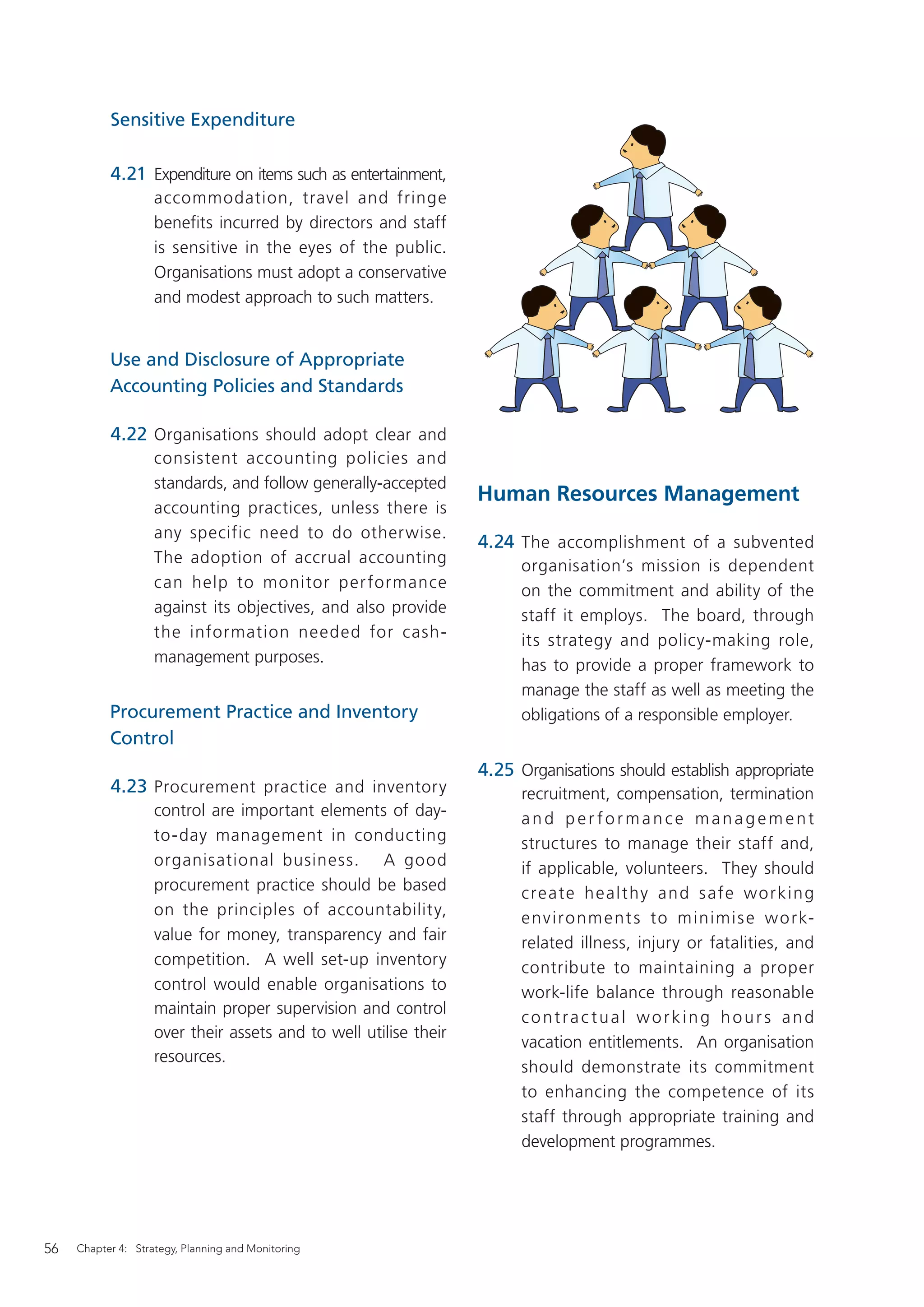 Sensitive Expenditure

           4.21 Expenditure on items such as entertainment,
                    accommodation, travel and fringe
                    benefits incurred by directors and staff
                    is sensitive in the eyes of the public.
                    Organisations must adopt a conservative
                    and modest approach to such matters.


           Use and Disclosure of Appropriate
           Accounting Policies and Standards

           4.22 Organisations should adopt clear and
                    consistent accounting policies and
                    standards, and follow generally-accepted
                                                                  Human Resources Management
                    accounting practices, unless there is
                    any specific need to do otherwise.
                                                                  4.24 The accomplishment of a subvented
                    The adoption of accrual accounting                  organisation’s mission is dependent
                    can help to monitor per formance                    on the commitment and ability of the
                    against its objectives, and also provide            staff it employs. The board, through
                    the information needed for cash-                    its strategy and policy-making role,
                    management purposes.                                has to provide a proper framework to
                                                                        manage the staff as well as meeting the
           Procurement Practice and Inventory                           obligations of a responsible employer.
           Control
                                                                  4.25 Organisations should establish appropriate
           4.23 Procurement practice and inventory                      recruitment, compensation, termination
                    control are important elements of day-              and per formance management
                    to-day management in conducting                     structures to manage their staff and,
                    organisational business. A good                     if applicable, volunteers. They should
                    procurement practice should be based                c re ate h e a l t hy a n d s afe w o r k in g
                    on the principles of accountability,                e nv i r o n m e nt s to m i n i m i s e w o r k-
                    value for money, transparency and fair              related illness, injury or fatalities, and
                    competition. A well set-up inventory                contribute to maintaining a proper
                    control would enable organisations to               work-life balance through reasonable
                    maintain proper supervision and control
                                                                        contractual working hours and
                    over their assets and to well utilise their
                                                                        vacation entitlements. An organisation
                    resources.
                                                                        should demonstrate its commitment
                                                                        to enhancing the competence of its
                                                                        staff through appropriate training and
                                                                        development programmes.




56   Chapter 4: Strategy, Planning and Monitoring
 