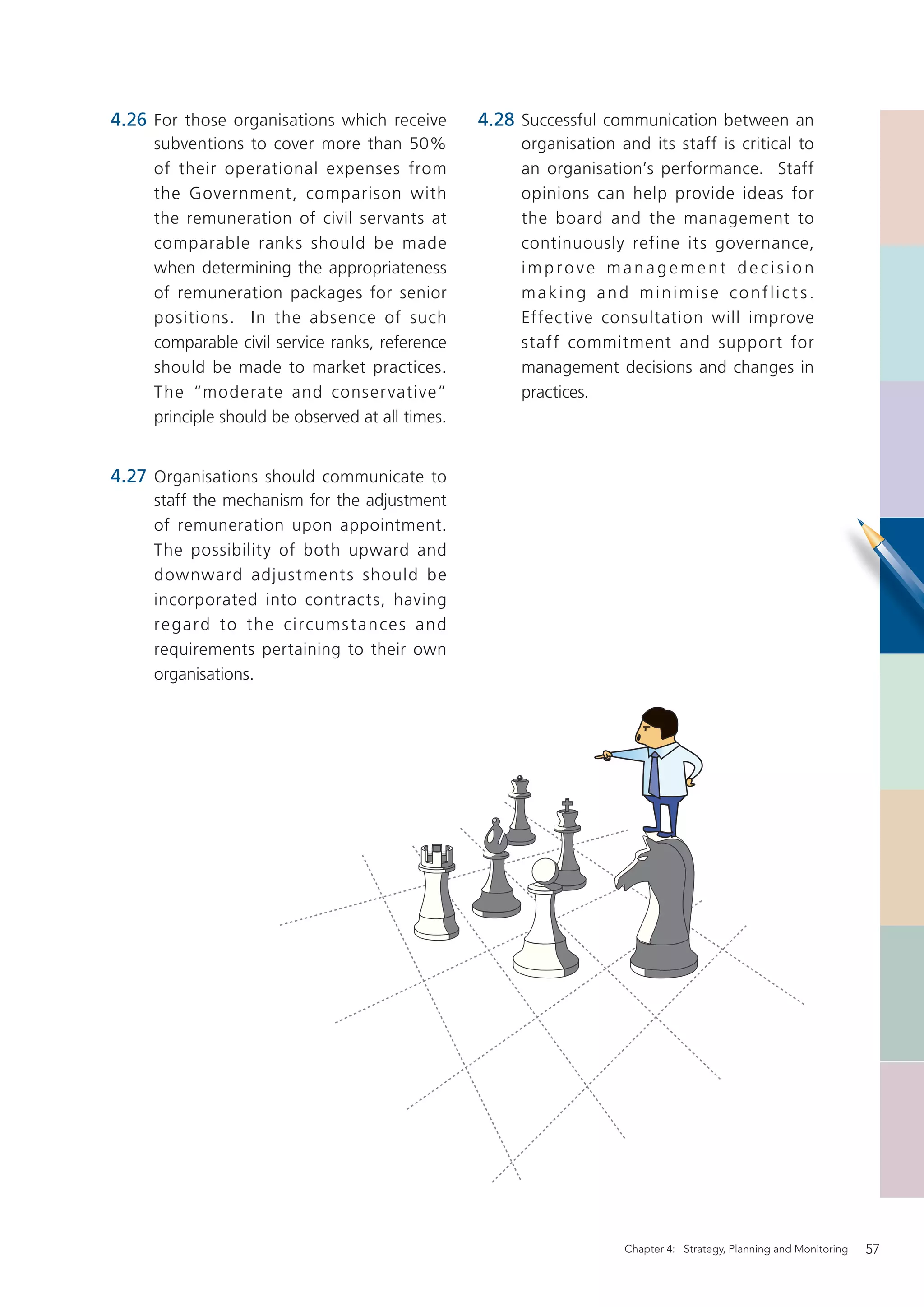 4.26 For those organisations which receive        4.28 Successful communication between an
     subventions to cover more than 50%                organisation and its staff is critical to
     of their operational expenses from                an organisation’s performance. Staff
     the Government, comparison with                   opinions can help provide ideas for
     the remuneration of civil servants at             the board and the management to
     comparable ranks should be made                   continuously refine its governance,
     when determining the appropriateness              improve management decision
     of remuneration packages for senior               making and minimise conflicts.
     positions. In the absence of such                 Effective consultation will improve
     comparable civil service ranks, reference         staff commitment and support for
     should be made to market practices.               management decisions and changes in
     The “moderate and conser vative”                  practices.
     principle should be observed at all times.


4.27 Organisations should communicate to
     staff the mechanism for the adjustment
     of remuneration upon appointment.
     The possibility of both upward and
     downward adjustment s should be
     incorporated into contracts, having
     re gard to t h e circums t an ce s and
     requirements pertaining to their own
     organisations.




                                                                     Chapter 4: Strategy, Planning and Monitoring   57
 