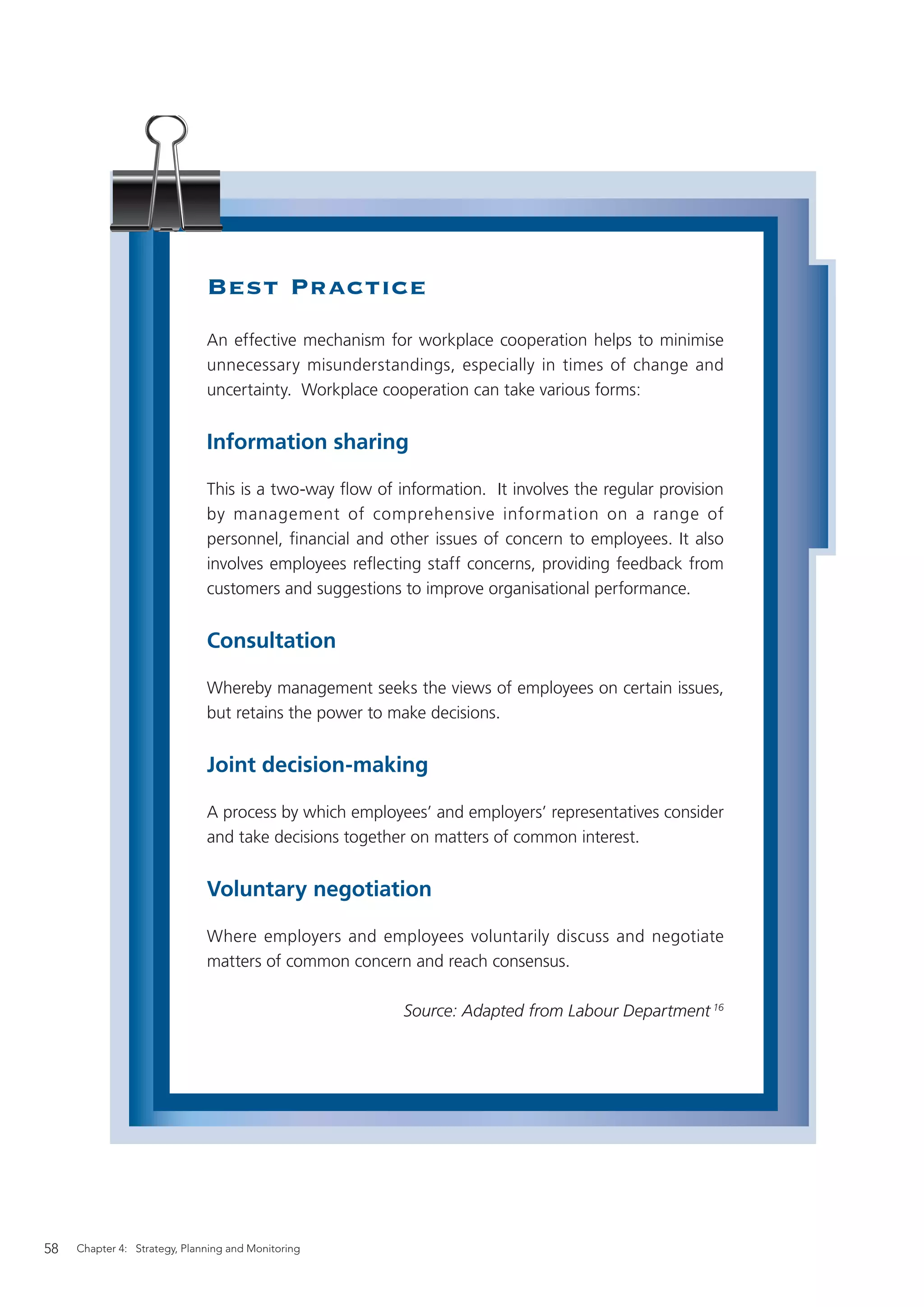 Best Practice
                              An effective mechanism for workplace cooperation helps to minimise
                              unnecessary misunderstandings, especially in times of change and
                              uncertainty. Workplace cooperation can take various forms:


                              Information sharing

                              This is a two-way ﬂow of information. It involves the regular provision
                              by management of comprehensive information on a range of
                              personnel, ﬁnancial and other issues of concern to employees. It also
                              involves employees reﬂecting staff concerns, providing feedback from
                              customers and suggestions to improve organisational performance.


                              Consultation

                              Whereby management seeks the views of employees on certain issues,
                              but retains the power to make decisions.


                              Joint decision-making

                              A process by which employees’ and employers’ representatives consider
                              and take decisions together on matters of common interest.


                              Voluntary negotiation

                              Where employers and employees voluntarily discuss and negotiate
                              matters of common concern and reach consensus.

                                                         Source: Adapted from Labour Department 16




58   Chapter 4: Strategy, Planning and Monitoring
 
