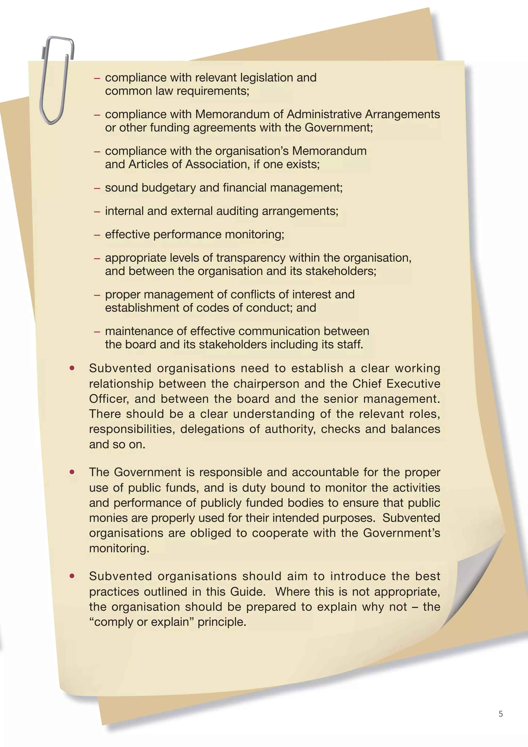 − compliance with relevant legislation and
      common law requirements;
    − compliance with Memorandum of Administrative Arrangements
      or other funding agreements with the Government;
    − compliance with the organisation’s Memorandum
      and Articles of Association, if one exists;
    − sound budgetary and ﬁnancial management;
    − internal and external auditing arrangements;
    − effective performance monitoring;
    − appropriate levels of transparency within the organisation,
      and between the organisation and its stakeholders;
    − proper management of conﬂicts of interest and
      establishment of codes of conduct; and
    − maintenance of effective communication between
      the board and its stakeholders including its staff.

•   Subvented organisations need to establish a clear working
    relationship between the chairperson and the Chief Executive
    Officer, and between the board and the senior management.
    There should be a clear understanding of the relevant roles,
    responsibilities, delegations of authority, checks and balances
    and so on.

•   The Government is responsible and accountable for the proper
    use of public funds, and is duty bound to monitor the activities
    and performance of publicly funded bodies to ensure that public
    monies are properly used for their intended purposes. Subvented
    organisations are obliged to cooperate with the Government’s
    monitoring.

•   Subvented organisations should aim to introduce the best
    practices outlined in this Guide. Where this is not appropriate,
    the organisation should be prepared to explain why not – the
    “comply or explain” principle.




                                                                       5
 