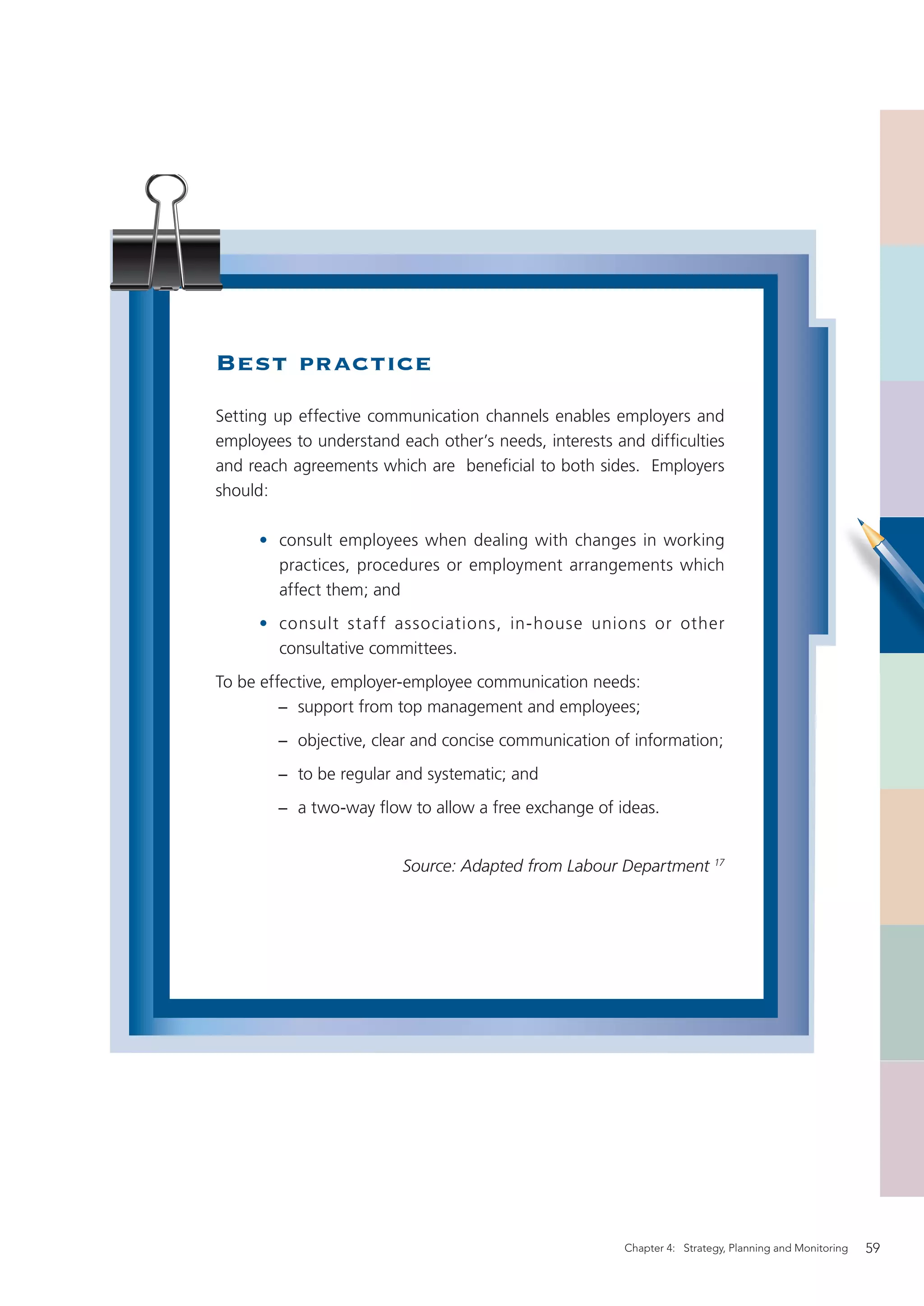 Best practice
Setting up effective communication channels enables employers and
employees to understand each other’s needs, interests and difﬁculties
and reach agreements which are beneﬁcial to both sides. Employers
should:

     • consult employees when dealing with changes in working
       practices, procedures or employment arrangements which
       affect them; and
     • consult staff associations, in-house unions or other
       consultative committees.
To be effective, employer-employee communication needs:
         − support from top management and employees;
        − objective, clear and concise communication of information;
        − to be regular and systematic; and
        − a two-way ﬂow to allow a free exchange of ideas.


                         Source: Adapted from Labour Department 17




                                                       Chapter 4: Strategy, Planning and Monitoring   59
 