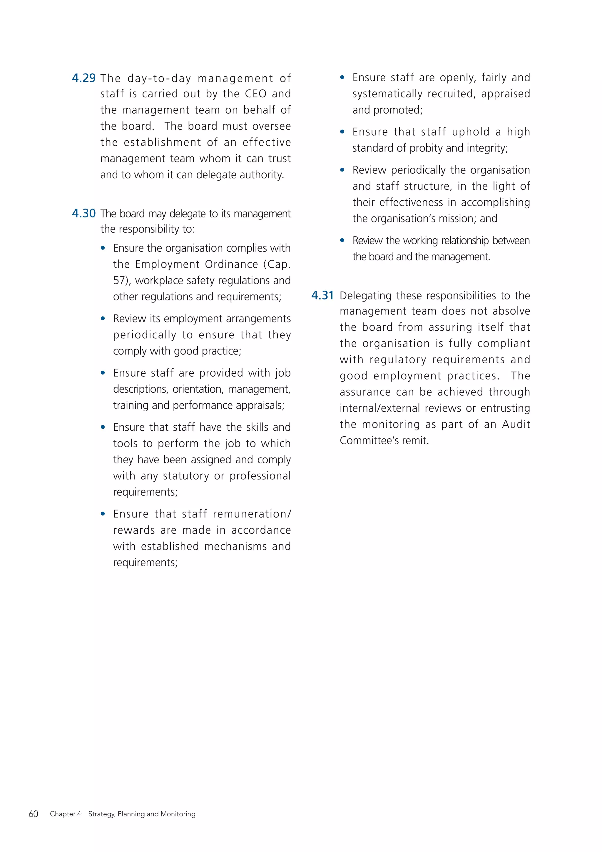 4.29 T h e d a y - t o - d a y m a n a g e m e n t o f        • Ensure staff are openly, fairly and
                    staff is carried out by the CEO and                    systematically recruited, appraised
                    the management team on behalf of                       and promoted;
                    the board. The board must oversee
                                                                         • Ensure that staff uphold a high
                    the establishment of an ef fec tive
                                                                           standard of probity and integrity;
                    management team whom it can trust
                    and to whom it can delegate authority.               • Review periodically the organisation
                                                                           and staff structure, in the light of
                                                                           their effectiveness in accomplishing
           4.30 The board may delegate to its management                   the organisation’s mission; and
                    the responsibility to:
                                                                         • Review the working relationship between
                    • Ensure the organisation complies with
                                                                           the board and the management.
                      the Employment Ordinance (Cap.
                      57), workplace safety regulations and
                      other regulations and requirements;           4.31 Delegating these responsibilities to the
                                                                         management team does not absolve
                    • Review its employment arrangements
                                                                         the board from assuring itself that
                      periodically to ensure that they
                                                                         the organisation is fully compliant
                      comply with good practice;
                                                                         with regulator y requirement s and
                    • Ensure staff are provided with job                 good employment prac tices. The
                      descriptions, orientation, management,             assurance can be achieved through
                      training and performance appraisals;               internal/external reviews or entrusting
                    • Ensure that staff have the skills and              the monitoring as part of an Audit
                      tools to perform the job to which                  Committee’s remit.
                      they have been assigned and comply
                      with any statutory or professional
                      requirements;
                    • Ensure that staff remuneration /
                      rewards are made in accordance
                      with established mechanisms and
                      requirements;




60   Chapter 4: Strategy, Planning and Monitoring
 