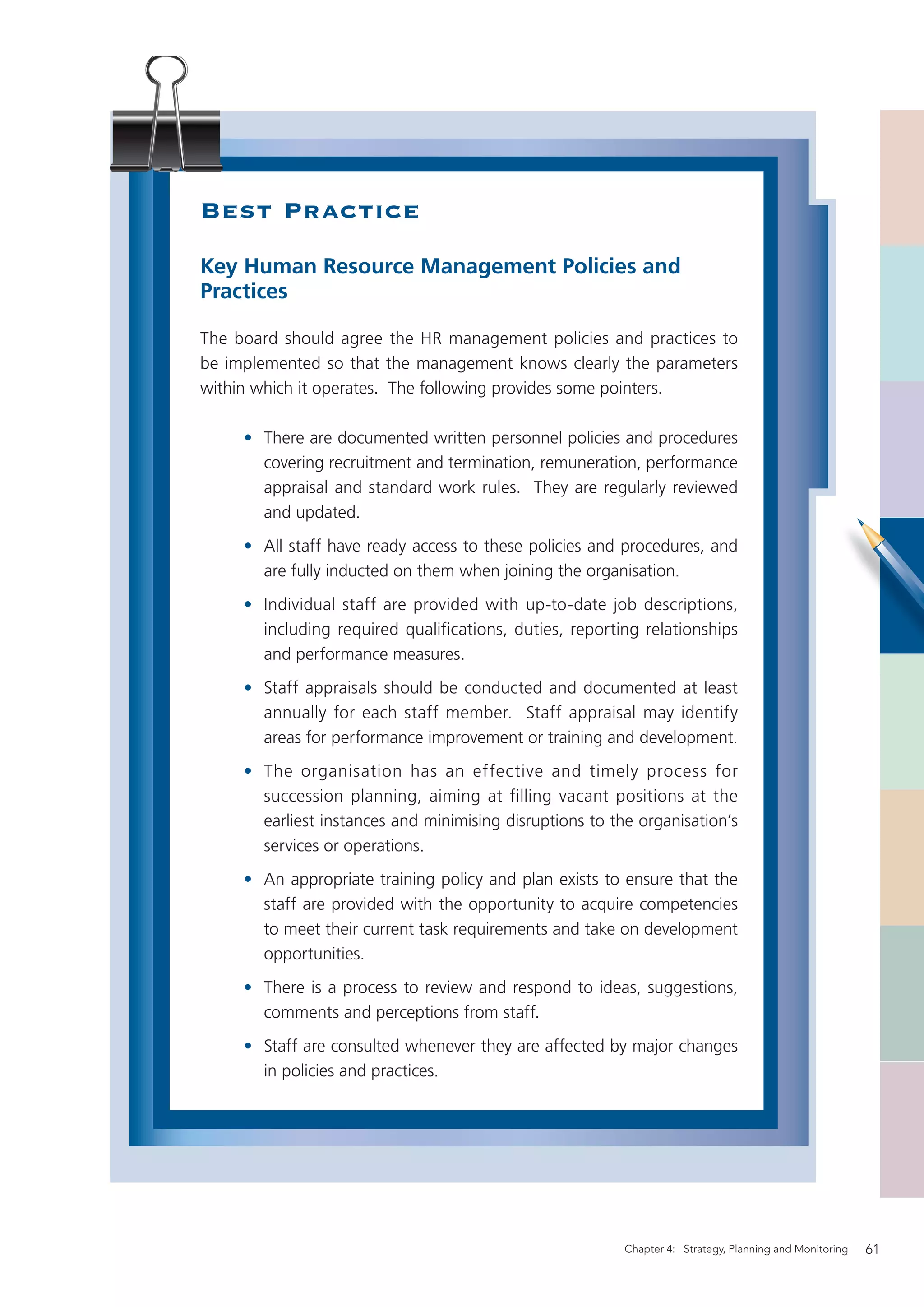 Best Practice
Key Human Resource Management Policies and
Practices

The board should agree the HR management policies and practices to
be implemented so that the management knows clearly the parameters
within which it operates. The following provides some pointers.

     • There are documented written personnel policies and procedures
       covering recruitment and termination, remuneration, performance
       appraisal and standard work rules. They are regularly reviewed
       and updated.
     • All staff have ready access to these policies and procedures, and
       are fully inducted on them when joining the organisation.
     • Individual staff are provided with up-to-date job descriptions,
       including required qualifications, duties, reporting relationships
       and performance measures.
     • Staff appraisals should be conducted and documented at least
       annually for each staff member. Staff appraisal may identify
       areas for performance improvement or training and development.
     • The organisation has an effective and timely process for
       succession planning, aiming at filling vacant positions at the
       earliest instances and minimising disruptions to the organisation’s
       services or operations.
     • An appropriate training policy and plan exists to ensure that the
       staff are provided with the opportunity to acquire competencies
       to meet their current task requirements and take on development
       opportunities.
     • There is a process to review and respond to ideas, suggestions,
       comments and perceptions from staff.
     • Staff are consulted whenever they are affected by major changes
       in policies and practices.




                                                          Chapter 4: Strategy, Planning and Monitoring   61
 