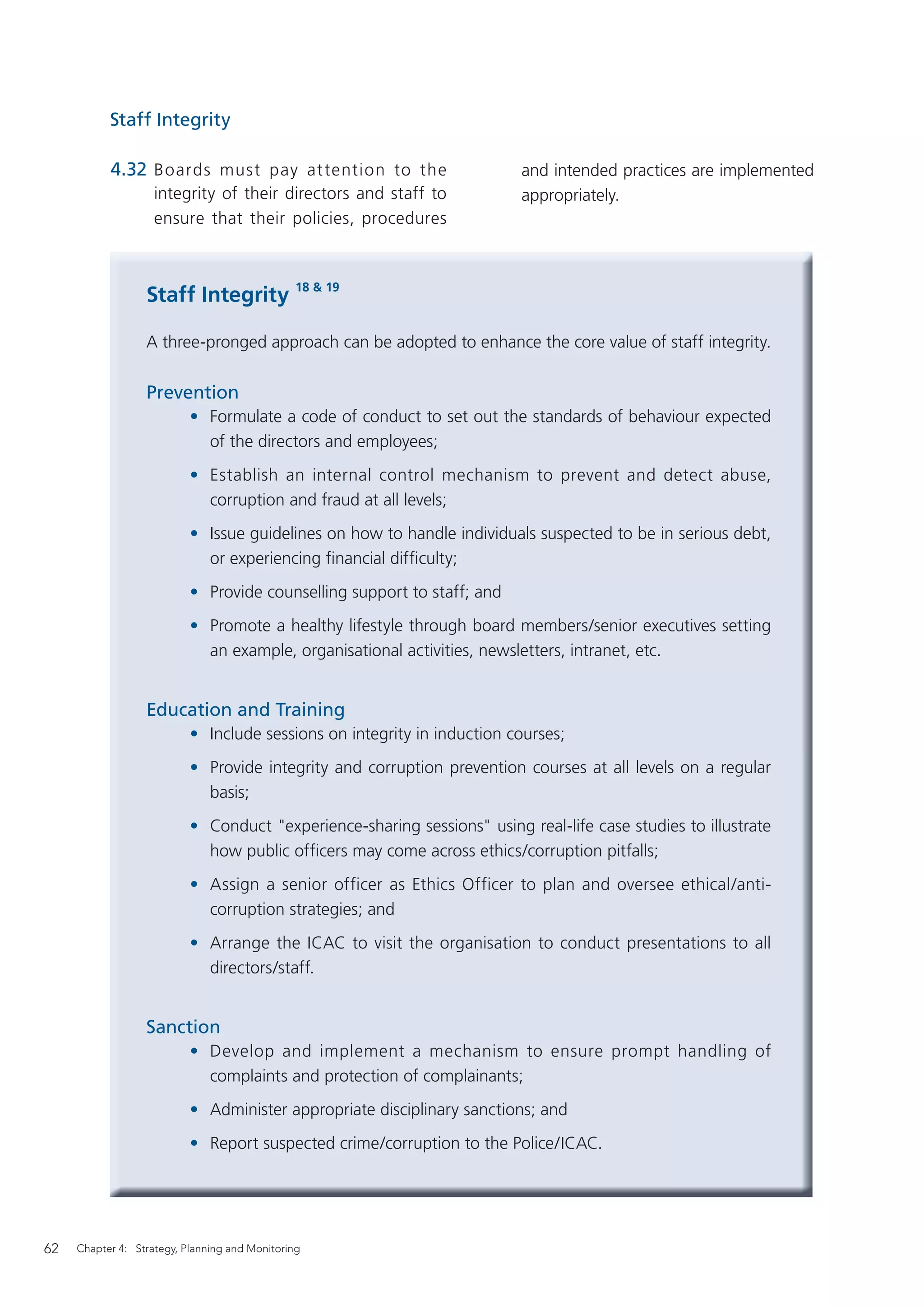 Staff Integrity

           4.32 Boards must pay at tention to the                        and intended practices are implemented
                    integrity of their directors and staff to            appropriately.
                    ensure that their policies, procedures



                  Staff Integrity 18 & 19

                  A three-pronged approach can be adopted to enhance the core value of staff integrity.

                  Prevention
                           • Formulate a code of conduct to set out the standards of behaviour expected
                             of the directors and employees;
                           • Establish an internal control mechanism to prevent and detect abuse,
                             corruption and fraud at all levels;
                           • Issue guidelines on how to handle individuals suspected to be in serious debt,
                             or experiencing ﬁnancial difﬁculty;
                           • Provide counselling support to staff; and
                           • Promote a healthy lifestyle through board members/senior executives setting
                             an example, organisational activities, newsletters, intranet, etc.


                  Education and Training
                           • Include sessions on integrity in induction courses;
                           • Provide integrity and corruption prevention courses at all levels on a regular
                             basis;
                           • Conduct "experience-sharing sessions" using real-life case studies to illustrate
                             how public ofﬁcers may come across ethics/corruption pitfalls;
                           • Assign a senior officer as Ethics Officer to plan and oversee ethical/anti-
                             corruption strategies; and
                           • Arrange the ICAC to visit the organisation to conduct presentations to all
                             directors/staff.


                  Sanction
                           • Develop and implement a mechanism to ensure prompt handling of
                             complaints and protection of complainants;
                           • Administer appropriate disciplinary sanctions; and
                           • Report suspected crime/corruption to the Police/ICAC.




62   Chapter 4: Strategy, Planning and Monitoring
 