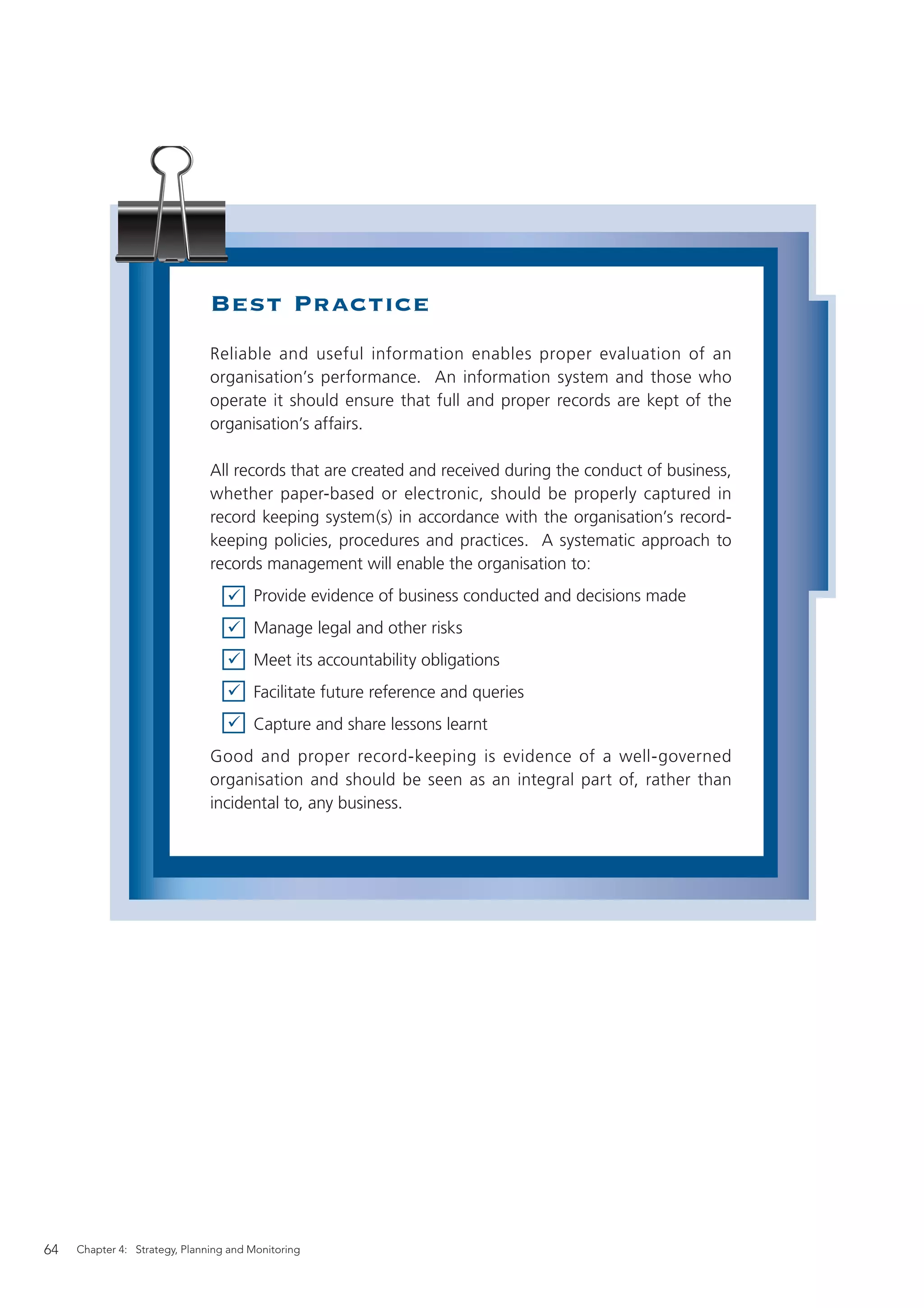 Best Practice
                               Reliable and useful information enables proper evaluation of an
                               organisation’s performance. An information system and those who
                               operate it should ensure that full and proper records are kept of the
                               organisation’s affairs.

                               All records that are created and received during the conduct of business,
                               whether paper-based or electronic, should be properly captured in
                               record keeping system(s) in accordance with the organisation’s record-
                               keeping policies, procedures and practices. A systematic approach to
                               records management will enable the organisation to:
                                       Provide evidence of business conducted and decisions made
                                       Manage legal and other risks
                                       Meet its accountability obligations
                                       Facilitate future reference and queries
                                       Capture and share lessons learnt
                               Good and proper record-keeping is evidence of a well-governed
                               organisation and should be seen as an integral part of, rather than
                               incidental to, any business.




64   Chapter 4: Strategy, Planning and Monitoring
 