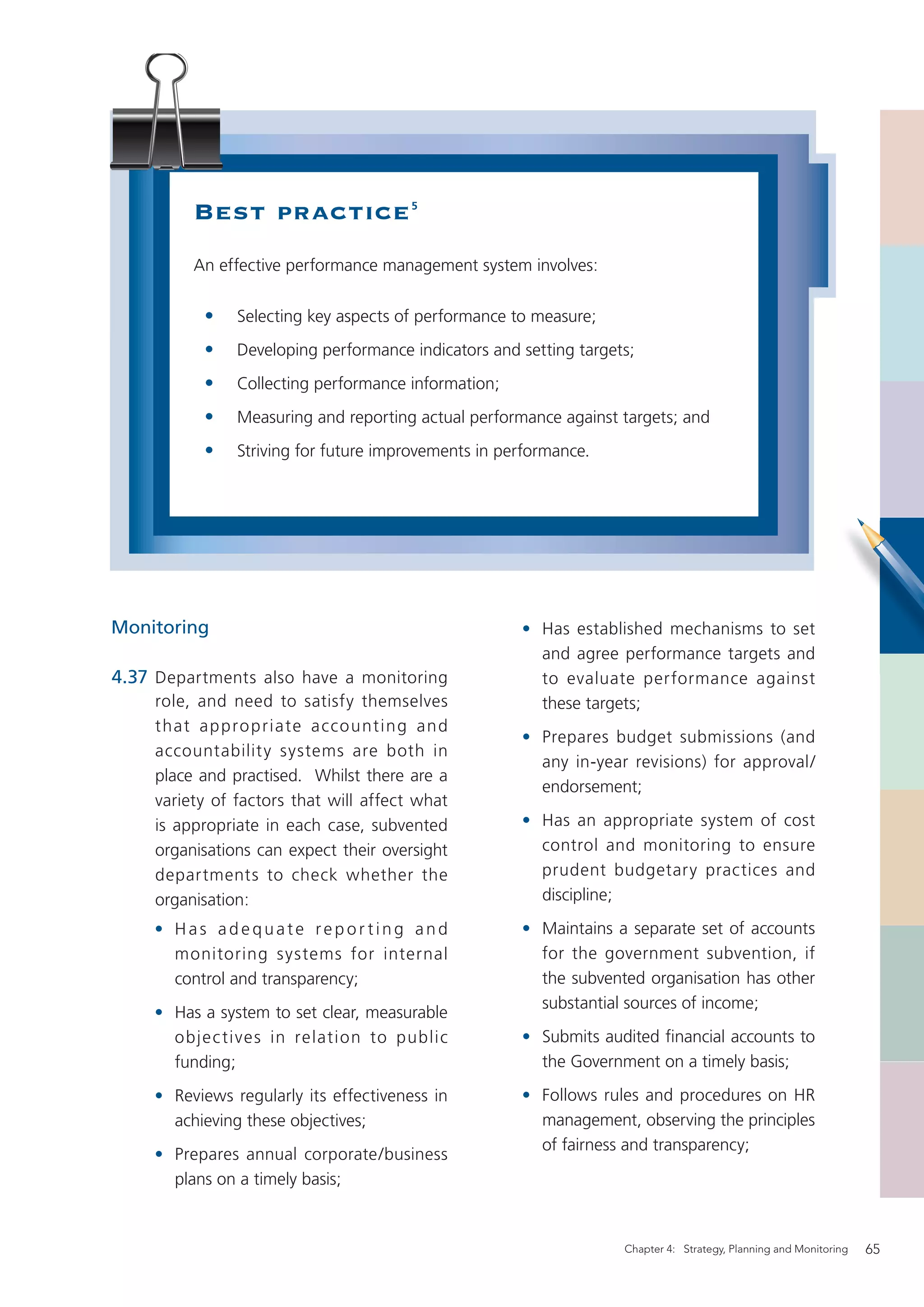 Best practice                  5




          An effective performance management system involves:

            •   Selecting key aspects of performance to measure;
            •   Developing performance indicators and setting targets;
            •   Collecting performance information;
            •   Measuring and reporting actual performance against targets; and
            •   Striving for future improvements in performance.




Monitoring                                            • Has established mechanisms to set
                                                        and agree performance targets and
4.37 Departments also have a monitoring                 to evaluate performance against
     role, and need to satisfy themselves               these targets;
     t hat a p p ro p r iate a cco unt ing an d
                                                      • Prepares budget submissions (and
     accountability systems are both in
                                                        any in-year revisions) for approval/
     place and practised. Whilst there are a
                                                        endorsement;
     variety of factors that will affect what
     is appropriate in each case, subvented           • Has an appropriate system of cost
     organisations can expect their oversight           control and monitoring to ensure
     departments to check whether the                   prudent budgetary practices and
     organisation:                                      discipline;

    • Has adequate reporting and                      • Maintains a separate set of accounts
      monitoring systems for internal                   for the government subvention, if
      control and transparency;                         the subvented organisation has other
                                                        substantial sources of income;
    • Has a system to set clear, measurable
      obje c tives in relation to public              • Submits audited ﬁnancial accounts to
      funding;                                          the Government on a timely basis;

    • Reviews regularly its effectiveness in          • Follows rules and procedures on HR
      achieving these objectives;                       management, observing the principles
                                                        of fairness and transparency;
    • Prepares annual corporate/business
      plans on a timely basis;


                                                                    Chapter 4: Strategy, Planning and Monitoring   65
 