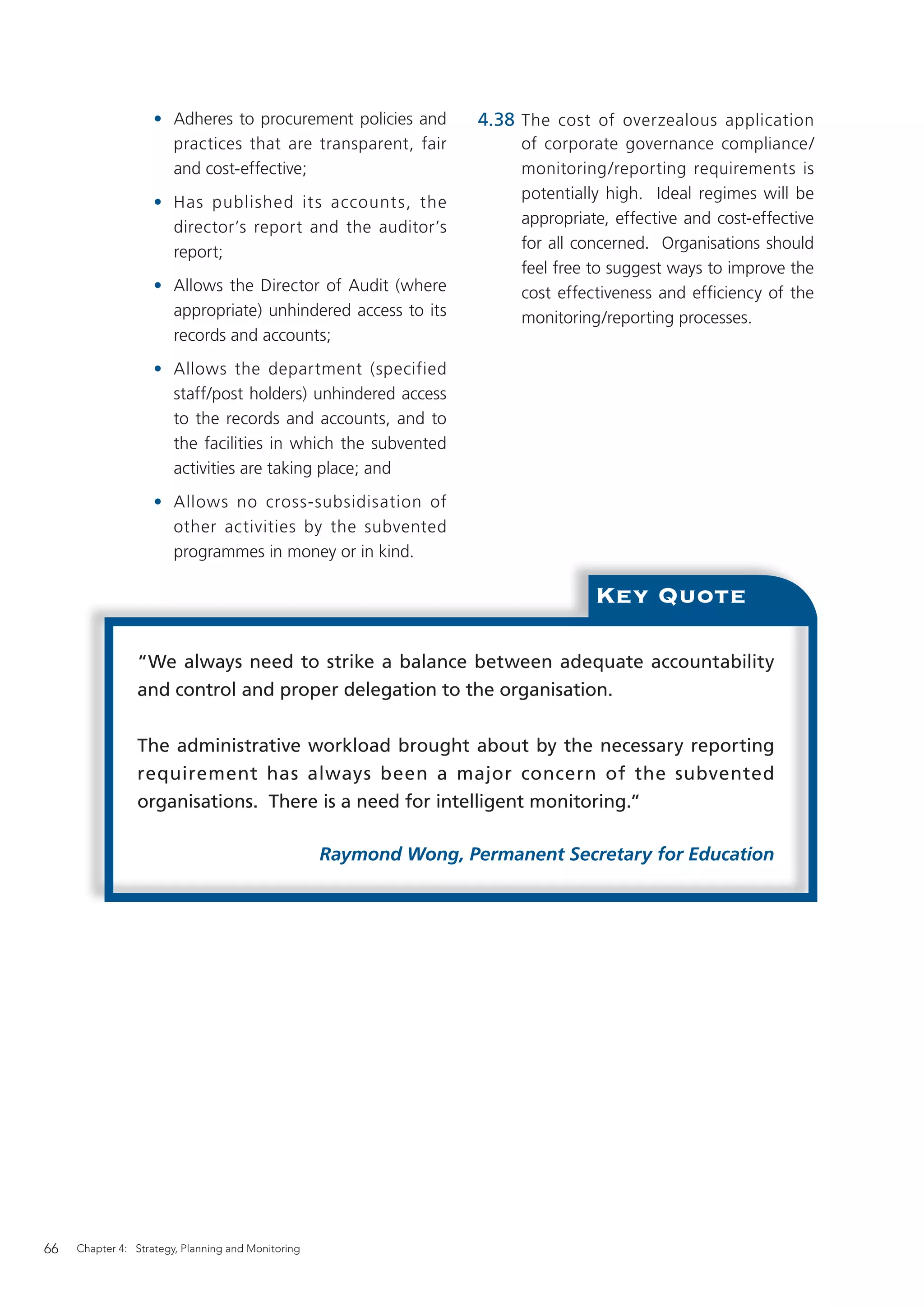 • Adheres to procurement policies and           4.38 The cost of overzealous application
                      practices that are transparent, fair               of corporate governance compliance/
                      and cost-effective;                                monitoring/reporting requirements is
                                                                         potentially high. Ideal regimes will be
                    • Has published it s account s, the
                                                                         appropriate, effective and cost-effective
                      director’s report and the auditor’s
                                                                         for all concerned. Organisations should
                      report;
                                                                         feel free to suggest ways to improve the
                    • Allows the Director of Audit (where                cost effectiveness and efficiency of the
                      appropriate) unhindered access to its              monitoring/reporting processes.
                      records and accounts;
                    • Allows the department (specified
                      staff/post holders) unhindered access
                      to the records and accounts, and to
                      the facilities in which the subvented
                      activities are taking place; and
                    • Allows no cross-subsidisation of
                      other activities by the subvented
                      programmes in money or in kind.

                                                                                   Key Quote

                “We always need to strike a balance between adequate accountability
                and control and proper delegation to the organisation.


                The administrative workload brought about by the necessary reporting
                requirement has always been a major concern of the subvented
                organisations. There is a need for intelligent monitoring.”

                                                    Raymond Wong, Permanent Secretary for Education




66   Chapter 4: Strategy, Planning and Monitoring
 
