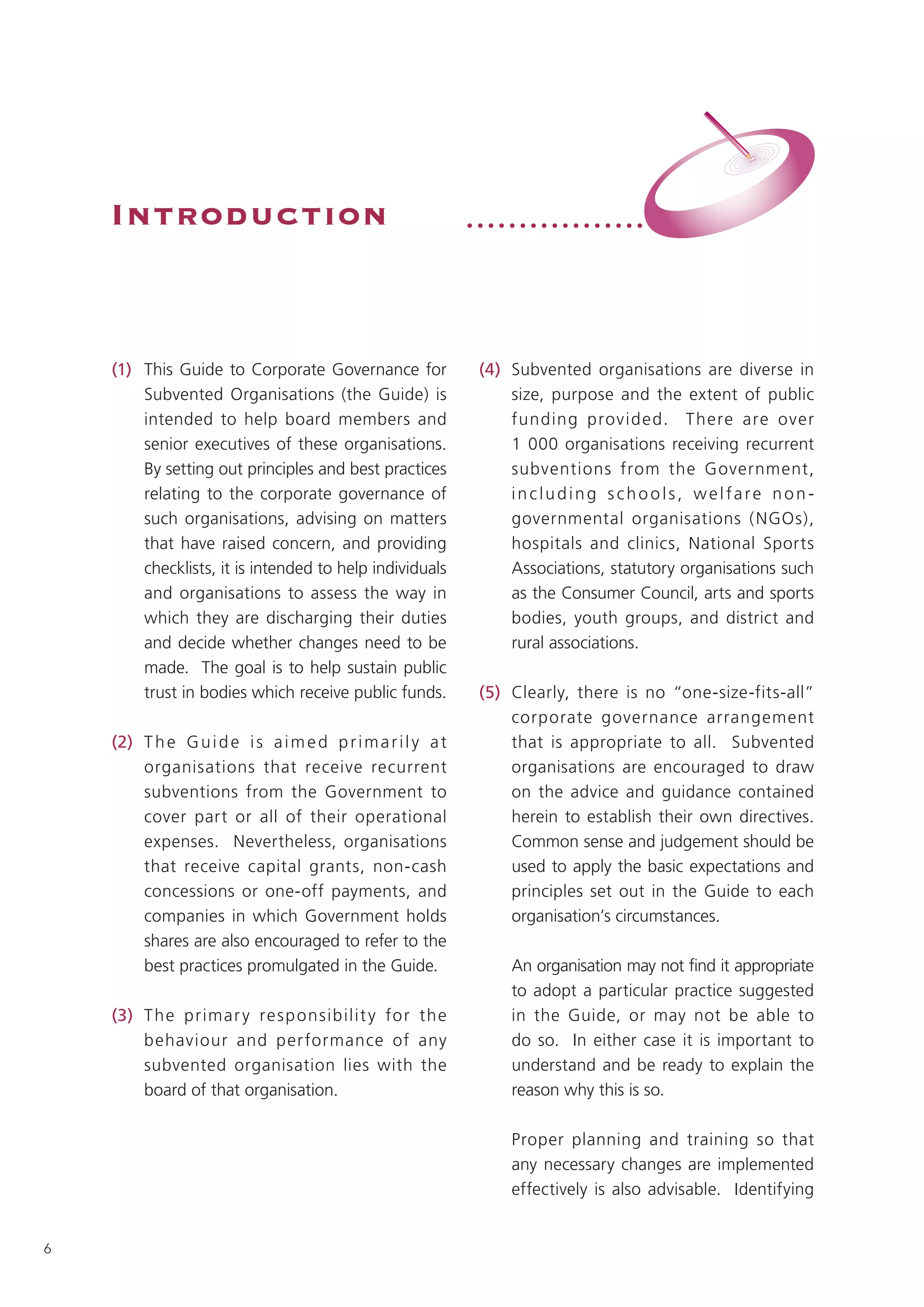 Introduction                                              •••••••••••••••••




    (1) This Guide to Corporate Governance for                 (4) Subvented organisations are diverse in
        Subvented Organisations (the Guide) is                     size, purpose and the extent of public
        intended to help board members and                         funding provided. T here are over
        senior executives of these organisations.                  1 000 organisations receiving recurrent
        By setting out principles and best practices               subventions from the Government,
        relating to the corporate governance of                    including schools, welfare non-
        such organisations, advising on matters                    governmental organisations ( NGOs),
        that have raised concern, and providing                    hospitals and clinics, National Sports
        checklists, it is intended to help individuals             Associations, statutory organisations such
        and organisations to assess the way in                     as the Consumer Council, arts and sports
        which they are discharging their duties                    bodies, youth groups, and district and
        and decide whether changes need to be                      rural associations.
        made. The goal is to help sustain public
        trust in bodies which receive public funds.            (5) Clearly, there is no “one-size-fits-all”
                                                                   corporate governance arrangement
    (2) T h e G u i d e i s a i m e d p r i m a r i l y a t        that is appropriate to all. Subvented
        organisations that receive recurrent                       organisations are encouraged to draw
        subventions from the Government to                         on the advice and guidance contained
        cover part or all of their operational                     herein to establish their own directives.
        expenses. Nevertheless, organisations                      Common sense and judgement should be
        that receive capital grants, non-cash                      used to apply the basic expectations and
        concessions or one-off payments, and                       principles set out in the Guide to each
        companies in which Government holds                        organisation’s circumstances.
        shares are also encouraged to refer to the
        best practices promulgated in the Guide.                   An organisation may not find it appropriate
                                                                   to adopt a particular practice suggested
    (3) T he primar y re sp o nsibilit y fo r the                  in the Guide, or may not be able to
        behaviour and per formance of any                          do so. In either case it is important to
        subvented organisation lies with the                       understand and be ready to explain the
        board of that organisation.                                reason why this is so.

                                                                   Proper planning and training so that
                                                                   any necessary changes are implemented
                                                                   effectively is also advisable. Identifying


6
 