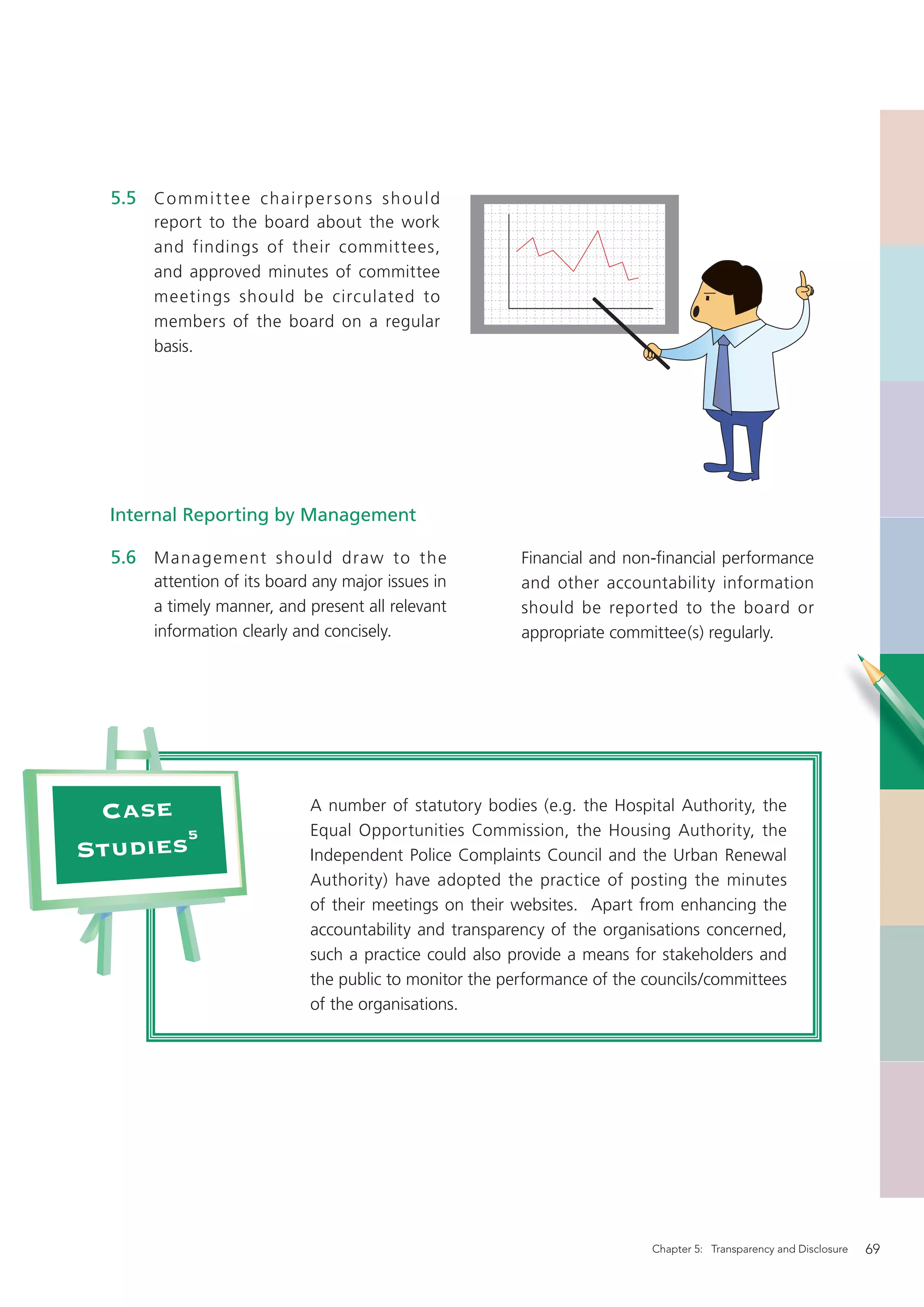 5.5 Co m m i t t e e c h a i r p e r s o n s s h o u l d
         report to the board about the work
         and findings of their committees,
         and approved minutes of committee
         meetings should be circulated to
         members of the board on a regular
         basis.




  Internal Reporting by Management

  5.6 Manag ement should draw to the                           Financial and non-ﬁnancial performance
         attention of its board any major issues in            and other accountability information
         a timely manner, and present all relevant             should be reported to the board or
         information clearly and concisely.                    appropriate committee(s) regularly.




 Case                              A number of statutory bodies (e.g. the Hospital Authority, the
       5                           Equal Opportunities Commission, the Housing Authority, the
Studies                            Independent Police Complaints Council and the Urban Renewal
                                   Authority) have adopted the practice of posting the minutes
                                   of their meetings on their websites. Apart from enhancing the
                                   accountability and transparency of the organisations concerned,
                                   such a practice could also provide a means for stakeholders and
                                   the public to monitor the performance of the councils/committees
                                   of the organisations.




                                                                                Chapter 5: Transparency and Disclosure   69
 