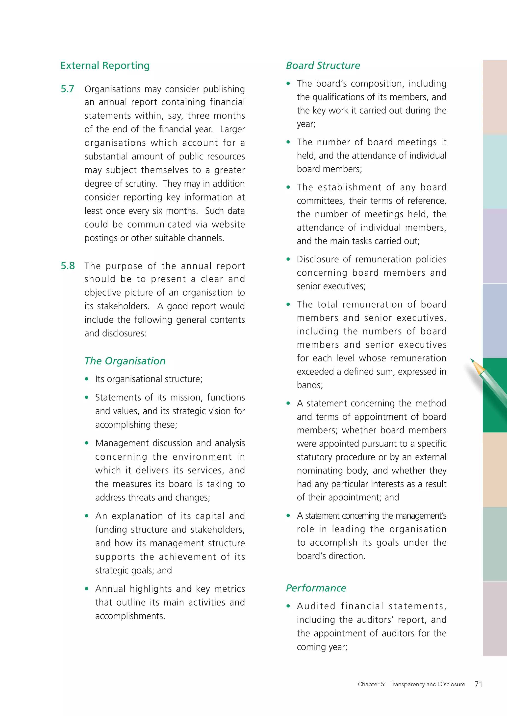External Reporting                                Board Structure
                                                  • The board’s composition, including
5.7 Organisations may consider publishing
                                                    the qualiﬁcations of its members, and
     an annual report containing financial
                                                    the key work it carried out during the
     statements within, say, three months
                                                    year;
     of the end of the ﬁnancial year. Larger
     organisations which account for a            • The number of board meetings it
     substantial amount of public resources         held, and the attendance of individual
     may subject themselves to a greater            board members;
     degree of scrutiny. They may in addition     • The establishment of any board
     consider reporting key information at          committees, their terms of reference,
     least once every six months. Such data         the number of meetings held, the
     could be communicated via website              attendance of individual members,
     postings or other suitable channels.           and the main tasks carried out;
                                                  • Disclosure of remuneration policies
5.8 The purpose of the annual repor t
                                                    concerning board members and
     should be to present a clear and
                                                    senior executives;
     objective picture of an organisation to
     its stakeholders. A good report would        • The total remuneration of board
     include the following general contents         members and senior executives,
     and disclosures:                               including the numbers of board
                                                    members and senior executives
     The Organisation                               for each level whose remuneration
                                                    exceeded a deﬁned sum, expressed in
     • Its organisational structure;
                                                    bands;
     • Statements of its mission, functions
                                                  • A statement concerning the method
       and values, and its strategic vision for
                                                    and terms of appointment of board
       accomplishing these;
                                                    members; whether board members
     • Management discussion and analysis           were appointed pursuant to a speciﬁc
       concerning the environment in                statutory procedure or by an external
       which it delivers its services, and          nominating body, and whether they
       the measures its board is taking to          had any particular interests as a result
       address threats and changes;                 of their appointment; and
     • An explanation of its capital and          • A statement concerning the management’s
       funding structure and stakeholders,          role in leading the organisation
       and how its management structure             to accomplish its goals under the
       suppor ts the achievement of its             board’s direction.
       strategic goals; and
     • Annual highlights and key metrics          Performance
       that outline its main activities and       • Audited financial statements,
       accomplishments.                             including the auditors’ report, and
                                                    the appointment of auditors for the
                                                    coming year;


                                                                    Chapter 5: Transparency and Disclosure   71
 