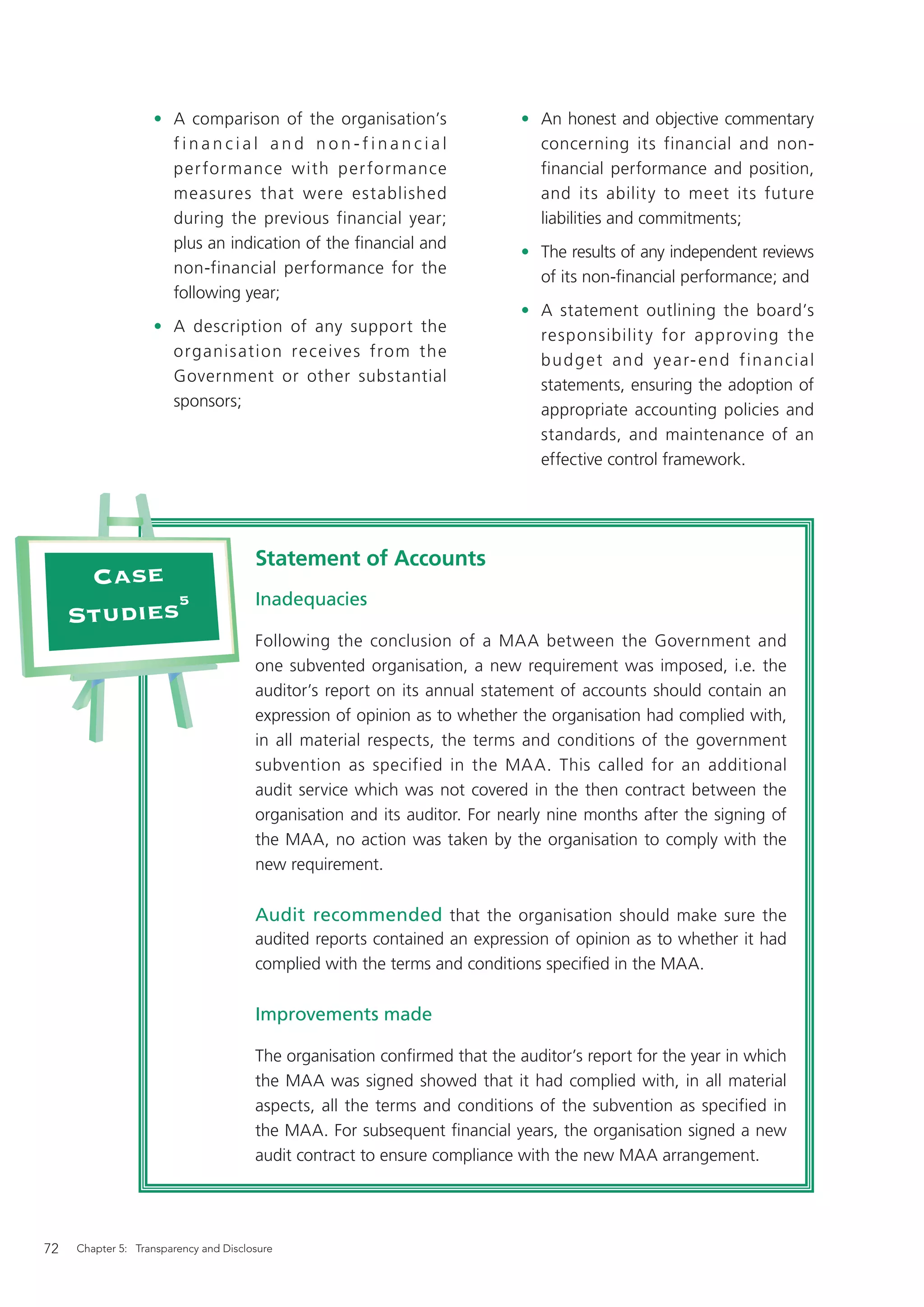 • A comparison of the organisation’s                    • An honest and objective commentary
                     financial and non-financial                             concerning its financial and non-
                     per formance with per formance                          financial performance and position,
                     measures that were established                          and its ability to meet its future
                     during the previous financial year;                     liabilities and commitments;
                     plus an indication of the ﬁnancial and
                                                                           • The results of any independent reviews
                     non-financial performance for the
                                                                             of its non-ﬁnancial performance; and
                     following year;
                                                                           • A statement outlining the board’s
                   • A description of any support the
                                                                             responsibilit y for approving the
                     organis ation re cei ve s from the
                                                                             b u d g e t a n d ye a r- e n d f ina n c ia l
                     Government or other substantial
                                                                             statements, ensuring the adoption of
                     sponsors;
                                                                             appropriate accounting policies and
                                                                             standards, and maintenance of an
                                                                             effective control framework.




                                       Statement of Accounts
      Case
            5                          Inadequacies
     Studies
                                       Following the conclusion of a MAA between the Government and
                                       one subvented organisation, a new requirement was imposed, i.e. the
                                       auditor’s report on its annual statement of accounts should contain an
                                       expression of opinion as to whether the organisation had complied with,
                                       in all material respects, the terms and conditions of the government
                                       subvention as specified in the MAA. This called for an additional
                                       audit service which was not covered in the then contract between the
                                       organisation and its auditor. For nearly nine months after the signing of
                                       the MAA, no action was taken by the organisation to comply with the
                                       new requirement.

                                       Audit recommended that the organisation should make sure the
                                       audited reports contained an expression of opinion as to whether it had
                                       complied with the terms and conditions speciﬁed in the MAA.

                                       Improvements made

                                       The organisation conﬁrmed that the auditor’s report for the year in which
                                       the MAA was signed showed that it had complied with, in all material
                                       aspects, all the terms and conditions of the subvention as specified in
                                       the MAA. For subsequent ﬁnancial years, the organisation signed a new
                                       audit contract to ensure compliance with the new MAA arrangement.




72   Chapter 5: Transparency and Disclosure
 