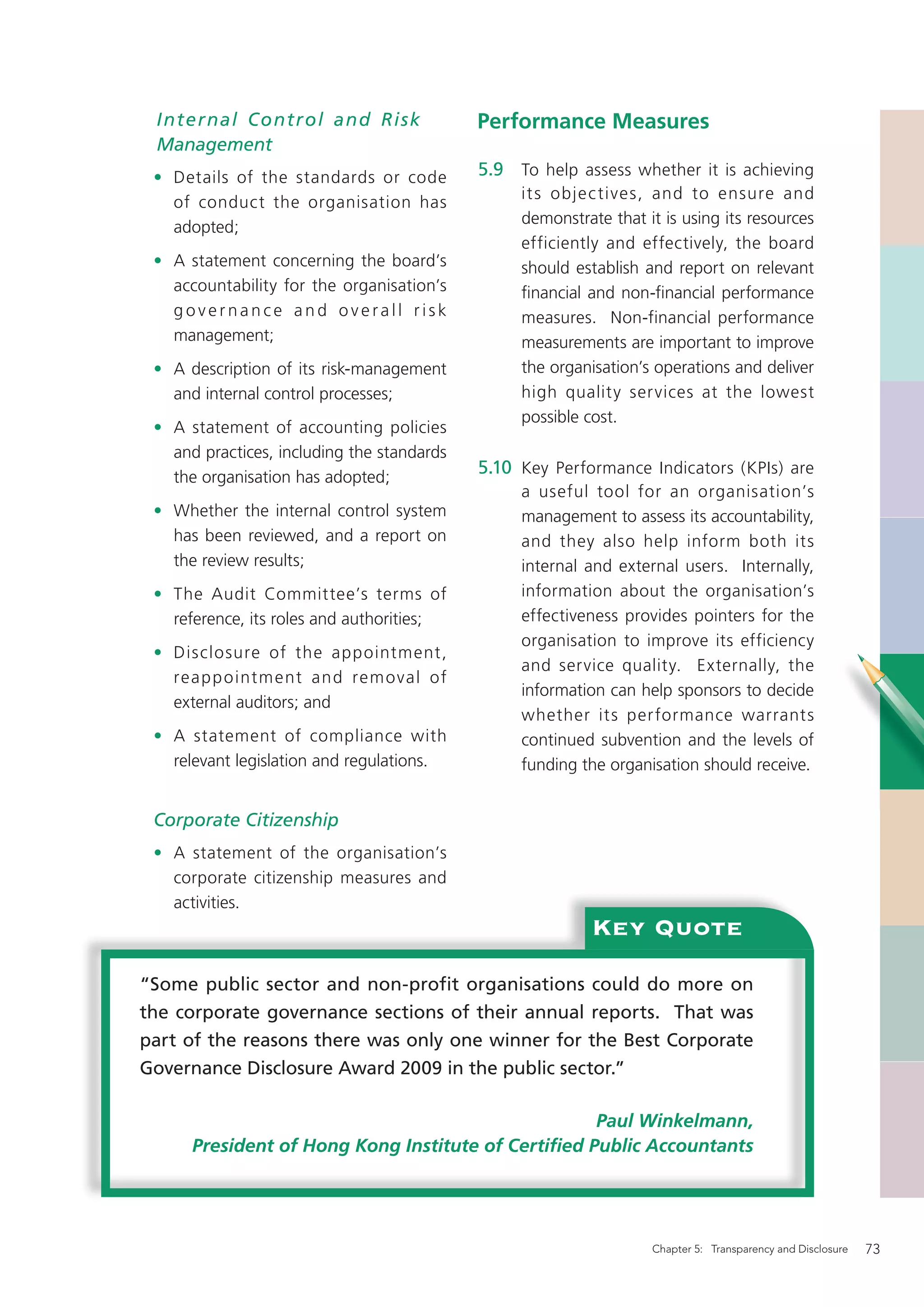Internal Contr ol and Risk                 Performance Measures
 Management
 • Details of the standards or code         5.9 To help assess whether it is achieving
                                                 it s objec tives, and to ensure and
   of conduct the organisation has
                                                 demonstrate that it is using its resources
   adopted;
                                                 efficiently and effectively, the board
 • A statement concerning the board’s            should establish and report on relevant
   accountability for the organisation’s         ﬁnancial and non-ﬁnancial performance
   governance and overall risk                   measures. Non-financial performance
   management;                                   measurements are important to improve
 • A description of its risk-management          the organisation’s operations and deliver
   and internal control processes;               high quality ser vices at the lowest
                                                 possible cost.
 • A statement of accounting policies
   and practices, including the standards
   the organisation has adopted;
                                            5.10 Key Performance Indicators (KPIs) are
                                                 a useful tool for an organisation’s
 • Whether the internal control system           management to assess its accountability,
   has been reviewed, and a report on            and they also help inform both its
   the review results;                           internal and external users. Internally,
 • The Audit Committee’s terms of                information about the organisation’s
   reference, its roles and authorities;         effectiveness provides pointers for the
                                                 organisation to improve its efficiency
 • Disclosure of the appointment,
                                                 and service quality. Externally, the
   reap p o intm ent and rem oval of
                                                 information can help sponsors to decide
   external auditors; and
                                                 whether its per formance warrants
 • A statement of compliance with                continued subvention and the levels of
   relevant legislation and regulations.         funding the organisation should receive.


 Corporate Citizenship
 • A statement of the organisation’s
   corporate citizenship measures and
   activities.
                                                           Key Quote
“Some public sector and non-profit organisations could do more on
the corporate governance sections of their annual reports. That was
part of the reasons there was only one winner for the Best Corporate
Governance Disclosure Award 2009 in the public sector.”

                                                    Paul Winkelmann,
      President of Hong Kong Institute of Certiﬁed Public Accountants




                                                                   Chapter 5: Transparency and Disclosure   73
 