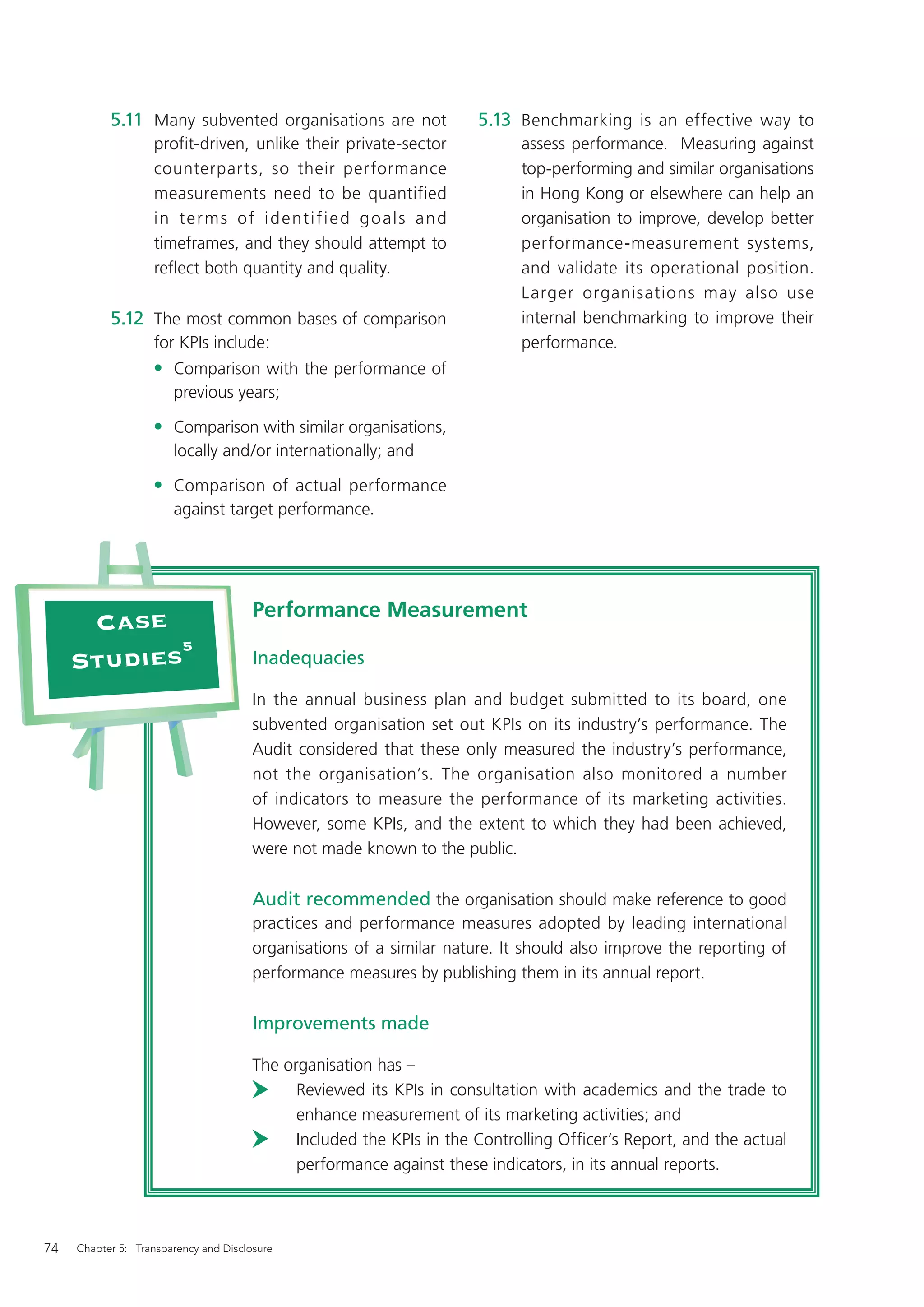5.11 Many subvented organisations are not                      5.13 Benchmarking is an effective way to
                   profit-driven, unlike their private-sector                  assess performance. Measuring against
                   counterparts, so their performance                          top-performing and similar organisations
                   measurements need to be quantified                          in Hong Kong or elsewhere can help an
                   i n t e r m s o f i d e nt i f i e d g o a l s a n d        organisation to improve, develop better
                   timeframes, and they should attempt to                      performance-measurement systems,
                   reﬂect both quantity and quality.                           and validate its operational position.
                                                                               Larger organisations may also use
           5.12 The most common bases of comparison                            internal benchmarking to improve their
                   for KPIs include:                                           performance.
                   • Comparison with the performance of
                       previous years;

                   • Comparison with similar organisations,
                       locally and/or internationally; and

                   • Comparison of actual performance
                       against target performance.




                                       Performance Measurement
      Case
            5
     Studies                           Inadequacies

                                       In the annual business plan and budget submitted to its board, one
                                       subvented organisation set out KPIs on its industry’s performance. The
                                       Audit considered that these only measured the industry’s performance,
                                       not the organisation’s. The organisation also monitored a number
                                       of indicators to measure the performance of its marketing activities.
                                       However, some KPIs, and the extent to which they had been achieved,
                                       were not made known to the public.

                                       Audit recommended the organisation should make reference to good
                                       practices and performance measures adopted by leading international
                                       organisations of a similar nature. It should also improve the reporting of
                                       performance measures by publishing them in its annual report.

                                       Improvements made

                                       The organisation has –
                                             Reviewed its KPIs in consultation with academics and the trade to
                                             enhance measurement of its marketing activities; and
                                             Included the KPIs in the Controlling Ofﬁcer’s Report, and the actual
                                             performance against these indicators, in its annual reports.



74   Chapter 5: Transparency and Disclosure
 