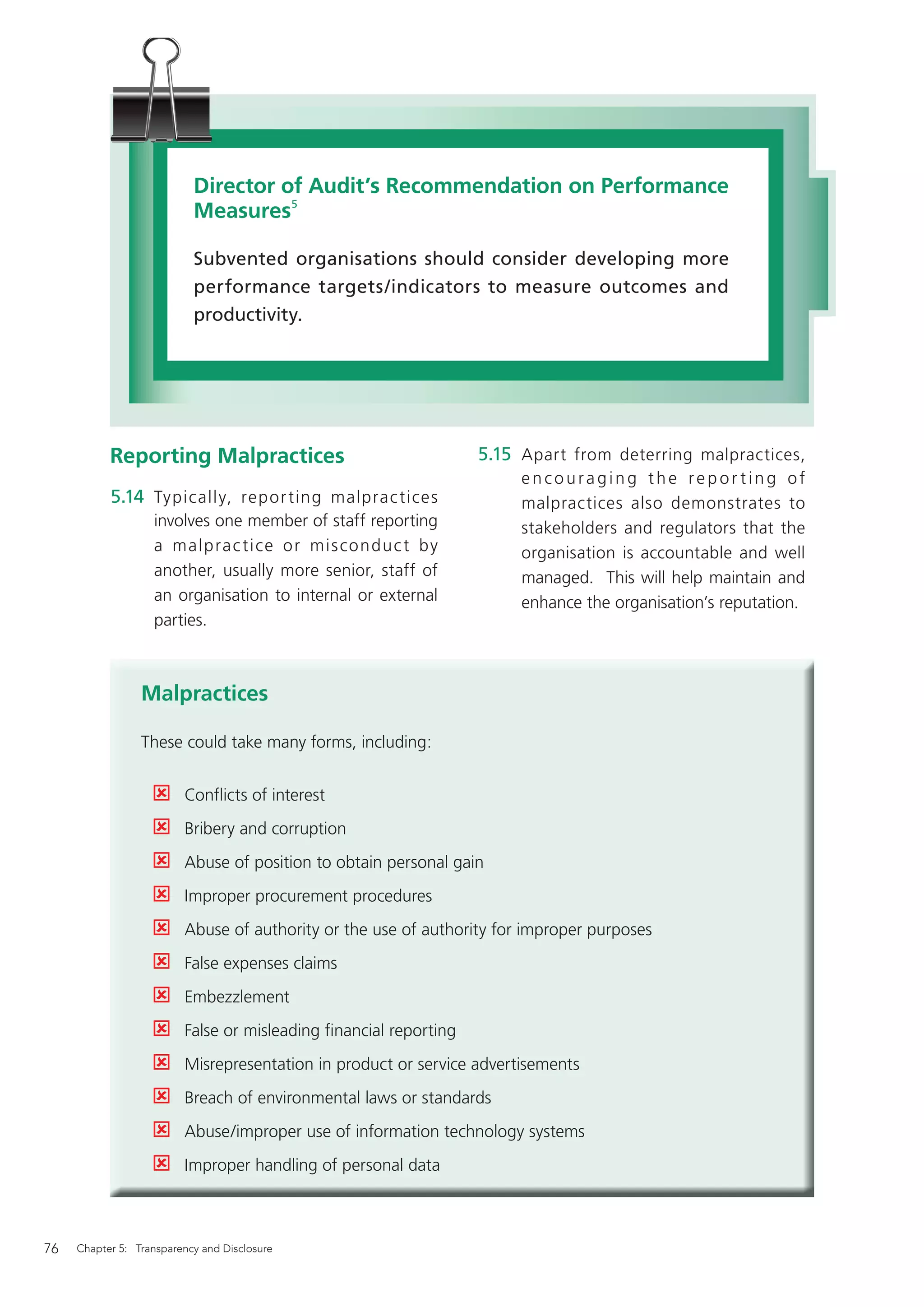 Director of Audit’s Recommendation on Performance
                           Measures5

                           Subvented organisations should consider developing more
                           performance targets/indicators to measure outcomes and
                           productivity.




           Reporting Malpractices                                 5.15 Apart from deterring malpractices,
                                                                       encouraging the reporting of
           5.14 Typically, repor ting malprac tices                    malpractices also demonstrates to
                   involves one member of staff reporting              stakeholders and regulators that the
                   a malpra c t i ce o r mis co ndu c t by             organisation is accountable and well
                   another, usually more senior, staff of              managed. This will help maintain and
                   an organisation to internal or external             enhance the organisation’s reputation.
                   parties.



                 Malpractices

                 These could take many forms, including:


                         Conﬂicts of interest
                         Bribery and corruption
                         Abuse of position to obtain personal gain
                         Improper procurement procedures
                         Abuse of authority or the use of authority for improper purposes
                         False expenses claims
                         Embezzlement
                         False or misleading ﬁnancial reporting
                         Misrepresentation in product or service advertisements
                         Breach of environmental laws or standards
                         Abuse/improper use of information technology systems
                         Improper handling of personal data



76   Chapter 5: Transparency and Disclosure
 