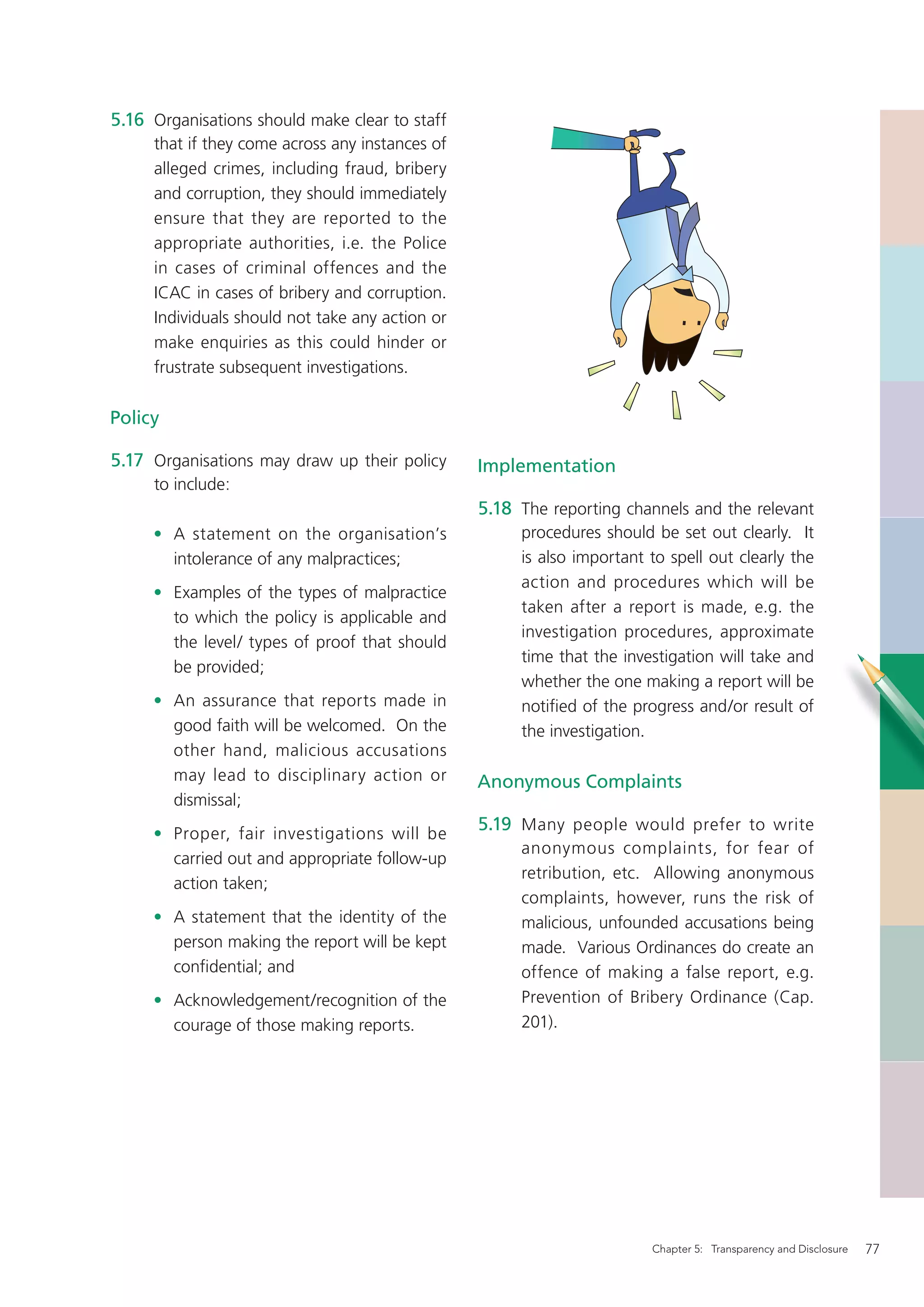 5.16 Organisations should make clear to staff
     that if they come across any instances of
     alleged crimes, including fraud, bribery
     and corruption, they should immediately
     ensure that they are reported to the
     appropriate authorities, i.e. the Police
     in cases of criminal offences and the
     ICAC in cases of bribery and corruption.
     Individuals should not take any action or
     make enquiries as this could hinder or
     frustrate subsequent investigations.

Policy

5.17 Organisations may draw up their policy      Implementation
     to include:
                                                 5.18 The reporting channels and the relevant
     • A statement on the organisation’s              procedures should be set out clearly. It
       intolerance of any malpractices;               is also important to spell out clearly the
                                                      action and procedures which will be
     • Examples of the types of malpractice
                                                      taken after a report is made, e.g. the
       to which the policy is applicable and
                                                      investigation procedures, approximate
       the level/ types of proof that should
                                                      time that the investigation will take and
       be provided;
                                                      whether the one making a report will be
     • An assurance that reports made in              notiﬁed of the progress and/or result of
       good faith will be welcomed. On the            the investigation.
       other hand, malicious accusations
       may lead to disciplinary action or        Anonymous Complaints
       dismissal;
     • Proper, fair investigations will be
                                                 5.19 Many people would prefer to write
                                                      anonymous complaints, for fear of
       carried out and appropriate follow-up
                                                      retribution, etc. Allowing anonymous
       action taken;
                                                      complaints, however, runs the risk of
     • A statement that the identity of the           malicious, unfounded accusations being
       person making the report will be kept          made. Various Ordinances do create an
       conﬁdential; and                               offence of making a false report, e.g.
     • Acknowledgement/recognition of the             Prevention of Bribery Ordinance (Cap.
       courage of those making reports.               201).




                                                                        Chapter 5: Transparency and Disclosure   77
 