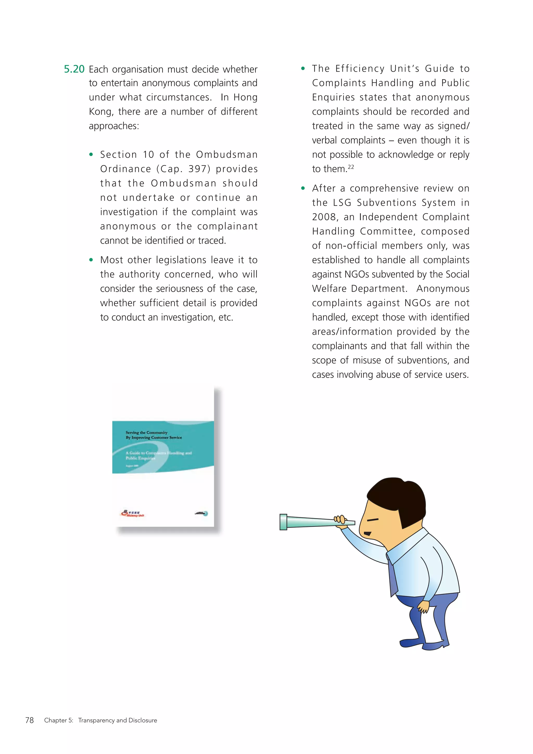 5.20 Each organisation must decide whether                 • T h e Ef f i ci e n c y U ni t ’s G ui d e to
                   to entertain anonymous complaints and                Complaints Handling and Public
                   under what circumstances. In Hong                    Enquiries states that anonymous
                   Kong, there are a number of different                complaints should be recorded and
                   approaches:                                          treated in the same way as signed/
                                                                        verbal complaints – even though it is
                   • S e c tion 10 of the O mbudsman                    not possible to acknowledge or reply
                     O rdinance ( Cap. 397) prov id e s                 to them.22
                     that the Ombudsman should
                                                                      • After a comprehensive review on
                     n o t u n d e r t a ke o r c o n t i n u e a n
                                                                        the L SG Subventions System in
                     investigation if the complaint was
                                                                        2008, an Independent Complaint
                     anonymous or the complainant
                                                                        Handling Committee, composed
                     cannot be identiﬁed or traced.
                                                                        of non-official members only, was
                   • Most other legislations leave it to                established to handle all complaints
                     the authority concerned, who will                  against NGOs subvented by the Social
                     consider the seriousness of the case,              Welfare Department. Anonymous
                     whether sufficient detail is provided              complaints against NGOs are not
                     to conduct an investigation, etc.                  handled, except those with identiﬁed
                                                                        areas/information provided by the
                                                                        complainants and that fall within the
                                                                        scope of misuse of subventions, and
                                                                        cases involving abuse of service users.




78   Chapter 5: Transparency and Disclosure
 