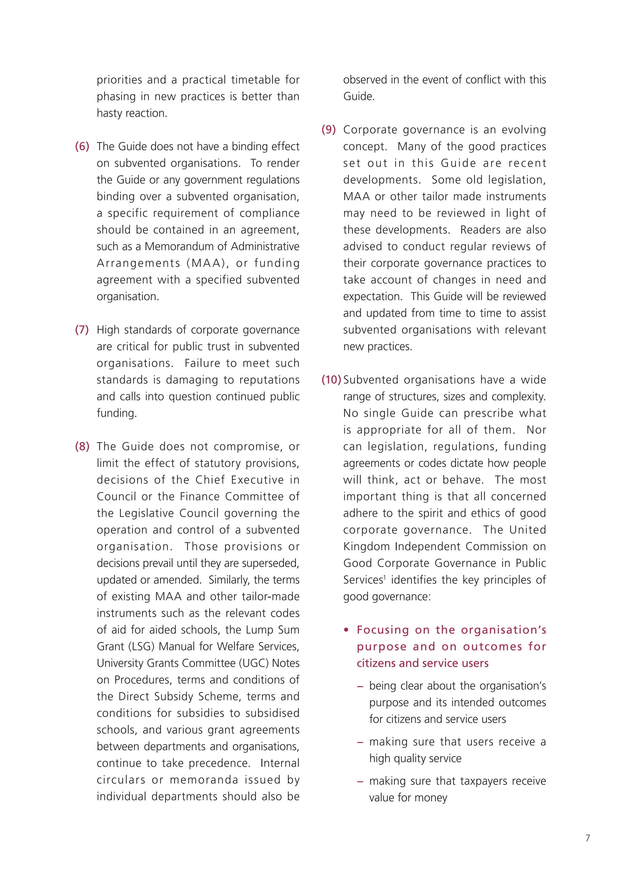 priorities and a practical timetable for                 observed in the event of conflict with this
     phasing in new practices is better than                  Guide.
     hasty reaction.
                                                          (9) Corporate governance is an evolving
(6) The Guide does not have a binding effect                  concept. Many of the good practices
    on subvented organisations. To render                     set out in this Guide are recent
    the Guide or any government regulations                   developments. Some old legislation,
    binding over a subvented organisation,                    MAA or other tailor made instruments
    a specific requirement of compliance                      may need to be reviewed in light of
    should be contained in an agreement,                      these developments. Readers are also
    such as a Memorandum of Administrative                    advised to conduct regular reviews of
    A r ra n g e m e nt s ( M A A ) , o r f u n d i n g       their corporate governance practices to
    agreement with a specified subvented                      take account of changes in need and
    organisation.                                             expectation. This Guide will be reviewed
                                                              and updated from time to time to assist
(7) High standards of corporate governance                    subvented organisations with relevant
    are critical for public trust in subvented                new practices.
    organisations. Failure to meet such
    standards is damaging to reputations                  (10) Subvented organisations have a wide
    and calls into question continued public                   range of structures, sizes and complexity.
    funding.                                                   No single Guide can prescribe what
                                                               is appropriate for all of them. Nor
(8) The Guide does not compromise, or                          can legislation, regulations, funding
    limit the effect of statutory provisions,                  agreements or codes dictate how people
    decisions of the Chief E xecutive in                       will think, act or behave. The most
    Council or the Finance Committee of                        important thing is that all concerned
    the Legislative Council governing the                      adhere to the spirit and ethics of good
    operation and control of a subvented                       corporate governance. The United
    organis ation. T hose provisions or                        Kingdom Independent Commission on
    decisions prevail until they are superseded,               Good Corporate Governance in Public
    updated or amended. Similarly, the terms                   Services1 identifies the key principles of
    of existing MAA and other tailor-made                      good governance:
    instruments such as the relevant codes
    of aid for aided schools, the Lump Sum                    • Focusing on the organisation’s
    Grant (LSG) Manual for Welfare Services,                    purpose and on outcome s for
    University Grants Committee (UGC) Notes                     citizens and service users
    on Procedures, terms and conditions of
                                                                 − being clear about the organisation’s
    the Direct Subsidy Scheme, terms and
                                                                   purpose and its intended outcomes
    conditions for subsidies to subsidised
                                                                   for citizens and service users
    schools, and various grant agreements
    between departments and organisations,                       − making sure that users receive a
    continue to take precedence. Internal                          high quality service
    circular s o r m em o randa is su e d by                     − making sure that taxpayers receive
    individual departments should also be                          value for money


                                                                                                            7
 