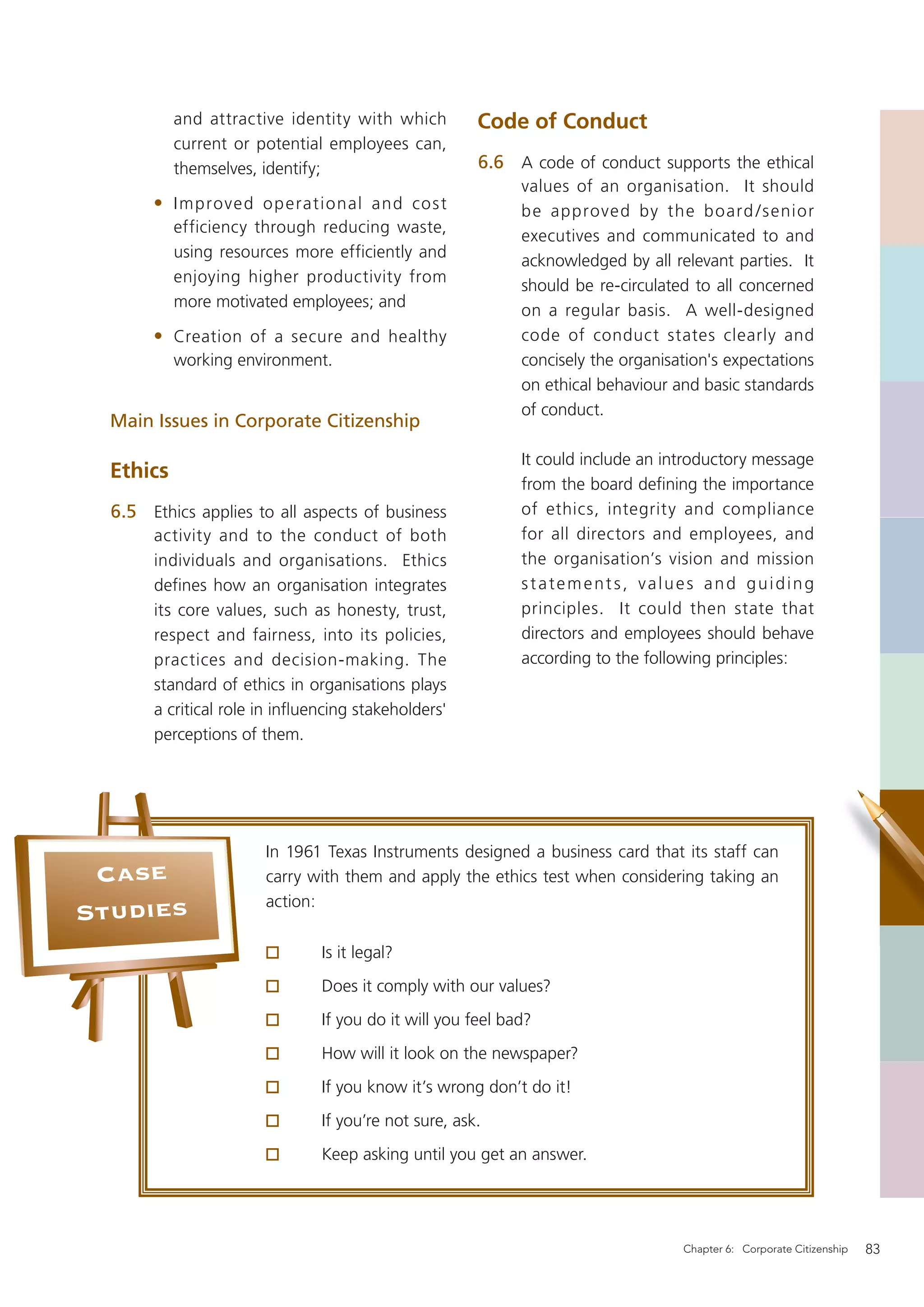 and attractive identity with which         Code of Conduct
           current or potential employees can,
           themselves, identify;                      6.6 A code of conduct supports the ethical
                                                            values of an organisation. It should
       • I mprove d o p erational and cos t                 be approved by the board / senior
           efficiency through reducing waste,
                                                            executives and communicated to and
           using resources more efficiently and
                                                            acknowledged by all relevant parties. It
           enjoying higher productivity from
                                                            should be re-circulated to all concerned
           more motivated employees; and
                                                            on a regular basis. A well-designed
       • Creation of a secure and healthy                   code of conduct states clearly and
           working environment.                             concisely the organisation's expectations
                                                            on ethical behaviour and basic standards
                                                            of conduct.
  Main Issues in Corporate Citizenship

                                                            It could include an introductory message
  Ethics
                                                            from the board deﬁning the importance
  6.5 Ethics applies to all aspects of business             of ethics, integrity and compliance
       activity and to the conduct of both                  for all directors and employees, and
       individuals and organisations. Ethics                the organisation’s vision and mission
       defines how an organisation integrates               statements, values and guiding
       its core values, such as honesty, trust,             principles. It could then state that
       respect and fairness, into its policies,             directors and employees should behave
       practices and decision-making. The                   according to the following principles:
       standard of ethics in organisations plays
       a critical role in inﬂuencing stakeholders'
       perceptions of them.




                       In 1961 Texas Instruments designed a business card that its staff can
 Case                  carry with them and apply the ethics test when considering taking an
                       action:
Studies
                               Is it legal?
                               Does it comply with our values?
                               If you do it will you feel bad?
                               How will it look on the newspaper?
                               If you know it’s wrong don’t do it!
                               If you’re not sure, ask.
                               Keep asking until you get an answer.




                                                                                  Chapter 6: Corporate Citizenship   83
 