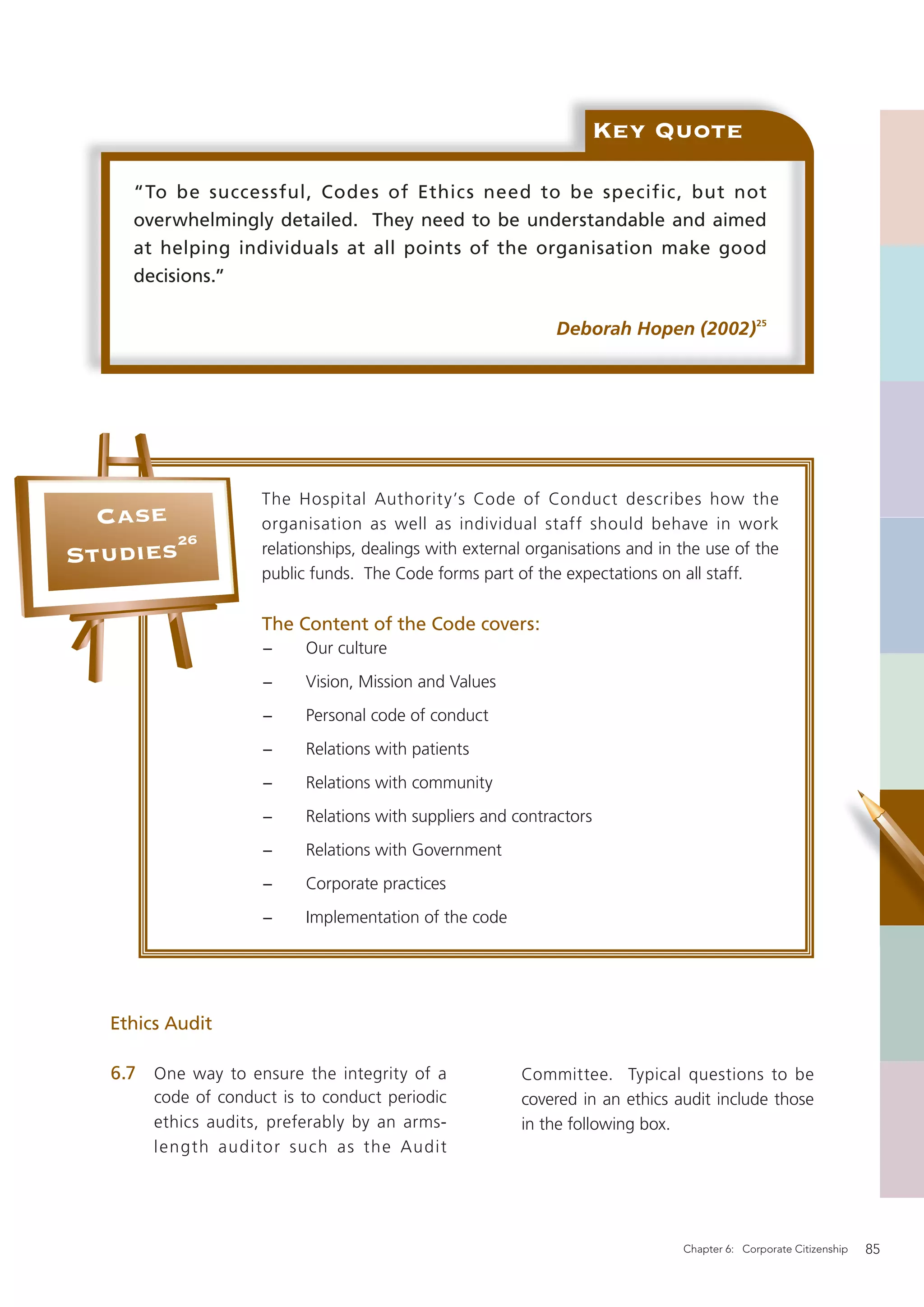 Key Quote

     “To be successful, Codes of Ethics need to be specific, but not
     overwhelmingly detailed. They need to be understandable and aimed
     at helping individuals at all points of the organisation make good
     decisions.”

                                                              Deborah Hopen (2002)25




                     The Hospital Authority’s Code of Conduct describes how the
  Case               organisation as well as individual staff should behave in work
       26
Studies              relationships, dealings with external organisations and in the use of the
                     public funds. The Code forms part of the expectations on all staff.

                     The Content of the Code covers:
                      −    Our culture
                      −    Vision, Mission and Values
                      −    Personal code of conduct
                      −    Relations with patients
                      −    Relations with community
                      −    Relations with suppliers and contractors
                      −    Relations with Government
                      −    Corporate practices
                      −    Implementation of the code




  Ethics Audit

   6.7 One way to ensure the integrity of a              Committee. Typical questions to be
        code of conduct is to conduct periodic           covered in an ethics audit include those
        ethics audits, preferably by an arms-            in the following box.
        length auditor such as the Audit




                                                                                Chapter 6: Corporate Citizenship   85
 