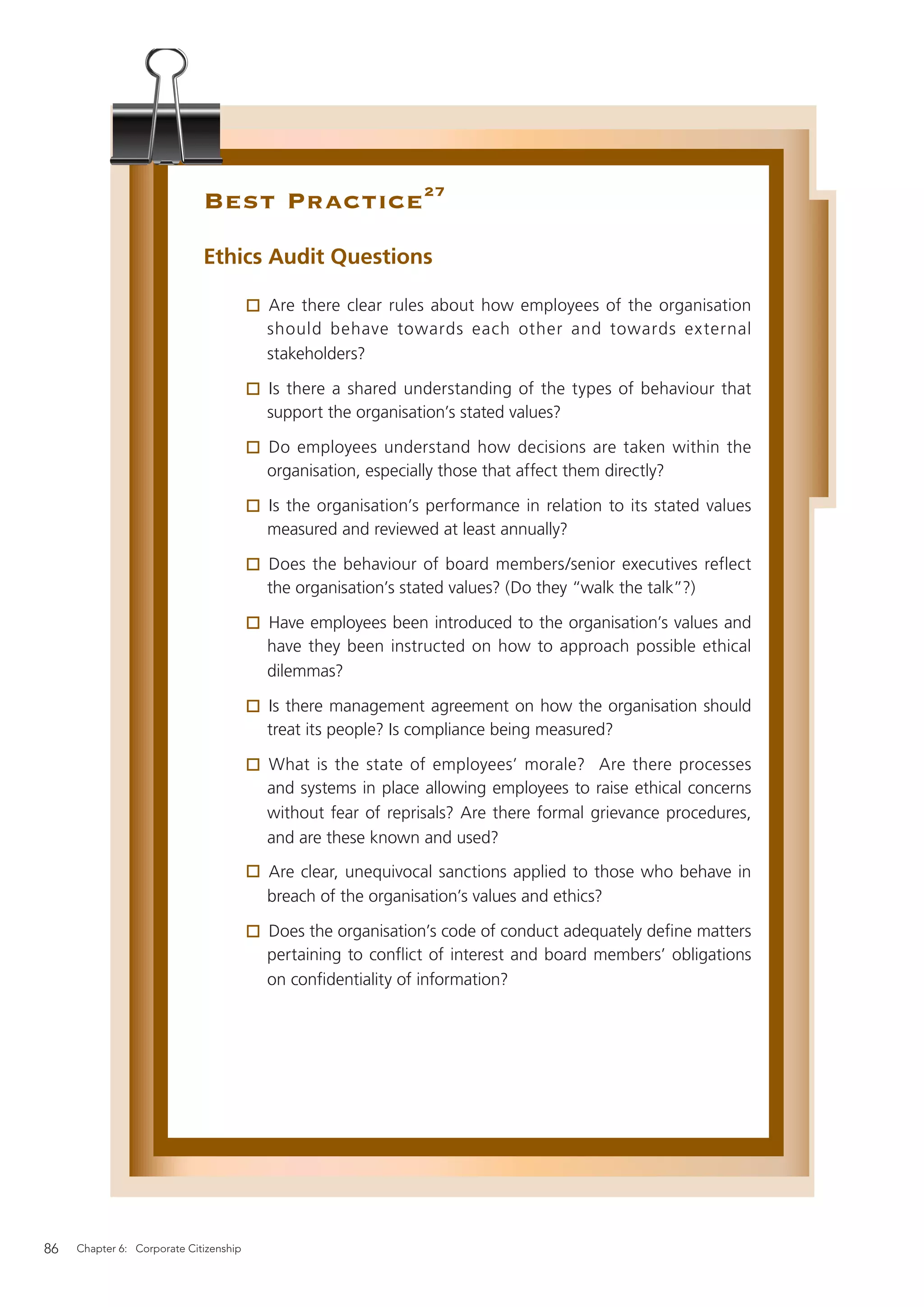 Best Practice 27
                             Ethics Audit Questions

                                        Are there clear rules about how employees of the organisation
                                        should behave towards each other and towards external
                                        stakeholders?

                                        Is there a shared understanding of the types of behaviour that
                                        support the organisation’s stated values?

                                        Do employees understand how decisions are taken within the
                                        organisation, especially those that affect them directly?

                                        Is the organisation’s performance in relation to its stated values
                                        measured and reviewed at least annually?

                                        Does the behaviour of board members/senior executives reflect
                                        the organisation’s stated values? (Do they “walk the talk”?)

                                        Have employees been introduced to the organisation’s values and
                                        have they been instructed on how to approach possible ethical
                                        dilemmas?

                                        Is there management agreement on how the organisation should
                                        treat its people? Is compliance being measured?

                                        What is the state of employees’ morale? Are there processes
                                        and systems in place allowing employees to raise ethical concerns
                                        without fear of reprisals? Are there formal grievance procedures,
                                        and are these known and used?
                                        Are clear, unequivocal sanctions applied to those who behave in
                                        breach of the organisation’s values and ethics?

                                        Does the organisation’s code of conduct adequately deﬁne matters
                                        pertaining to conﬂict of interest and board members’ obligations
                                        on conﬁdentiality of information?




86   Chapter 6: Corporate Citizenship
 