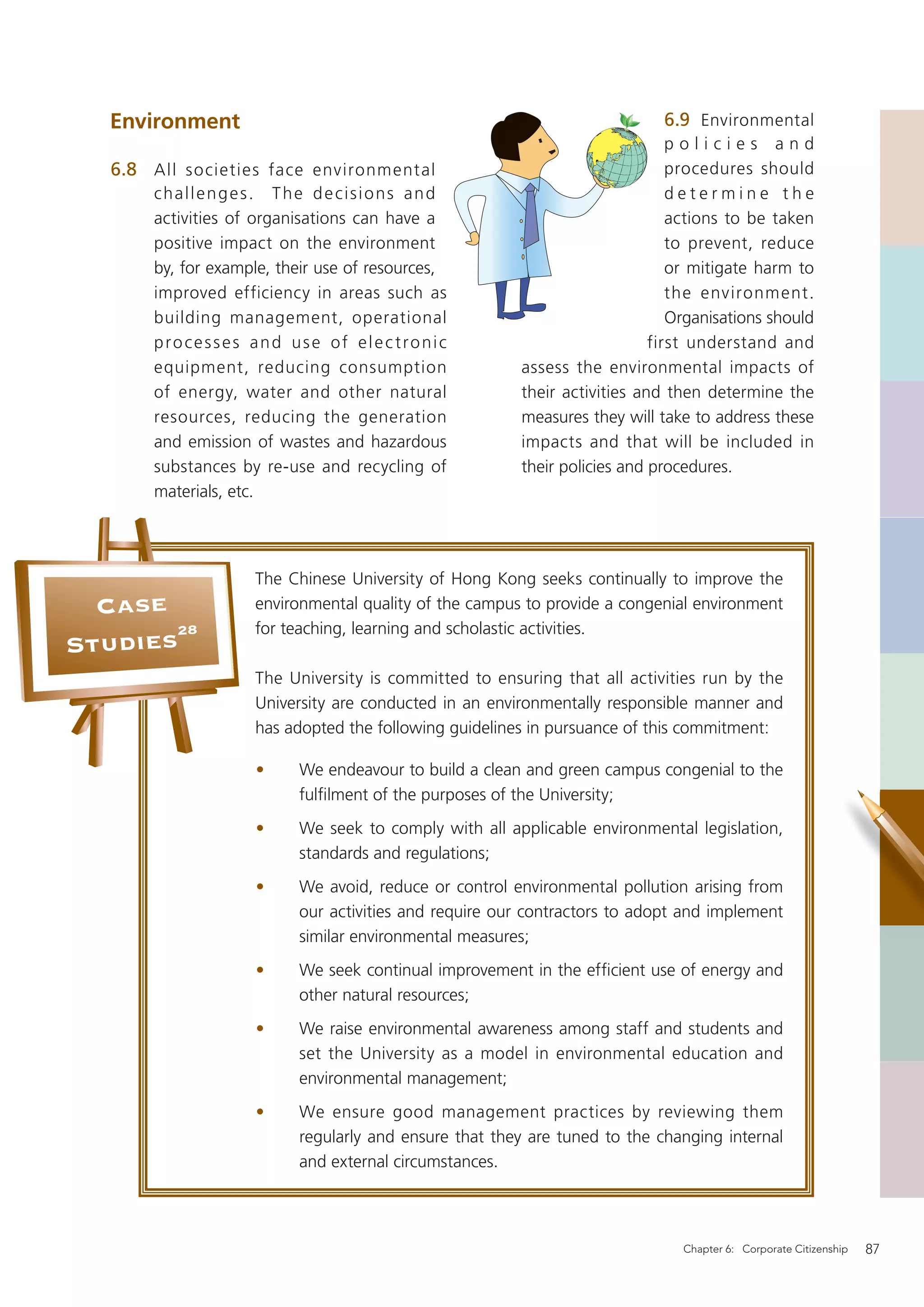 Environment                                                              6.9 Environmental
                                                                             policies and
   6.8 All societies face environment al                                     procedures should
       challenges. The decisions and                                         determine the
       activities of organisations can have a                                actions to be taken
       positive impact on the environment                                    to prevent, reduce
       by, for example, their use of resources,                              or mitigate harm to
       improved efficiency in areas such as                                  the environment.
       building management, operational                                      Organisations should
       processes and use of elec tronic                                   first understand and
       equipment, reducing consumption                 assess the environmental impacts of
       of energy, water and other natural              their activities and then determine the
       resources, reducing the generation              measures they will take to address these
       and emission of wastes and hazardous            impacts and that will be included in
       substances by re-use and recycling of           their policies and procedures.
       materials, etc.




                    The Chinese University of Hong Kong seeks continually to improve the
  Case              environmental quality of the campus to provide a congenial environment
       28           for teaching, learning and scholastic activities.
Studies
                    The University is committed to ensuring that all activities run by the
                    University are conducted in an environmentally responsible manner and
                    has adopted the following guidelines in pursuance of this commitment:

                    •     We endeavour to build a clean and green campus congenial to the
                          fulﬁlment of the purposes of the University;
                    •     We seek to comply with all applicable environmental legislation,
                          standards and regulations;
                    •     We avoid, reduce or control environmental pollution arising from
                          our activities and require our contractors to adopt and implement
                          similar environmental measures;
                    •     We seek continual improvement in the efﬁcient use of energy and
                          other natural resources;
                    •     We raise environmental awareness among staff and students and
                          set the University as a model in environmental education and
                          environmental management;
                    •     We ensure good management practices by reviewing them
                          regularly and ensure that they are tuned to the changing internal
                          and external circumstances.




                                                                              Chapter 6: Corporate Citizenship   87
 