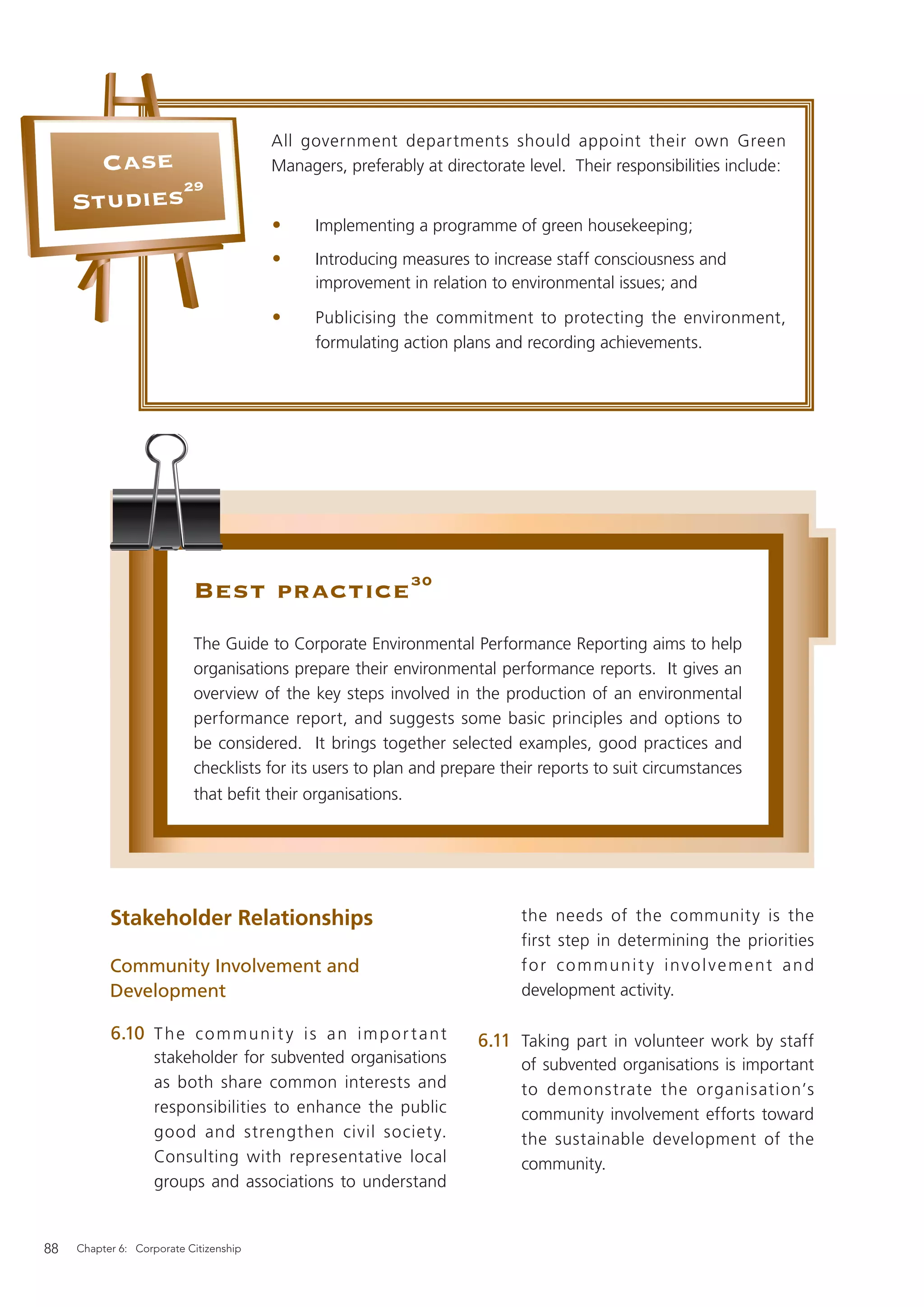 All government departments should appoint their own Green
       Case                             Managers, preferably at directorate level. Their responsibilities include:
            29
     Studies
                                        •     Implementing a programme of green housekeeping;
                                        •     Introducing measures to increase staff consciousness and
                                              improvement in relation to environmental issues; and

                                        •     Publicising the commitment to protecting the environment,
                                              formulating action plans and recording achievements.




                           Best practice 30
                           The Guide to Corporate Environmental Performance Reporting aims to help
                           organisations prepare their environmental performance reports. It gives an
                           overview of the key steps involved in the production of an environmental
                           performance report, and suggests some basic principles and options to
                           be considered. It brings together selected examples, good practices and
                           checklists for its users to plan and prepare their reports to suit circumstances
                           that beﬁt their organisations.




           Stakeholder Relationships                                       the needs of the community is the
                                                                           first step in determining the priorities
           Community Involvement and                                       for communit y involvement and
           Development                                                     development activity.

           6.10 T h e c o m m u n i t y i s a n i m p o r t a n t    6.11 Taking part in volunteer work by staff
                    stakeholder for subvented organisations                of subvented organisations is important
                    as both share common interests and                     to demonstrate the organisation’s
                    responsibilities to enhance the public                 community involvement efforts toward
                    good and strengthen civil societ y.                    the sustainable development of the
                    Consulting with representative local                   community.
                    groups and associations to understand


88   Chapter 6: Corporate Citizenship
 