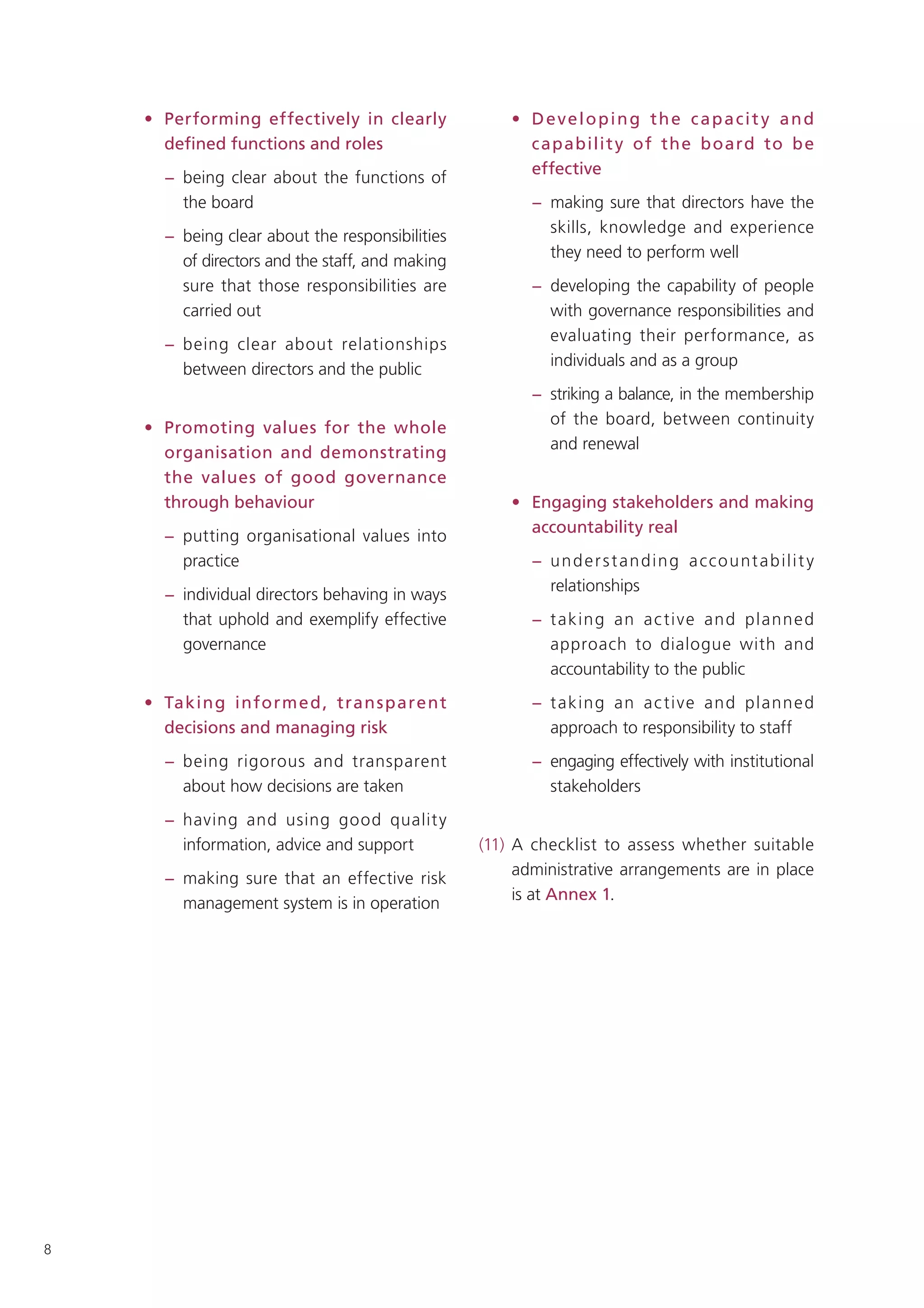 • Performing effectively in clearly              • Developing the capacit y and
      deﬁned functions and roles                       c apabilit y of the b oard to b e
                                                       effective
      − being clear about the functions of
        the board                                       − making sure that directors have the
                                                          skills, knowledge and experience
      − being clear about the responsibilities
                                                          they need to perform well
        of directors and the staff, and making
        sure that those responsibilities are            − developing the capability of people
        carried out                                       with governance responsibilities and
                                                          evaluating their performance, as
      − being clear about relationships
                                                          individuals and as a group
        between directors and the public
                                                        − striking a balance, in the membership
                                                          of the board, between continuity
    • Promoting values for the whole
                                                          and renewal
      organisation and demonstrating
      the values of good governance
      through behaviour                              • Engaging stakeholders and making
                                                       accountability real
      − putting organisational values into
        practice                                        − u n d e r s t a n d i n g a cc o u nt a b i l i t y
                                                          relationships
      − individual directors behaving in ways
        that uphold and exemplify effective             − t aking an a c ti ve and p lann e d
        governance                                        approach to dialogue with and
                                                          accountability to the public
    • Takin g info rm e d , tran s pare nt              − t aking an a c ti ve and p lann e d
      decisions and managing risk                         approach to responsibility to staff
      − being rigorous and transparent                  − engaging effectively with institutional
        about how decisions are taken                     stakeholders
      − having and using good qualit y
        information, advice and support          (11) A checklist to assess whether suitable
                                                      administrative arrangements are in place
      − making sure that an effective risk
                                                      is at Annex 1.
        management system is in operation




8
 