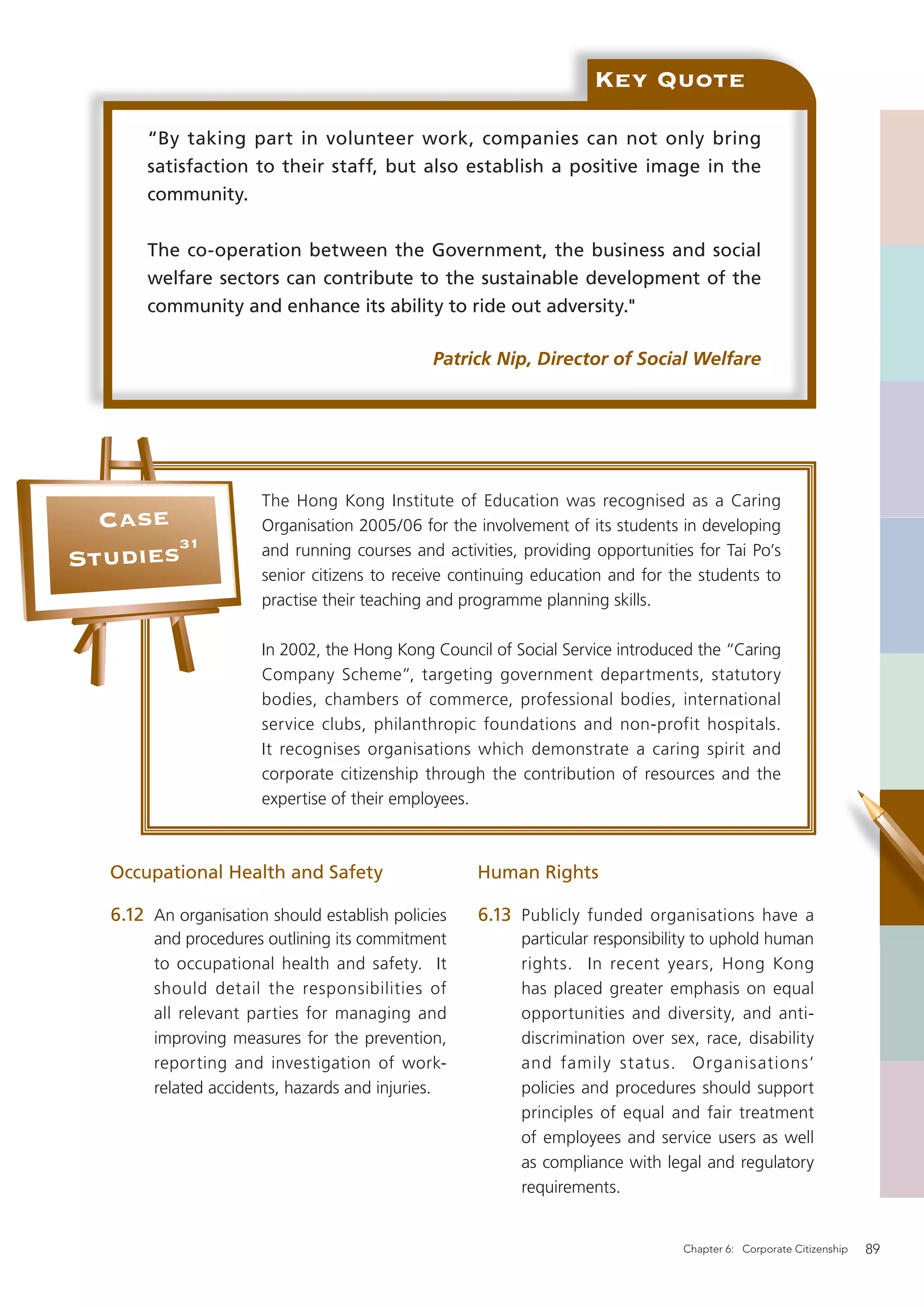 Key Quote

       “By taking part in volunteer work, companies can not only bring
       satisfaction to their staff, but also establish a positive image in the
       community.


       The co-operation between the Government, the business and social
       welfare sectors can contribute to the sustainable development of the
       community and enhance its ability to ride out adversity."

                                              Patrick Nip, Director of Social Welfare




                      The Hong Kong Institute of Education was recognised as a Caring
  Case                Organisation 2005/06 for the involvement of its students in developing
       31
Studies               and running courses and activities, providing opportunities for Tai Po’s
                      senior citizens to receive continuing education and for the students to
                      practise their teaching and programme planning skills.

                      In 2002, the Hong Kong Council of Social Service introduced the “Caring
                      Company Scheme”, targeting government departments, statutory
                      bodies, chambers of commerce, professional bodies, international
                      service clubs, philanthropic foundations and non-profit hospitals.
                      It recognises organisations which demonstrate a caring spirit and
                      corporate citizenship through the contribution of resources and the
                      expertise of their employees.



  Occupational Health and Safety                   Human Rights

  6.12 An organisation should establish policies   6.13 Publicly funded organisations have a
       and procedures outlining its commitment            particular responsibility to uphold human
       to occupational health and safety. It              rights. In recent years, Hong Kong
       should detail the responsibilities of              has placed greater emphasis on equal
       all relevant parties for managing and              opportunities and diversity, and anti-
       improving measures for the prevention,             discrimination over sex, race, disability
       reporting and investigation of work-               and family status. Organisations’
       related accidents, hazards and injuries.           policies and procedures should support
                                                          principles of equal and fair treatment
                                                          of employees and service users as well
                                                          as compliance with legal and regulatory
                                                          requirements.


                                                                                Chapter 6: Corporate Citizenship   89
 