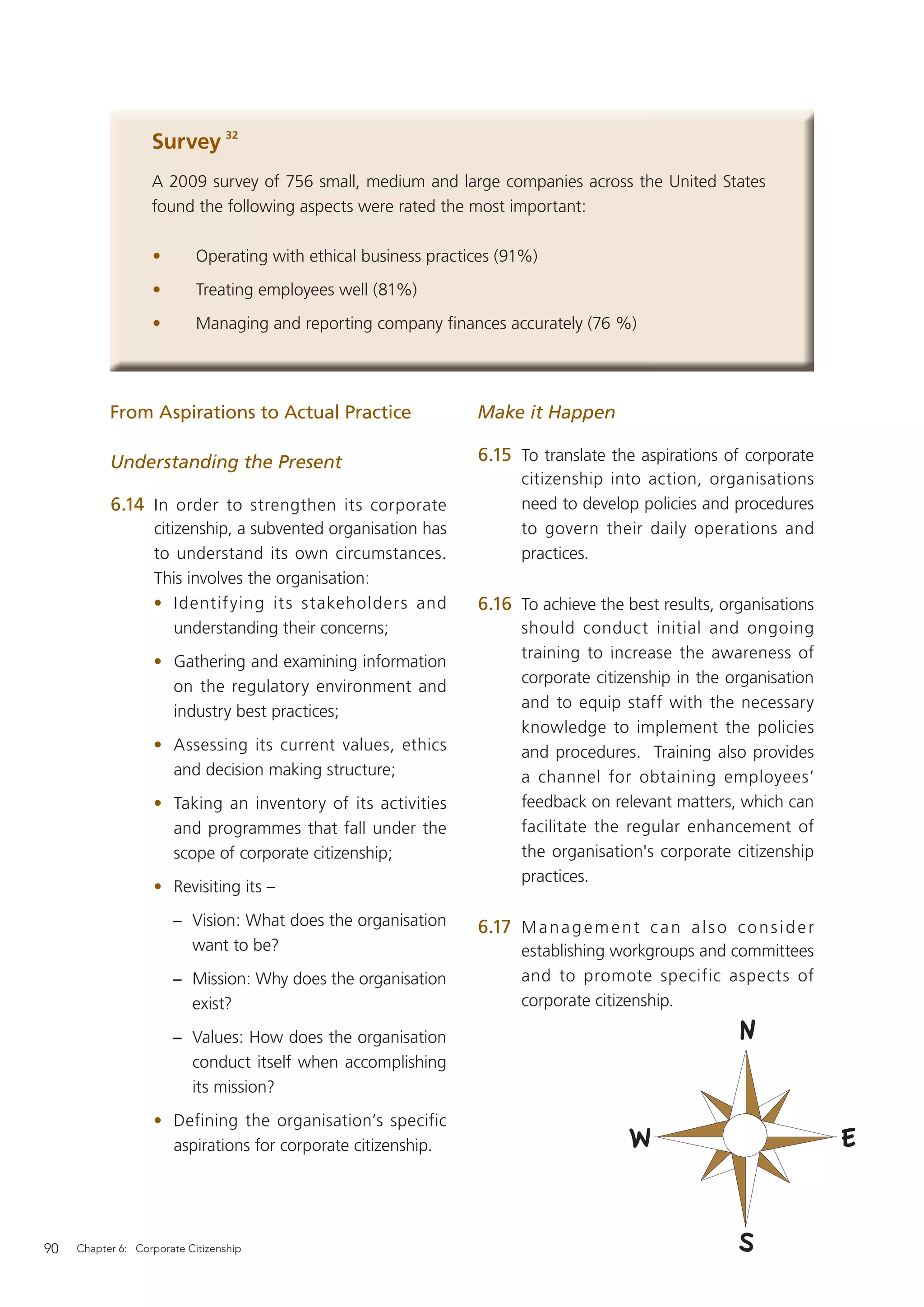 Survey 32
                   A 2009 survey of 756 small, medium and large companies across the United States
                   found the following aspects were rated the most important:

                   •        Operating with ethical business practices (91%)
                   •        Treating employees well (81%)
                   •        Managing and reporting company ﬁnances accurately (76 %)




           From Aspirations to Actual Practice                    Make it Happen

           Understanding the Present                              6.15 To translate the aspirations of corporate
                                                                        citizenship into action, organisations
           6.14 In order to strengthen its corporate                    need to develop policies and procedures
                   citizenship, a subvented organisation has            to govern their daily operations and
                   to understand its own circumstances.                 practices.
                   This involves the organisation:
                   • Identif ying its stakeholders and            6.16 To achieve the best results, organisations
                       understanding their concerns;                    should conduct initial and ongoing
                                                                        training to increase the awareness of
                   • Gathering and examining information
                                                                        corporate citizenship in the organisation
                     on the regulatory environment and
                                                                        and to equip staff with the necessary
                     industry best practices;
                                                                        knowledge to implement the policies
                   • Assessing its current values, ethics               and procedures. Training also provides
                     and decision making structure;                     a channel for obtaining employees’
                   • Taking an inventory of its activities              feedback on relevant matters, which can
                     and programmes that fall under the                 facilitate the regular enhancement of
                     scope of corporate citizenship;                    the organisation's corporate citizenship
                                                                        practices.
                   • Revisiting its –
                       − Vision: What does the organisation       6.17 M a n a g e m e n t c a n a l s o c o n s i d e r
                         want to be?                                    establishing workgroups and committees
                       − Mission: Why does the organisation             and to promote specific aspects of
                         exist?                                         corporate citizenship.

                       − Values: How does the organisation
                         conduct itself when accomplishing
                         its mission?
                   • Defining the organisation’s specific
                     aspirations for corporate citizenship.




90   Chapter 6: Corporate Citizenship
 