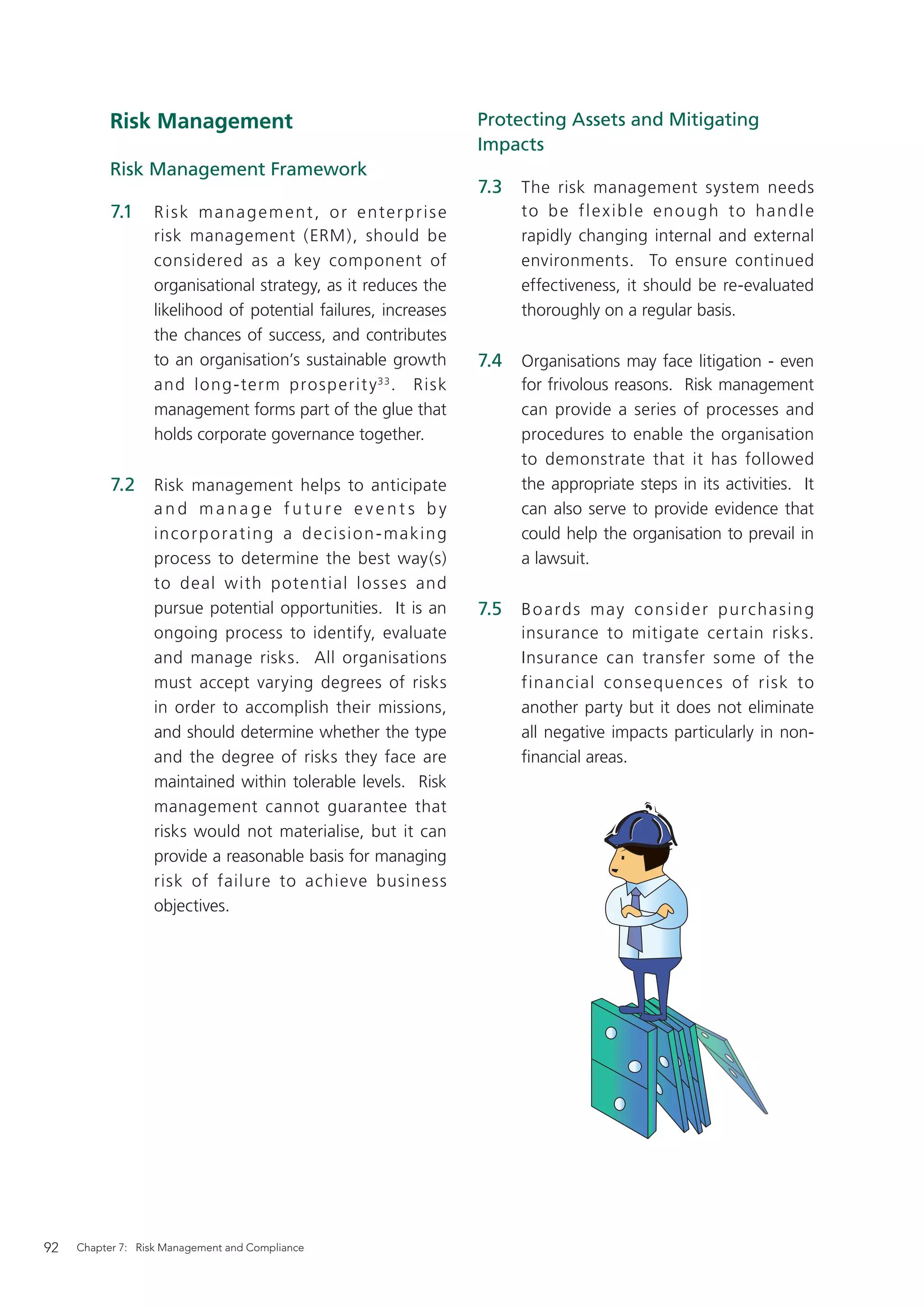 Risk Management                                                  Protecting Assets and Mitigating
                                                                            Impacts
           Risk Management Framework
                                                                            7.3   The risk management system needs
           7.1    Risk management, or enterprise                                  to b e f l e x i b l e e n o u g h to h a n d l e
                  risk management (ERM), should be                                rapidly changing internal and external
                  considered as a key component of                                environments. To ensure continued
                  organisational strategy, as it reduces the                      effectiveness, it should be re-evaluated
                  likelihood of potential failures, increases                     thoroughly on a regular basis.
                  the chances of success, and contributes
                  to an organisation’s sustainable growth                   7.4   Organisations may face litigation - even
                  and long -term prosp erit y 33 . Risk                           for frivolous reasons. Risk management
                  management forms part of the glue that                          can provide a series of processes and
                  holds corporate governance together.                            procedures to enable the organisation
                                                                                  to demonstrate that it has followed
           7.2    Risk management helps to anticipate                             the appropriate steps in its activities. It
                  and manage future events by                                     can also serve to provide evidence that
                  i n co r p o ra t i n g a d e c i s i o n - m a k i n g         could help the organisation to prevail in
                  process to determine the best way(s)                            a lawsuit.
                  to deal with potential losses and
                  pursue potential opportunities. It is an                  7.5   B o a r d s m a y co n s i d e r p u rc h a s i n g
                  ongoing process to identify, evaluate                           insurance to mitigate certain risks.
                  and manage risks. All organisations                             Insurance can transfer some of the
                  must accept varying degrees of risks                            financial consequences of risk to
                  in order to accomplish their missions,                          another party but it does not eliminate
                  and should determine whether the type                           all negative impacts particularly in non-
                  and the degree of risks they face are                           ﬁnancial areas.
                  maintained within tolerable levels. Risk
                  management cannot guarantee that
                  risks would not materialise, but it can
                  provide a reasonable basis for managing
                  risk of failure to achieve business
                  objectives.




92   Chapter 7: Risk Management and Compliance
 